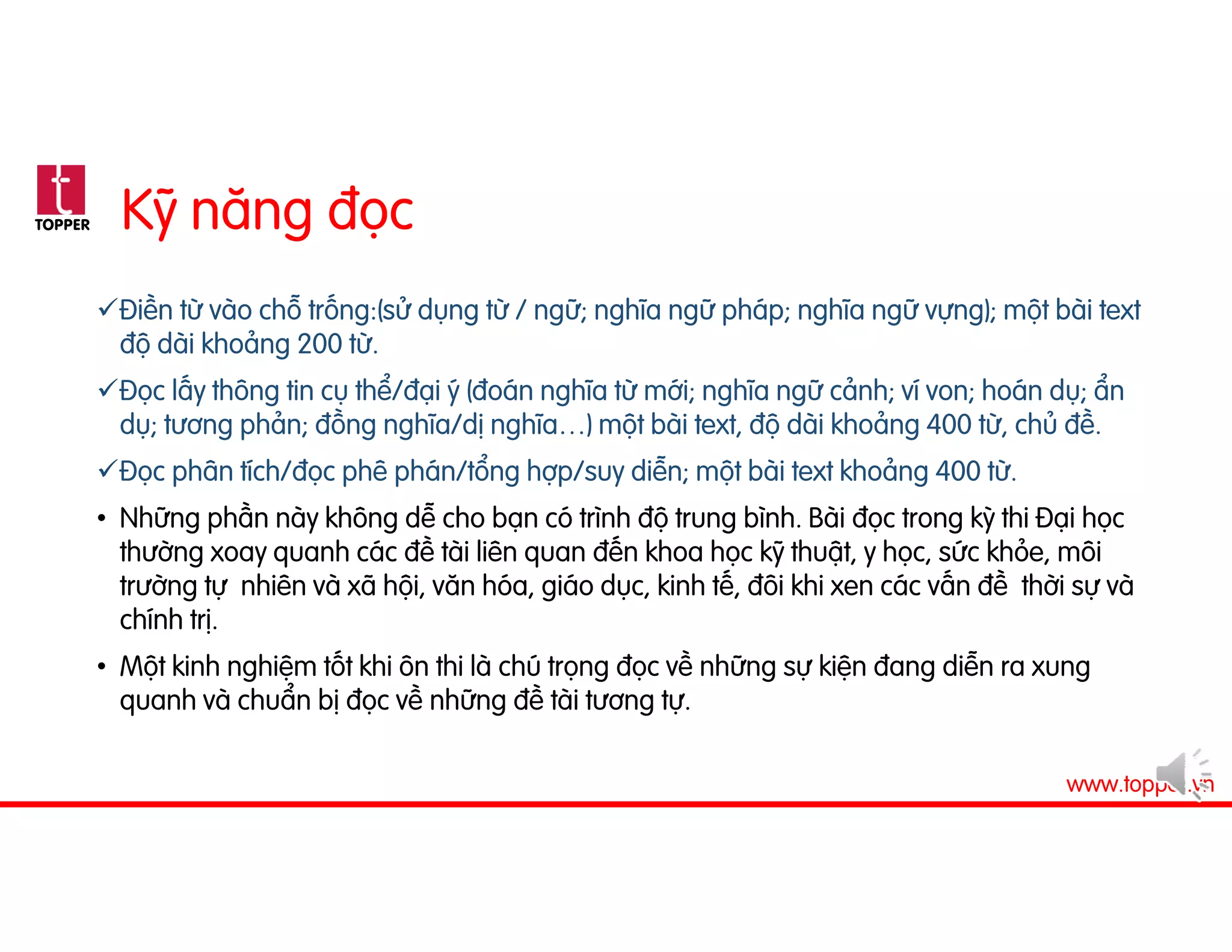 TOPPER
www.topper.vn
Kỹ năng đọc
Điền từ vào chỗ trống:(sử dụng từ / ngữ; nghĩa ngữ pháp; nghĩa ngữ vựng); một bài text
độ dài khoảng 200 từ.
Đọc lấy thông tin cụ thể/đại ý (đoán nghĩa từ mới; nghĩa ngữ cảnh; ví von; hoán dụ; ẩn
dụ; tương phản; đồng nghĩa/dị nghĩa…) một bài text, độ dài khoảng 400 từ, chủ đề.
Đọc phân tích/đọc phê phán/tổng hợp/suy diễn; một bài text khoảng 400 từ.
• Những phần này không dễ cho bạn có trình độ trung bình. Bài đọc trong kỳ thi Đại học
thường xoay quanh các đề tài liên quan đến khoa học kỹ thuật, y học, sức khỏe, môi
trường tự nhiên và xã hội, văn hóa, giáo dục, kinh tế, đôi khi xen các vấn đề thời sự và
chính trị.
• Một kinh nghiệm tốt khi ôn thi là chú trọng đọc về những sự kiện đang diễn ra xung
quanh và chuẩn bị đọc về những đề tài tương tự.
 