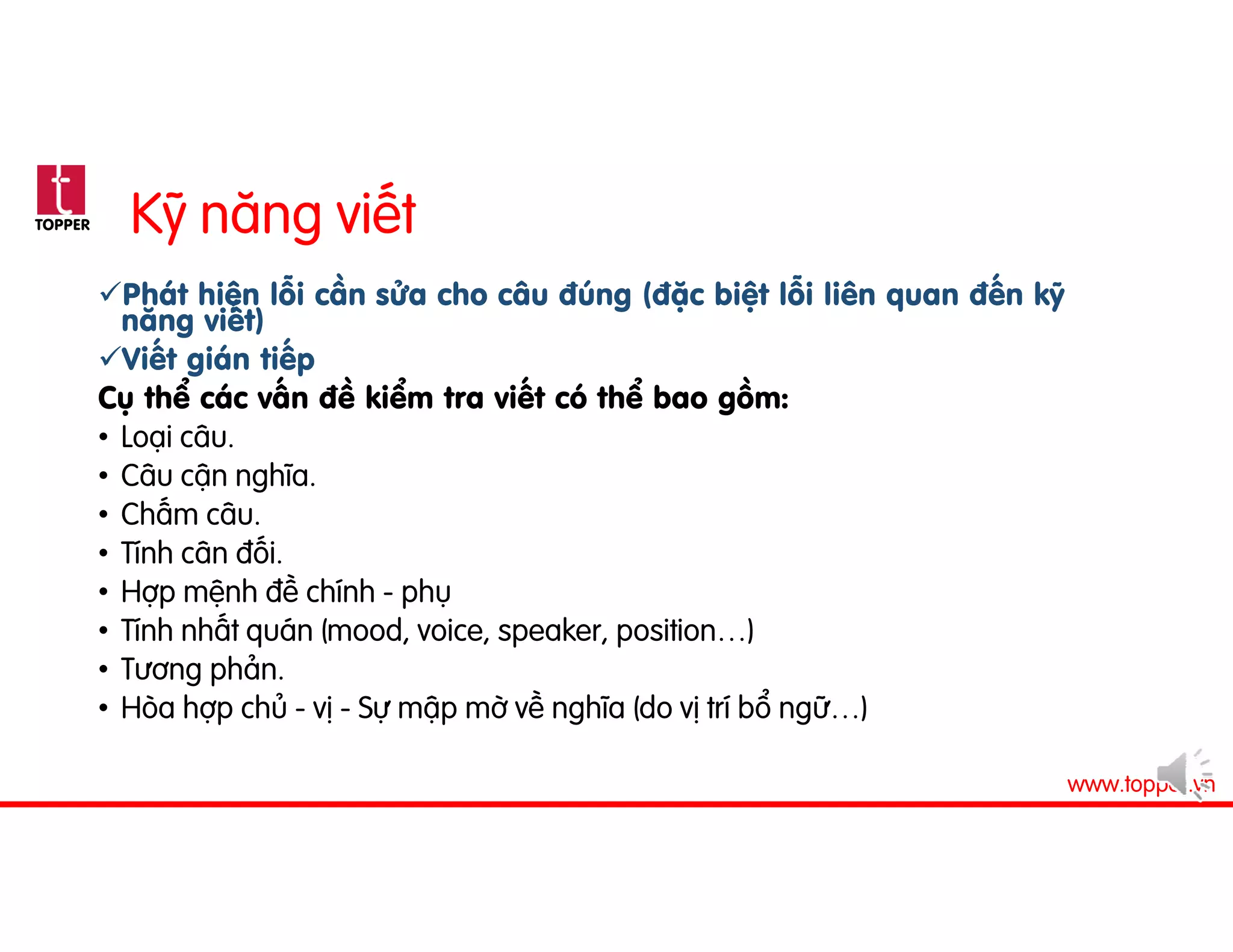 TOPPER
www.topper.vn
Kỹ năng viết
Phát hiện lỗi cần sửa cho câu đúng (đặc biệt lỗi liên quan đến kỹ
năng viết)
Viết gián tiếp
Cụ thể các vấn đề kiểm tra viết có thể bao gồm:
• Loại câu.
• Câu cận nghĩa.
• Chấm câu.
• Tính cân đối.
• Hợp mệnh đề chính - phụ
• Tính nhất quán (mood, voice, speaker, position…)
• Tương phản.
• Hòa hợp chủ - vị - Sự mập mờ về nghĩa (do vị trí bổ ngữ…)
 