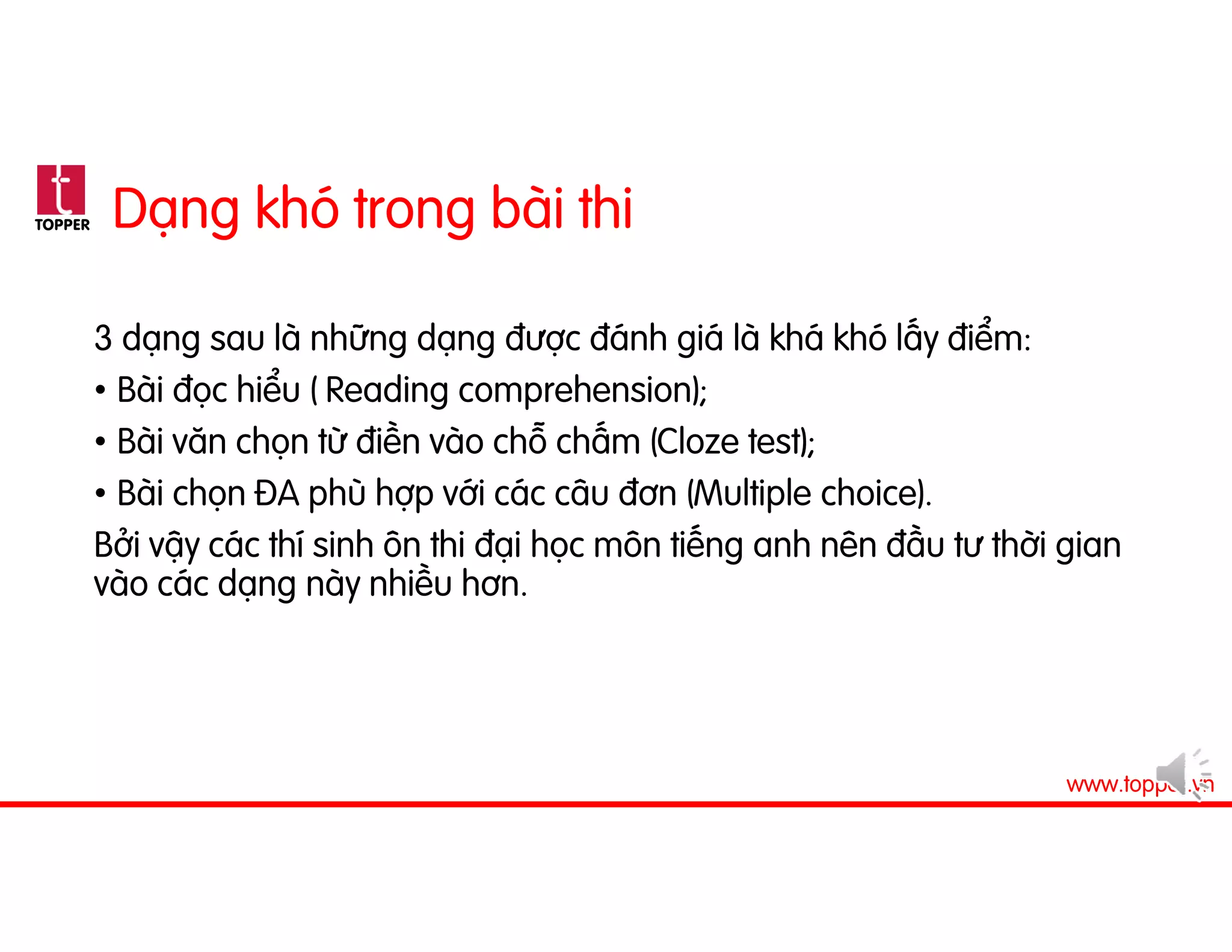 TOPPER
www.topper.vn
Dạng khó trong bài thi
3 dạng sau là những dạng được đánh giá là khá khó lấy điểm:
• Bài đọc hiểu ( Reading comprehension);
• Bài văn chọn từ điền vào chỗ chấm (Cloze test);
• Bài chọn ĐA phù hợp với các câu đơn (Multiple choice).
Bởi vậy các thí sinh ôn thi đại học môn tiếng anh nên đầu tư thời gian
vào các dạng này nhiều hơn.
 