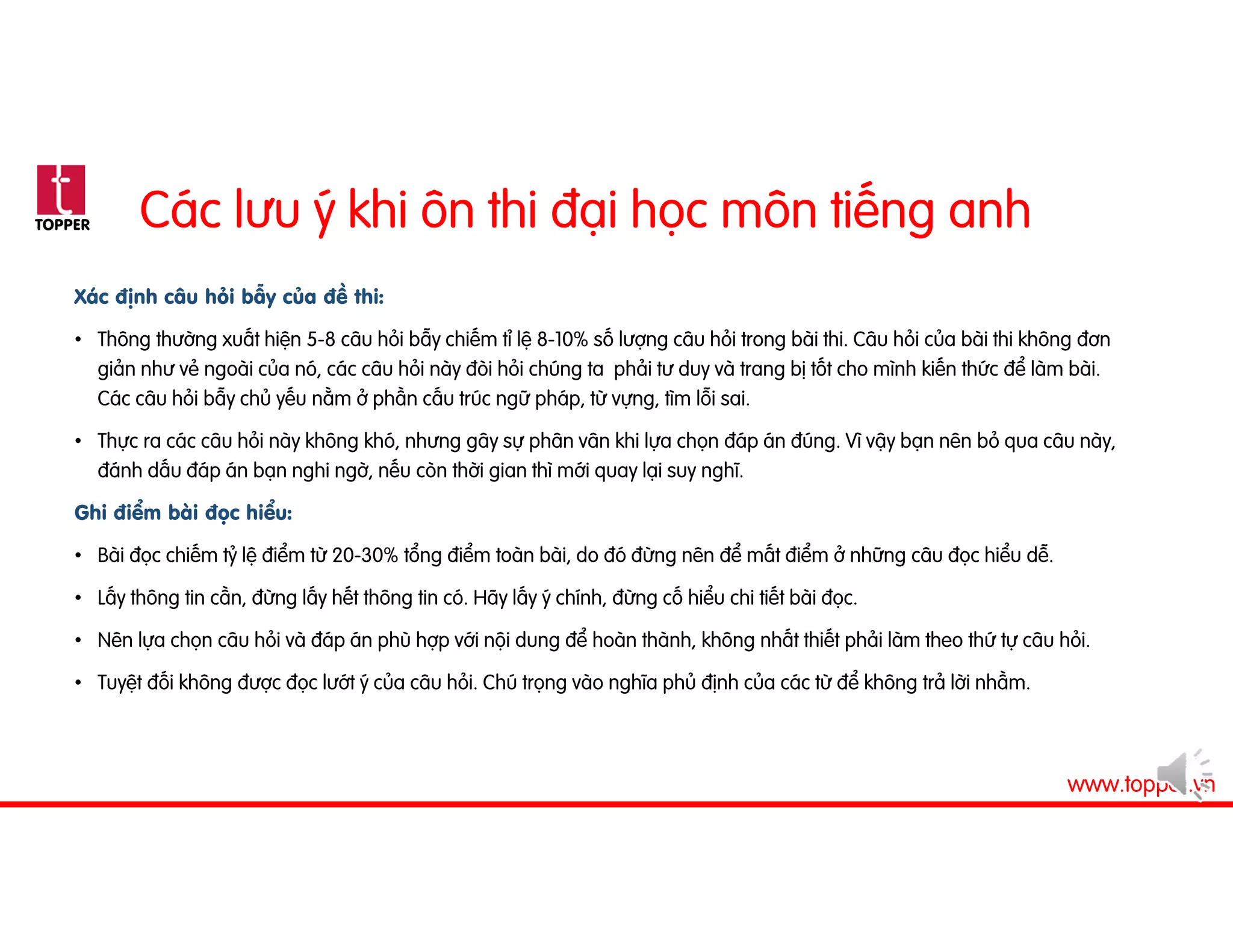 TOPPER
www.topper.vn
Các lưu ý khi ôn thi đại học môn tiếng anh
Xác định câu hỏi bẫy của đề thi:
• Thông thường xuất hiện 5-8 câu hỏi bẫy chiếm tỉ lệ 8-10% số lượng câu hỏi trong bài thi. Câu hỏi của bài thi không đơn
giản như vẻ ngoài của nó, các câu hỏi này đòi hỏi chúng ta phải tư duy và trang bị tốt cho mình kiến thức để làm bài.
Các câu hỏi bẫy chủ yếu nằm ở phần cấu trúc ngữ pháp, từ vựng, tìm lỗi sai.
• Thực ra các câu hỏi này không khó, nhưng gây sự phân vân khi lựa chọn đáp án đúng. Vì vậy bạn nên bỏ qua câu này,
đánh dấu đáp án bạn nghi ngờ, nếu còn thời gian thì mới quay lại suy nghĩ.
Ghi điểm bài đọc hiểu:
• Bài đọc chiếm tỷ lệ điểm từ 20-30% tổng điểm toàn bài, do đó đừng nên để mất điểm ở những câu đọc hiểu dễ.
• Lấy thông tin cần, đừng lấy hết thông tin có. Hãy lấy ý chính, đừng cố hiểu chi tiết bài đọc.
• Nên lựa chọn câu hỏi và đáp án phù hợp với nội dung để hoàn thành, không nhất thiết phải làm theo thứ tự câu hỏi.
• Tuyệt đối không được đọc lướt ý của câu hỏi. Chú trọng vào nghĩa phủ định của các từ để không trả lời nhầm.
 