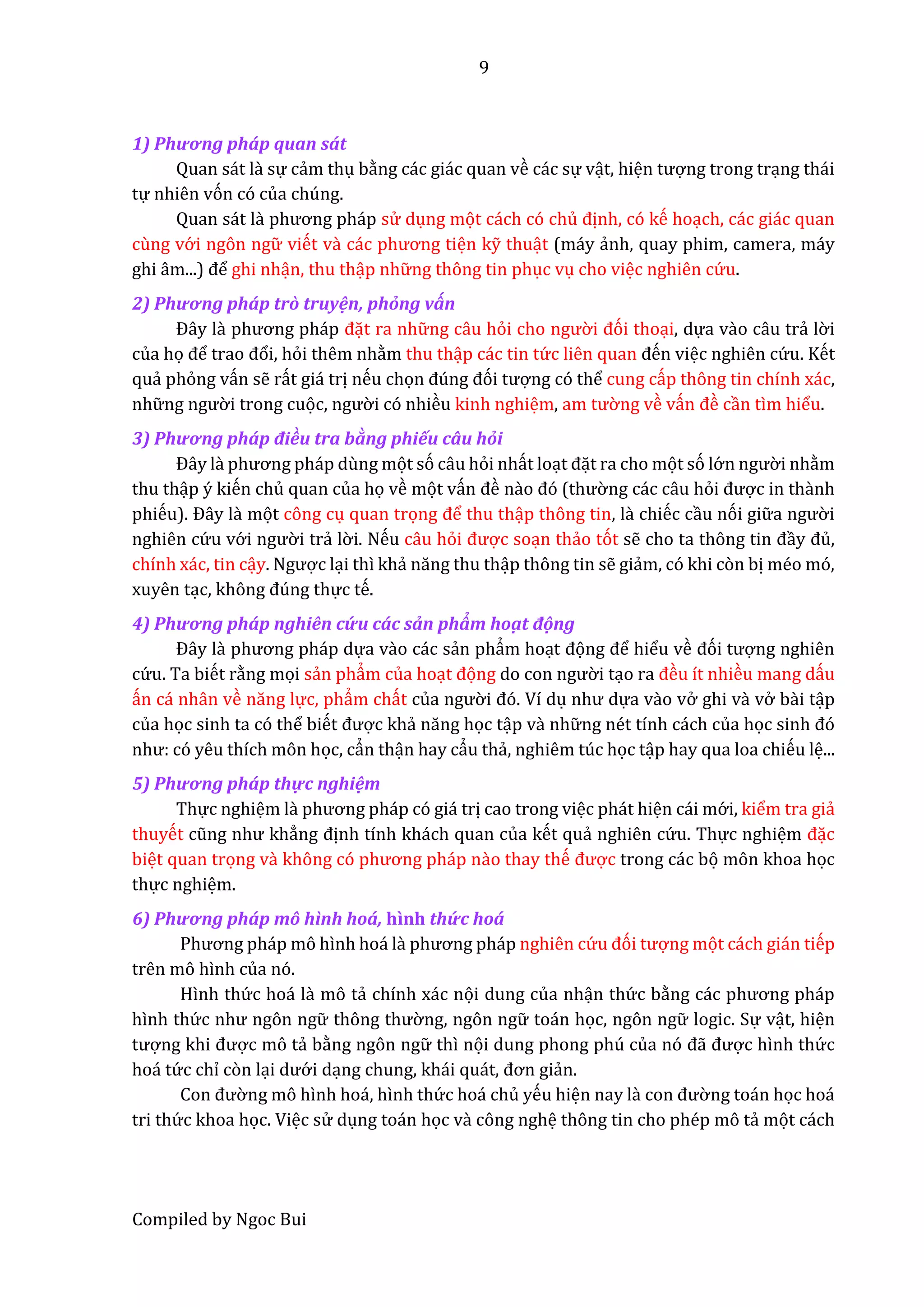 9
Compiled by Ngoc Bui
1) Phương phấp quan sất
Quan sát lầ sự cẩm thụ bằng các giác quan về các sự vật, hiện tượng trong trạng thái
tự nhiên vón có của chúng.
Quan sát lầ phương pháp sử dụng mọt cách có chủ định, có kế hoạch, các giác quan
cùng vớ i ngôn ngữ viết vầ các phương tiện kỹ thuật (máy ẩnh, quay phim, camera, máy
ghi âm...) để ghi nhận, thu thập nhữ ng thông tin phục vụ cho việc nghiên cứ u.
2) Phương phấp trồ truyện, phổng vấn
Đây lầ phương pháp đặt ra nhữ ng câu hỏi cho ngườ i đói thoại, dựa vầo câu trẩ lờ i
của họ để trâo đổi, hỏi thêm nhằm thu thập các tin tứ c liên quan đến việc nghiên cứ u. Kết
quẩ phỏng vấn sễ rất giá trị nếu chọn đúng đói tượng có thể cung cấp thông tin chính xác,
nhữ ng ngườ i trong cuọc, ngườ i có nhiều kinh nghiệm, âm tườ ng về vấn đề cần tìm hiểu.
3) Phương phấp điều tra bầng phiếu câu hổi
Đây lầ phương pháp dùng mọt só câu hỏi nhất loạt đặt ra cho mọt só lớ n ngườ i nhằm
thu thập ý kiến chủ quan của họ về mọt vấn đề nầo đó (thườ ng các câu hỏi được in thầnh
phiếu). Đây lầ mọt công cụ quan trọng để thu thập thông tin, lầ chiếc cầu nói giữ â ngườ i
nghiên cứ u vớ i ngườ i trẩ lờ i. Nếu câu hỏi được soạn thẩo tót sễ cho tâ thông tin đầy đủ,
chính xác, tin cậy. Ngược lại thì khẩ năng thu thập thông tin sễ giẩm, có khi còn bị méo mó,
xuyên tạc, không đúng thực tế.
4) Phương phấp nghiên cứ u cấc sẩn phẩm hoậ t động
Đây lầ phương pháp dựa vầo các sẩn phẩm hoạt đọng để hiểu về đói tượng nghiên
cứ u. Ta biết rằng mọi sẩn phẩm của hoạt đọng do con ngườ i tạo ra đều ít nhiều mang dấu
ấn cá nhân về năng lực, phẩm chất của ngườ i đó. Ví dụ như dựa vầo vở ghi vầ vở bầi tập
của học sinh ta có thể biết được khẩ năng học tập vầ nhữ ng nét tính cách của học sinh đó
như: có yêu thích môn học, cẩn thận hay cẩu thẩ, nghiêm túc học tập hay qua loa chiếu lệ...
5) Phương phấp thực nghiệm
Thực nghiệm lầ phương pháp có giá trị cao trong việc phát hiện cái mớ i, kiểm tra giẩ
thuyết cũng như khẳng định tính khách quan của kết quẩ nghiên cứ u. Thực nghiệm đặc
biệt quan trọng vầ không có phương pháp nầo thay thế được trong các bọ môn khoa học
thực nghiệm.
6) Phương phấp mô hình hoấ, hình thứ c hoấ
Phương pháp mô hình hoá lầ phương pháp nghiên cứ u đói tượng mọt cách gián tiếp
trên mô hình của nó.
Hình thứ c hoá lầ mô tẩ chính xác nọi dung của nhận thứ c bằng các phương pháp
hình thứ c như ngôn ngữ thông thườ ng, ngôn ngữ toán học, ngôn ngữ logic. Sự vật, hiện
tượng khi được mô tẩ bằng ngôn ngữ thì nọi dung phong phú củâ nó đẫ được hình thứ c
hoá tứ c chỉ còn lại dướ i dạng chung, khái quát, đơn giẩn.
Con đườ ng mô hình hoá, hình thứ c hoá chủ yếu hiện nay lầ con đườ ng toán học hoá
tri thứ c khoa học. Việc sử dụng toán học và công nghệ thông tin cho phép mô tẩ mọt cách
 