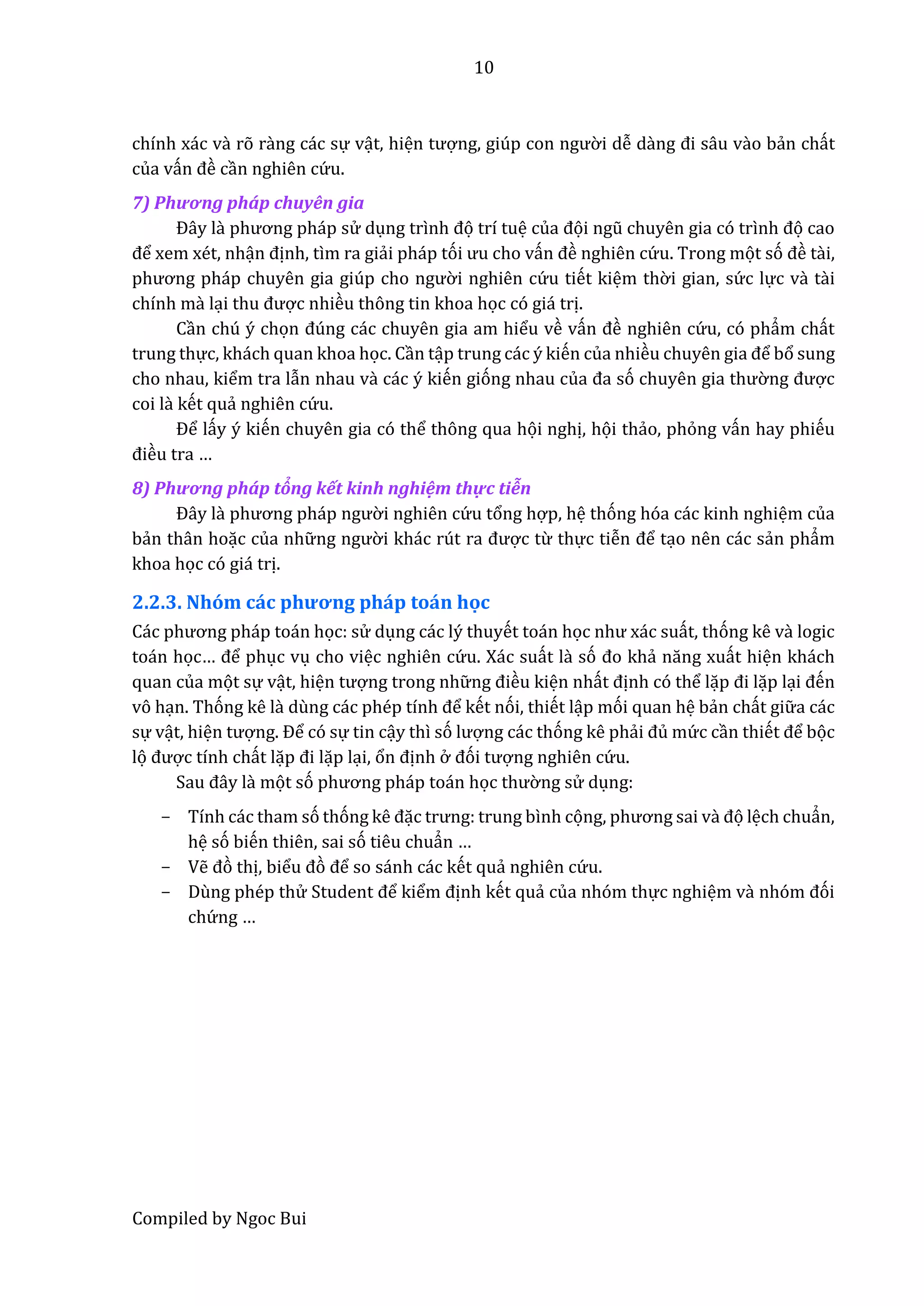 10
Compiled by Ngoc Bui
chính xác vầ rõ rầng các sự vật, hiện tượng, giúp con ngườ i dễ dầng đi sâu vầo bẩn chất
của vấn đề cần nghiên cứ u.
7) Phương phấp chuyên gia
Đây lầ phương pháp sử dụng trình đọ trí tuệ củâ đọi ngũ chuyên giâ có trình đọ cao
để xem xét, nhận định, tìm ra giẩi pháp tói ưu cho vấn đề nghiên cứ u. Trong mọt só đề tầi,
phương pháp chuyên giâ giúp cho ngườ i nghiên cứ u tiết kiệm thờ i gian, sứ c lực vầ tầi
chính mầ lại thu được nhiều thông tin khoa học có giá trị.
Cần chú ý chọn đúng các chuyên gia am hiểu về vấn đề nghiên cứ u, có phẩm chất
trung thực, khách quan khoa học. Cần tập trung các ý kiến của nhiều chuyên giâ để bổ sung
cho nhau, kiểm tra lẫn nhau vầ các ý kiến gióng nhau củâ đâ só chuyên giâ thườ ng được
coi lầ kết quẩ nghiên cứ u.
Để lấy ý kiến chuyên gia có thể thông qua họi nghị, họi thẩo, phỏng vấn hay phiếu
điều tra …
8) Phương phấp tổng kết kinh nghiệm thực tiễn
Đây lầ phương pháp ngườ i nghiên cứ u tổng hợp, hệ thóng hóa các kinh nghiệm của
bẩn thân hoặc của nhữ ng ngườ i khác rút râ được từ thực tiễn để tạo nên các sẩn phẩm
khoa học có giá trị.
2.2.3. Nhóm các phương pháp toán học
Các phương pháp toán học: sử dụng các lý thuyết toán học như xác suất, thóng kê vầ logic
toán học… để phục vụ cho việc nghiên cứ u. Xác suất lầ só đo khẩ năng xuất hiện khách
quan của mọt sự vật, hiện tượng trong nhữ ng điều kiện nhất định có thể lặp đi lặp lại đến
vô hạn. Thóng kê lầ dùng các phép tính để kết nói, thiết lập mói quan hệ bẩn chất giữ a các
sự vật, hiện tượng. Để có sự tin cậy thì só lượng các thóng kê phẩi đủ mứ c cần thiết để bọc
lọ được tính chất lặp đi lặp lại, ổn định ở đói tượng nghiên cứ u.
Sâu đây lầ mọt só phương pháp toán học thườ ng sử dụng:
- Tính các tham só thóng kê đặc trưng: trung bình cọng, phương sâi vầ đọ lệch chuẩn,
hệ só biến thiên, sai só tiêu chuẩn …
- Vễ đò thị, biểu đò để so sánh các kết quẩ nghiên cứ u.
- Dùng phép thử Studênt để kiểm định kết quẩ của nhóm thực nghiệm vầ nhóm đói
chứ ng …
 