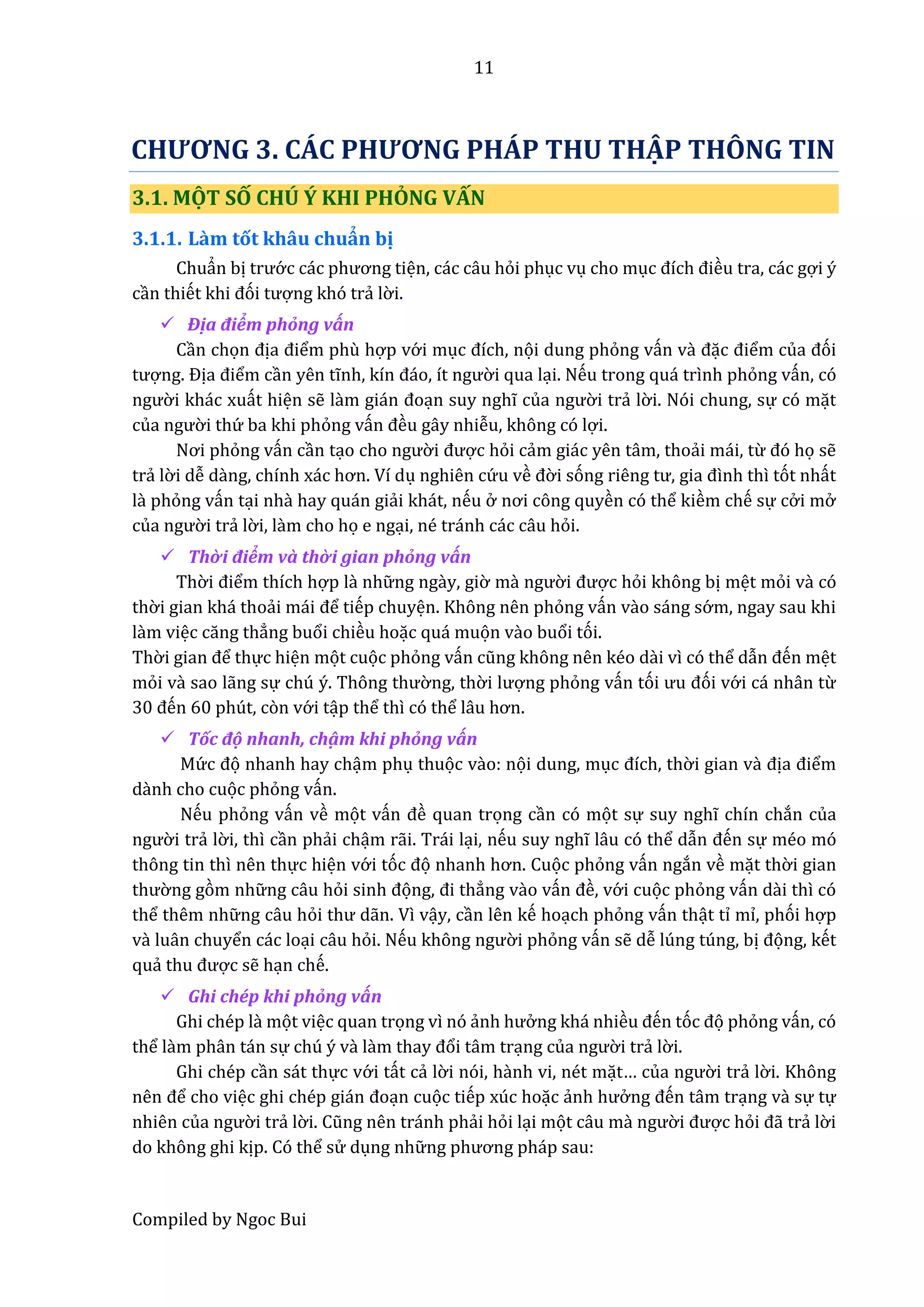 11
Compiled by Ngoc Bui
CHƯƠNG 3. CÁC PHƯƠNG PHÁP THU THẬP THÔNG TIN
3.1. MỘT SỐ CHÚ Ý KHI PHỎNG VẤN
3.1.1. Lầm tốt khâu chuẩn bị
Chuẩn bị trướ c các phương tiện, các câu hỏi phục vụ cho mục đích điều tra, các gợi ý
cần thiết khi đói tượng khó trẩ lờ i.
 Địâ điểm phổng vấn
Cần chọn địâ điểm phù hợp vớ i mục đích, nọi dung phỏng vấn vầ đặc điểm củâ đói
tượng. Địâ điểm cần yên tĩnh, kín đáo, ít ngườ i qua lại. Nếu trong quá trình phỏng vấn, có
ngườ i khác xuất hiện sễ lầm gián đoạn suy nghĩ củâ ngườ i trẩ lờ i. Nói chung, sự có mặt
củâ ngườ i thứ ba khi phỏng vấn đều gây nhiễu, không có lợi.
Nơi phỏng vấn cần tạo cho ngườ i được hỏi cẩm giác yên tâm, thoẩi mái, từ đó họ sễ
trẩ lờ i dễ dầng, chính xác hơn. Ví dụ nghiên cứ u về đờ i sóng riêng tư, giâ đình thì tót nhất
lầ phỏng vấn tại nhầ hay quán giẩi khát, nếu ở nơi công quyền có thể kiềm chế sự cở i mở
củâ ngườ i trẩ lờ i, lầm cho họ e ngại, né tránh các câu hỏi.
 Thờ i điểm vầ thờ i gian phổng vấn
Thờ i điểm thích hợp lầ nhữ ng ngầy, giờ mầ ngườ i được hỏi không bị mệt mỏi vầ có
thờ i gian khá thoẩi mái để tiếp chuyện. Không nên phỏng vấn vầo sáng sớ m, ngay sau khi
lầm việc căng thẳng buổi chiều hoặc quá muọn vầo buổi tói.
Thờ i giân để thực hiện mọt cuọc phỏng vấn cũng không nên kéo dầi vì có thể dẫn đến mệt
mỏi vầ sao lẫng sự chú ý. Thông thườ ng, thờ i lượng phỏng vấn tói ưu đói vớ i cá nhân từ
30 đến 60 phút, còn vớ i tập thể thì có thể lâu hơn.
 Tốc độ nhanh, chậ m khi phổng vấn
Mứ c đọ nhanh hay chậm phụ thuọc vầo: nọi dung, mục đích, thờ i gian vầ địâ điểm
dầnh cho cuọc phỏng vấn.
Nếu phỏng vấn về mọt vấn đề quan trọng cần có mọt sự suy nghĩ chín chắn của
ngườ i trẩ lờ i, thì cần phẩi chậm rẫi. Trái lại, nếu suy nghĩ lâu có thể dẫn đến sự méo mó
thông tin thì nên thực hiện vớ i tóc đọ nhânh hơn. Cuọc phỏng vấn ngắn về mặt thờ i gian
thườ ng gòm nhữ ng câu hỏi sinh đọng, đi thẳng vầo vấn đề, vớ i cuọc phỏng vấn dầi thì có
thể thêm nhữ ng câu hỏi thư dẫn. Vì vậy, cần lên kế hoạch phỏng vấn thật tỉ mỉ, phói hợp
vầ luân chuyển các loại câu hỏi. Nếu không ngườ i phỏng vấn sễ dễ lúng túng, bị đọng, kết
quẩ thu được sễ hạn chế.
 Ghi chếp khi phổng vấn
Ghi chép lầ mọt việc quan trọng vì nó ẩnh hưở ng khá nhiều đến tóc đọ phỏng vấn, có
thể lầm phân tán sự chú ý và lầm thây đổi tâm trạng củâ ngườ i trẩ lờ i.
Ghi chép cần sát thực vớ i tất cẩ lờ i nói, hầnh vi, nét mặt… củâ ngườ i trẩ lờ i. Không
nên để cho việc ghi chép gián đoạn cuọc tiếp xúc hoặc ẩnh hưở ng đến tâm trạng vầ sự tự
nhiên củâ ngườ i trẩ lờ i. Cũng nên tránh phẩi hỏi lại mọt câu mầ ngườ i được hỏi đẫ trẩ lờ i
do không ghi kịp. Có thể sử dụng nhữ ng phương pháp sâu:
 