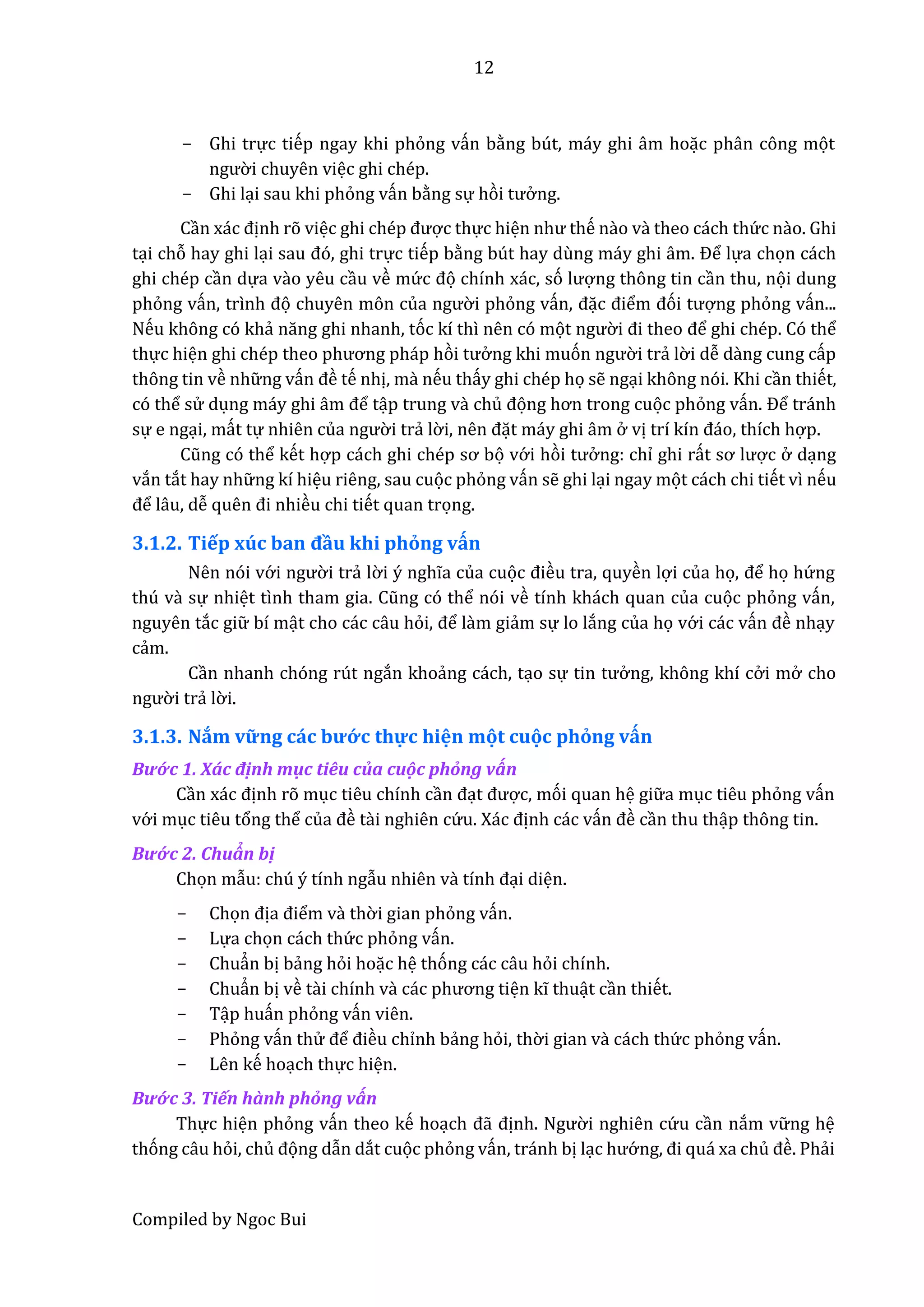 12
Compiled by Ngoc Bui
- Ghi trực tiếp ngay khi phỏng vấn bằng bút, máy ghi âm hoặc phân công mọt
ngườ i chuyên việc ghi chép.
- Ghi lại sau khi phỏng vấn bằng sự hòi tưở ng.
Cần xác định rõ việc ghi chép được thực hiện như thế nầo vầ theo cách thứ c nầo. Ghi
tại chỗ hay ghi lại sâu đó, ghi trực tiếp bằng bút hay dùng máy ghi âm. Để lựa chọn cách
ghi chép cần dựa vầo yêu cầu về mứ c đọ chính xác, só lượng thông tin cần thu, nọi dung
phỏng vấn, trình đọ chuyên môn củâ ngườ i phỏng vấn, đặc điểm đói tượng phỏng vấn...
Nếu không có khẩ năng ghi nhânh, tóc kí thì nên có mọt ngườ i đi thêo để ghi chép. Có thể
thực hiện ghi chép thêo phương pháp hòi tưở ng khi muón ngườ i trẩ lờ i dễ dầng cung cấp
thông tin về nhữ ng vấn đề tế nhị, mầ nếu thấy ghi chép họ sễ ngại không nói. Khi cần thiết,
có thể sử dụng máy ghi âm để tập trung vầ chủ đọng hơn trong cuọc phỏng vấn. Để tránh
sự e ngại, mất tự nhiên củâ ngườ i trẩ lờ i, nên đặt máy ghi âm ở vị trí kín đáo, thích hợp.
Cũng có thể kết hợp cách ghi chép sơ bọ vớ i hòi tưở ng: chỉ ghi rất sơ lược ở dạng
vắn tắt hay nhữ ng kí hiệu riêng, sau cuọc phỏng vấn sễ ghi lại ngay mọt cách chi tiết vì nếu
để lâu, dễ quên đi nhiều chi tiết quan trọng.
3.1.2. Tiếp xúc ban đầu khi phỏng vấn
Nên nói vớ i ngườ i trẩ lờ i ý nghĩa của cuọc điều tra, quyền lợi của họ, để họ hứ ng
thú vầ sự nhiệt tình thâm giâ. Cũng có thể nói về tính khách quan của cuọc phỏng vấn,
nguyên tắc giữ bí mật cho các câu hỏi, để lầm giẩm sự lo lắng của họ vớ i các vấn đề nhạy
cẩm.
Cần nhanh chóng rút ngắn khoẩng cách, tạo sự tin tưở ng, không khí cở i mở cho
ngườ i trẩ lờ i.
3.1.3. Nắm vững các bướ c thự c hiện mọt cuọc phỏng vấn
Bướ c 1. Xác định mục tiêu của cuộc phổng vấn
Cần xác định rõ mục tiêu chính cần đạt được, mói quan hệ giữ a mục tiêu phỏng vấn
vớ i mục tiêu tổng thể củâ đề tầi nghiên cứ u. Xác định các vấn đề cần thu thập thông tin.
Bướ c 2. Chuẩn bị
Chọn mẫu: chú ý tính ngẫu nhiên vầ tính đại diện.
- Chọn địâ điểm vầ thờ i gian phỏng vấn.
- Lựa chọn cách thứ c phỏng vấn.
- Chuẩn bị bẩng hỏi hoặc hệ thóng các câu hỏi chính.
- Chuẩn bị về tầi chính vầ các phương tiện kĩ thuật cần thiết.
- Tập huấn phỏng vấn viên.
- Phỏng vấn thử để điều chỉnh bẩng hỏi, thờ i gian vầ cách thứ c phỏng vấn.
- Lên kế hoạch thực hiện.
Bướ c 3. Tiến hầnh phổng vấn
Thực hiện phỏng vấn theo kế hoạch đẫ định. Ngườ i nghiên cứ u cần nắm vữ ng hệ
thóng câu hỏi, chủ đọng dẫn dắt cuọc phỏng vấn, tránh bị lạc hướ ng, đi quá xâ chủ đề. Phẩi
 