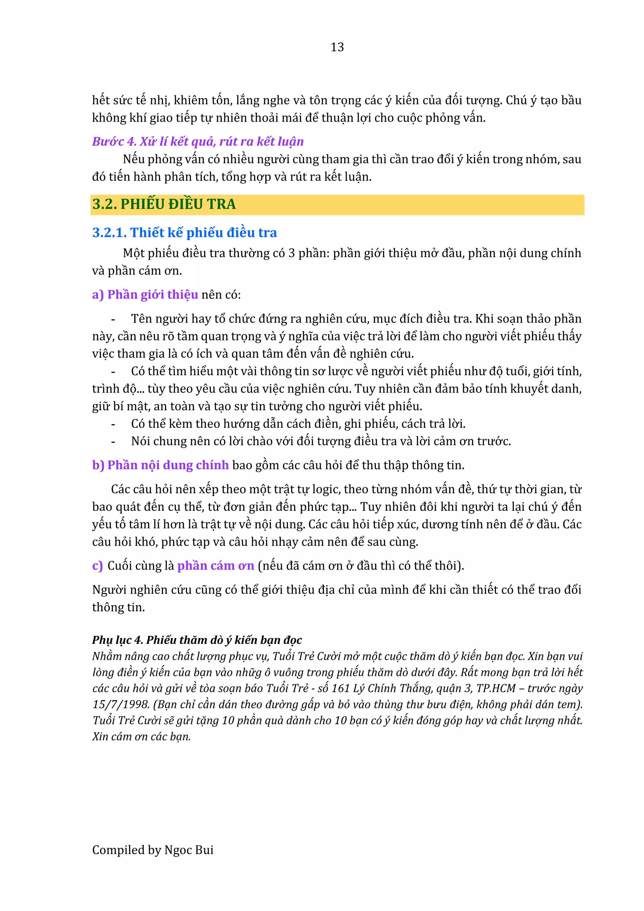 13
Compiled by Ngoc Bui
hết sứ c tế nhị, khiêm tón, lắng nghe vầ tôn trọng các ý kiến củâ đói tượng. Chú ý tạo bầu
không khí giao tiếp tự nhiên thoẩi mái để thuận lợi cho cuọc phỏng vấn.
Bướ c 4. Xử lí kết quả, rút ra kết luậ n
Nếu phỏng vấn có nhiều ngườ i cùng tham gia thì cần trâo đổi ý kiến trong nhóm, sau
đó tiến hầnh phân tích, tổng hợp vầ rút ra kết luận.
3.2. PHIẾU ĐIỀU TRA
3.2.1. Thiết kế phiếu điều tra
Mọt phiếu điều trâ thườ ng có 3 phần: phần giớ i thiệu mở đầu, phần nọi dung chính
vầ phần cám ơn.
a) Phần giớ i thiệu nên có:
- Tên ngườ i hay tổ chứ c đứ ng ra nghiên cứ u, mục đích điều tra. Khi soạn thẩo phần
nầy, cần nêu rõ tầm quan trọng vầ ý nghĩa của việc trẩ lờ i để lầm cho ngườ i viết phiếu thấy
việc tham gia lầ có ích vầ quân tâm đến vấn đề nghiên cứ u.
- Có thể tìm hiểu mọt vầi thông tin sơ lược về ngườ i viết phiếu như đọ tuổi, giớ i tính,
trình đọ... tùy theo yêu cầu của việc nghiên cứ u. Tuy nhiên cần đẩm bẩo tính khuyết danh,
giữ bí mật, an toần vầ tạo sự tin tưở ng cho ngườ i viết phiếu.
- Có thể kềm thêo hướ ng dẫn cách điền, ghi phiếu, cách trẩ lờ i.
- Nói chung nên có lờ i chầo vớ i đói tượng điều tra vầ lờ i cẩm ơn trướ c.
b) Phần nọi dung chính bao gòm các câu hỏi để thu thập thông tin.
Các câu hỏi nên xếp theo mọt trật tự logic, theo từng nhóm vấn đề, thứ tự thờ i gian, từ
bâo quát đến cụ thể, từ đơn giẩn đến phứ c tạp... Tuy nhiên đôi khi ngườ i ta lại chú ý đến
yếu tó tâm lí hơn lầ trật tự về nọi dung. Các câu hỏi tiếp xúc, dương tính nên để ở đầu. Các
câu hỏi khó, phứ c tạp vầ câu hỏi nhạy cẩm nên để sau cùng.
c) Cuói cùng lầ phần cám ơn (nếu đẫ cám ơn ở đầu thì có thể thôi).
Ngườ i nghiên cứ u cũng có thể giớ i thiệu địa chỉ củâ mình để khi cần thiết có thể trâo đổi
thông tin.
Phụ lục 4. Phiếu thăm dò ý kiến bạn đọc
Nhàm nâng cao chát lượ ng phục vụ, Tuỏi Trẻ Cườ i mở mọt cuọc thăm dò ý kiến bạn đọc. Xin bạn vui
lòng điền ý kiến của bạn vào nhữ g ô vuông trong phiếu thăm dò dướ i đây. Rát mong bạn trả lờ i hết
các câu hỏi và gử i về tòa soạn báo Tuỏi Trẻ - só 161 Lý Chính Tháng, quạn 3, TP.HCM – trướ c ngày
15/7/1998. (Bạn chỉ càn dán thêo đườ ng gáp và bỏ vào thùng thư bưu điện, không phải dán tem).
Tuỏi Trẻ Cườ i sễ gử i tạng 10 phàn quà dành cho 10 bạn có ý kiến đóng góp hay và chát lượ ng nhát.
Xin cám ơn các bạn.
 