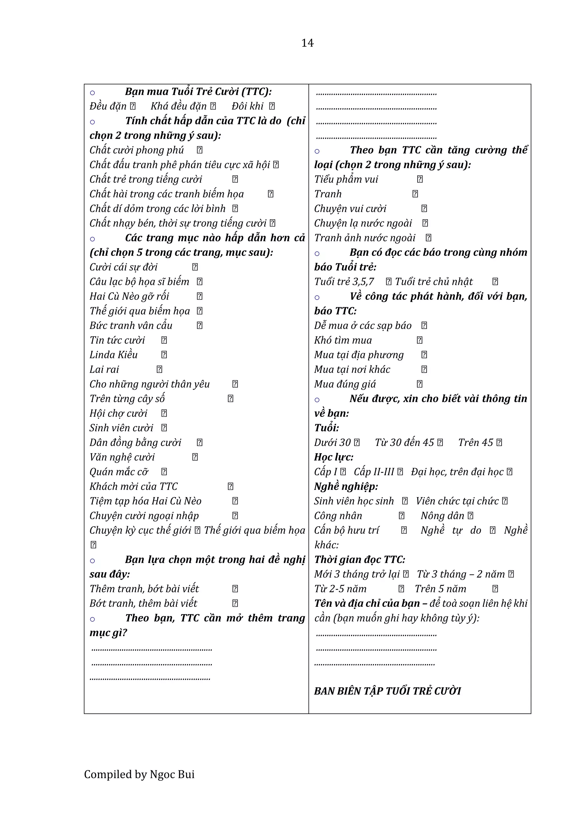 14
Compiled by Ngoc Bui
o Bậ n mua Tuổi Trẻ Cười (TTC):
Đều đặn Khá đều đặn Đôi khi
o Tính chất hấp dẫn của TTC lầ do (chỉ
chộn 2 trong những ý sau):
Chát cườ i phong phú
Chát đáu tranh phê phán tiêu cực xã họi
Chát trể trong tiếng cườ i
Chát hài trong các tranh biếm họa
Chát dí dỏm trong các lờ i bình
Chát nhạy bén, thờ i sự trong tiếng cườ i
o Cấc trang mục nầo hấp dẫn hơn cẩ
(chỉ chộn 5 trong cấc trang, mục sau):
Cườ i cái sự đờ i
Câu lạc bọ họa sĩ biếm
Hai Cù Nềo gỡ rói
Thế giớ i qua biếm họa
Bứ c tranh vân cảu
Tin tứ c cườ i
Linda Kiều
Lai rai
Cho nhữ ng ngườ i thân yêu
Trên từng cây só
Họi chợ cườ i
Sinh viên cườ i
Dân đòng bằng cườ i
Văn nghệ cườ i
Quán mắc cỡ
Khách mờ i của TTC
Tiệm tạp hóa Hai Cù Nềo
Chuyện cười ngoại nhạp
Chuyện kỳ cục thế giớ i Thế giớ i qua biếm họa
o Bậ n lựa chộn một trông hâi đề nghị
sâu đây:
Thêm tranh, bớ t bài viết
Bớ t tranh, thêm bài viết
o Theo bậ n, TTC cần mở thêm trang
mục gì?
........................................................
........................................................
........................................................
........................................................
........................................................
........................................................
........................................................
o Theo bậ n TTC cần tăng cường thể
loậ i (chộn 2 trong những ý sau):
Tiểu phảm vui
Tranh
Chuyện vui cườ i
Chuyện lạ nướ c ngoài
Tranh ảnh nướ c ngoài
o Bậ n cố độc cấc bấo trong cùng nhốm
bấo Tuổi trẻ:
Tuổi trể 3,5,7 Tuổi trể chủ nhạt
o Về công tấc phất hầnh, đối vớ i bậ n,
bấo TTC:
Dễ mua ở các sạp báo
Khó tìm mua
Mua tại địa phương
Mua tại nơi khác
Mua đúng giá
o Nếu được, xin cho biết vầi thông tin
về bậ n:
Tuổi:
Dướ i 30 Từ 30 đến 45 Trên 45
Hộc lực:
Cáp I Cáp II-III Đại học, trên đại học
Nghề nghiệp:
Sinh viên học sinh Viên chứ c tại chứ c
Công nhân Nông dân
Cán bọ hưu trí Nghề tự do Nghề
khác:
Thời giân độc TTC:
Mớ i 3 tháng trở lại Từ 3 tháng – 2 năm
Từ 2-5 năm Trên 5 năm
Tên vầ địa chỉ của bậ n – để toà soạn liên hệ khi
càn (bạn muón ghi hay không tùy ý):
........................................................
........................................................
........................................................
BAN BIÊN TẬ P TUỔI TRẺ CƯỜI
 