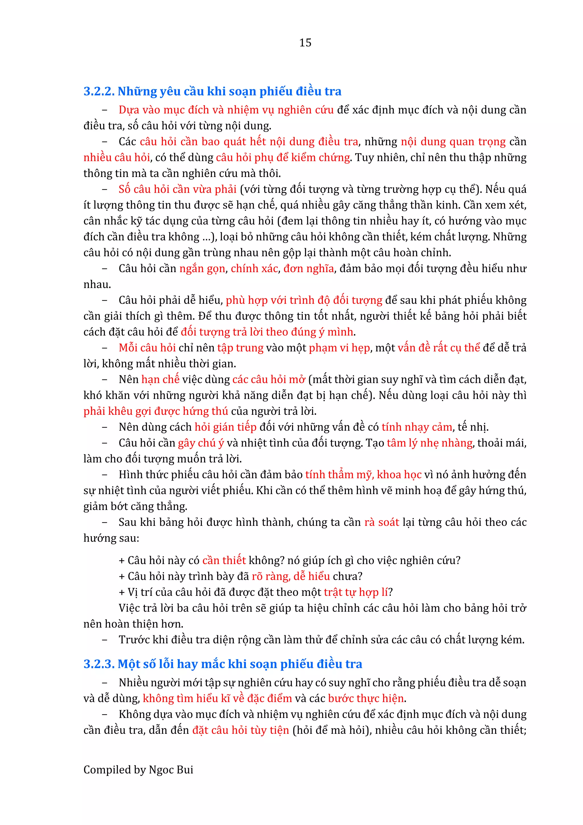 15
Compiled by Ngoc Bui
3.2.2. Nhữ ng yêu cầu khi soạn phiếu điều tra
- Dựa vầo mục đích vầ nhiệm vụ nghiên cứ u để xác định mục đích vầ nọi dung cần
điều tra, só câu hỏi vớ i từng nọi dung.
- Các câu hỏi cần bao quát hết nọi dung điều tra, nhữ ng nọi dung quan trọng cần
nhiều câu hỏi, có thể dùng câu hỏi phụ để kiểm chứ ng. Tuy nhiên, chỉ nên thu thập nhữ ng
thông tin mầ ta cần nghiên cứ u mầ thôi.
- Só câu hỏi cần vừa phẩi (vớ i từng đói tượng vầ từng trườ ng hợp cụ thể). Nếu quá
ít lượng thông tin thu được sễ hạn chế, quá nhiều gây căng thẳng thần kinh. Cần xem xét,
cân nhắc kỹ tác dụng của từng câu hỏi (đêm lại thông tin nhiều hây ít, có hướ ng vầo mục
đích cần điều tra không …), loại bỏ nhữ ng câu hỏi không cần thiết, kém chất lượng. Nhữ ng
câu hỏi có nọi dung gần trùng nhau nên gọp lại thầnh mọt câu hoần chỉnh.
- Câu hỏi cần ngắn gọn, chính xác, đơn nghĩa, đẩm bẩo mọi đói tượng đều hiểu như
nhau.
- Câu hỏi phẩi dễ hiểu, phù hợp vớ i trình đọ đói tượng để sau khi phát phiếu không
cần giẩi thích gì thêm. Để thu được thông tin tót nhất, ngườ i thiết kế bẩng hỏi phẩi biết
cách đặt câu hỏi để đói tượng trẩ lờ i thêo đúng ý mình.
- Mỗi câu hỏi chỉ nên tập trung vầo mọt phạm vi hẹp, mọt vấn đề rất cụ thể để dễ trẩ
lờ i, không mất nhiều thờ i gian.
- Nên hạn chế việc dùng các câu hỏi mở (mất thờ i gian suy nghĩ vầ tìm cách diễn đạt,
khó khăn vớ i nhữ ng ngườ i khẩ năng diễn đạt bị hạn chế). Nếu dùng loại câu hỏi nầy thì
phẩi khêu gợi được hứ ng thú củâ ngườ i trẩ lờ i.
- Nên dùng cách hỏi gián tiếp đói vớ i nhữ ng vấn đề có tính nhạy cẩm, tế nhị.
- Câu hỏi cần gây chú ý vầ nhiệt tình củâ đói tượng. Tạo tâm lý nhẹ nhầng, thoẩi mái,
lầm cho đói tượng muón trẩ lờ i.
- Hình thứ c phiếu câu hỏi cần đẩm bẩo tính thẩm mỹ, khoa học vì nó ẩnh hưở ng đến
sự nhiệt tình củâ ngườ i viết phiếu. Khi cần có thể thêm hình vễ minh hoạ để gây hứ ng thú,
giẩm bớ t căng thẳng.
- Sau khi bẩng hỏi được hình thầnh, chúng ta cần rầ soát lại từng câu hỏi theo các
hướ ng sau:
+ Câu hỏi nầy có cần thiết không? nó giúp ích gì cho việc nghiên cứ u?
+ Câu hỏi nầy trình bầy đẫ rõ rầng, dễ hiểu chưâ?
+ Vị trí của câu hỏi đẫ được đặt theo mọt trật tự hợp lí?
Việc trẩ lờ i ba câu hỏi trên sễ giúp ta hiệu chỉnh các câu hỏi lầm cho bẩng hỏi trở
nên hoần thiện hơn.
- Trướ c khi điều tra diện rọng cần lầm thử để chỉnh sử a các câu có chất lượng kém.
3.2.3. Mọt số lỗi hay mắc khi soạn phiếu điều tra
- Nhiều ngườ i mớ i tập sự nghiên cứ u hay có suy nghĩ cho rằng phiếu điều tra dễ soạn
vầ dễ dùng, không tìm hiểu kĩ về đặc điểm vầ các bướ c thực hiện.
- Không dựa vầo mục đích vầ nhiệm vụ nghiên cứ u để xác định mục đích vầ nọi dung
cần điều tra, dẫn đến đặt câu hỏi tùy tiện (hỏi để mầ hỏi), nhiều câu hỏi không cần thiết;
 