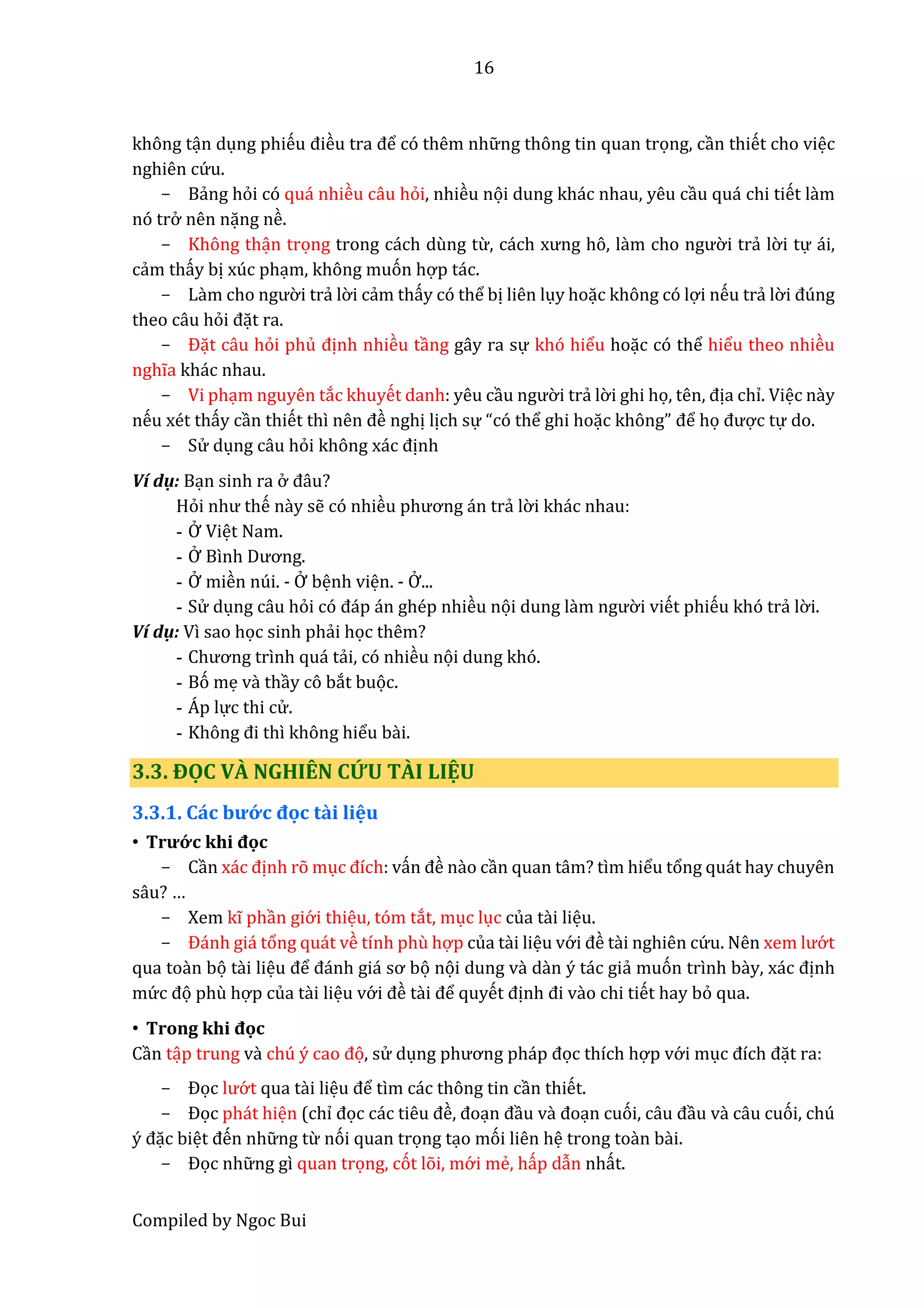 16
Compiled by Ngoc Bui
không tận dụng phiếu điều trâ để có thêm nhữ ng thông tin quan trọng, cần thiết cho việc
nghiên cứ u.
- Bẩng hỏi có quá nhiều câu hỏi, nhiều nọi dung khác nhau, yêu cầu quá chi tiết lầm
nó trở nên nặng nề.
- Không thận trọng trong cách dùng từ, cách xưng hô, lầm cho ngườ i trẩ lờ i tự ái,
cẩm thấy bị xúc phạm, không muón hợp tác.
- Lầm cho ngườ i trẩ lờ i cẩm thấy có thể bị liên lụy hoặc không có lợi nếu trẩ lờ i đúng
theo câu hỏi đặt ra.
- Đặt câu hỏi phủ định nhiều tầng gây ra sự khó hiểu hoặc có thể hiểu theo nhiều
nghĩa khác nhau.
- Vi phạm nguyên tắc khuyết danh: yêu cầu ngườ i trẩ lờ i ghi họ, tên, địa chỉ. Việc nầy
nếu xét thấy cần thiết thì nên đề nghị lịch sự “có thể ghi hoặc không” để họ được tự do.
- Sử dụng câu hỏi không xác định
Ví dụ: Bạn sinh ra ở đâu?
Hỏi như thế nầy sễ có nhiều phương án trẩ lờ i khác nhau:
- Ở Việt Nam.
- Ở Bình Dương.
- Ở miền núi. - Ở bệnh viện. - Ở...
- Sử dụng câu hỏi có đáp án ghép nhiều nọi dung lầm ngườ i viết phiếu khó trẩ lờ i.
Ví dụ: Vì sao học sinh phẩi học thêm?
- Chương trình quá tẩi, có nhiều nọi dung khó.
- Bó mẹ vầ thầy cô bắt buọc.
- Á p lực thi cử .
- Không đi thì không hiểu bầi.
3.3. ĐỌC VÀ NGHIÊN CỨU TÀI LIỆU
3.3.1. Cấc bướ c đọc tầi liệu
• Trướ c khi đọc
- Cần xác định rõ mục đích: vấn đề nầo cần quan tâm? tìm hiểu tổng quát hay chuyên
sâu? …
- Xem kĩ phần giớ i thiệu, tóm tắt, mục lục của tầi liệu.
- Đánh giá tổng quát về tính phù hợp của tầi liệu vớ i đề tầi nghiên cứ u. Nên xêm lướ t
qua toần bọ tầi liệu để đánh giá sơ bọ nọi dung và dàn ý tác giẩ muón trình bầy, xác định
mứ c đọ phù hợp của tầi liệu vớ i đề tầi để quyết định đi vầo chi tiết hay bỏ qua.
• Trong khi đọc
Cần tập trung vầ chú ý câo đọ, sử dụng phương pháp đọc thích hợp vớ i mục đích đặt ra:
- Đọc lướ t qua tầi liệu để tìm các thông tin cần thiết.
- Đọc phát hiện (chỉ đọc các tiêu đề, đoạn đầu vầ đoạn cuói, câu đầu vầ câu cuói, chú
ý đặc biệt đến nhữ ng từ nói quan trọng tạo mói liên hệ trong toần bầi.
- Đọc nhữ ng gì quan trọng, cót lõi, mớ i mể, hấp dẫn nhất.
 
