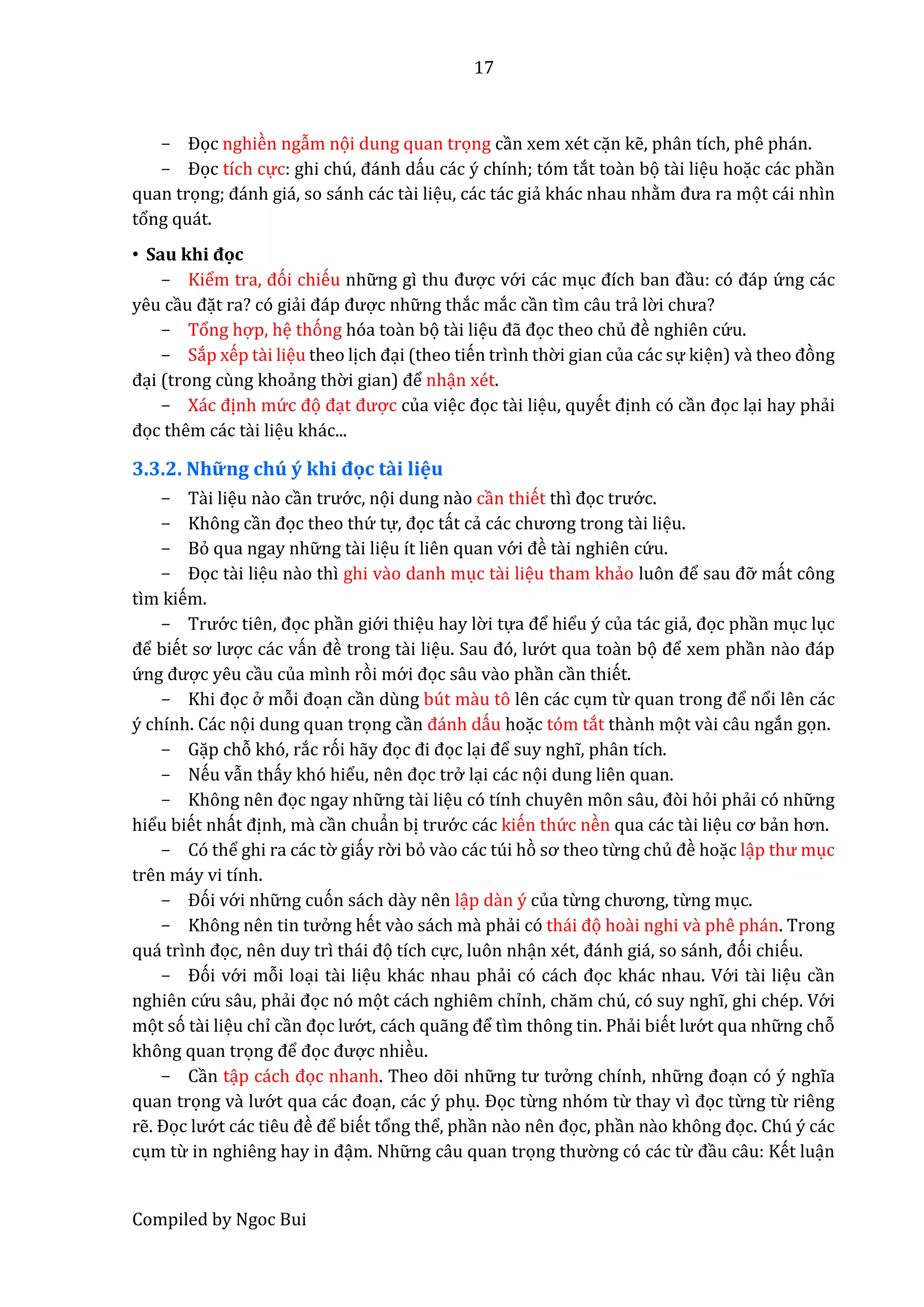 17
Compiled by Ngoc Bui
- Đọc nghiền ngẫm nọi dung quan trọng cần xem xét cặn kễ, phân tích, phê phán.
- Đọc tích cực: ghi chú, đánh dấu các ý chính; tóm tắt toần bọ tầi liệu hoặc các phần
quan trọng; đánh giá, so sánh các tầi liệu, các tác giẩ khác nhau nhằm đưâ râ mọt cái nhìn
tổng quát.
• Sâu khi đọc
- Kiểm trâ, đói chiếu nhữ ng gì thu được vớ i các mục đích bân đầu: có đáp ứ ng các
yêu cầu đặt ra? có giẩi đáp được nhữ ng thắc mắc cần tìm câu trẩ lờ i chưâ?
- Tổng hợp, hệ thóng hóa toần bọ tầi liệu đẫ đọc theo chủ đề nghiên cứ u.
- Sắp xếp tầi liệu theo lịch đại (theo tiến trình thờ i gian của các sự kiện) và thêo đòng
đại (trong cùng khoẩng thờ i giân) để nhận xét.
- Xác định mứ c đọ đạt được của việc đọc tầi liệu, quyết định có cần đọc lại hay phẩi
đọc thêm các tầi liệu khác...
3.3.2. Những chú ý khi đọc tầi liệu
- Tầi liệu nầo cần trướ c, nọi dung nầo cần thiết thì đọc trướ c.
- Không cần đọc theo thứ tự, đọc tất cẩ các chương trong tầi liệu.
- Bỏ qua ngay nhữ ng tầi liệu ít liên quan vớ i đề tầi nghiên cứ u.
- Đọc tầi liệu nầo thì ghi vầo danh mục tầi liệu tham khẩo luôn để sâu đỡ mất công
tìm kiếm.
- Trướ c tiên, đọc phần giớ i thiệu hay lờ i tựâ để hiểu ý của tác giẩ, đọc phần mục lục
để biết sơ lược các vấn đề trong tầi liệu. Sâu đó, lướ t qua toần bọ để xem phần nầo đáp
ứ ng được yêu cầu của mình ròi mớ i đọc sâu vầo phần cần thiết.
- Khi đọc ở mỗi đoạn cần dùng bút mầu tô lên các cụm từ quân trong để nổi lên các
ý chính. Các nọi dung quan trọng cần đánh dấu hoặc tóm tắt thầnh mọt vầi câu ngắn gọn.
- Gặp chỗ khó, rắc rói hẫy đọc đi đọc lại để suy nghĩ, phân tích.
- Nếu vẫn thấy khó hiểu, nên đọc trở lại các nọi dung liên quan.
- Không nên đọc ngay nhữ ng tầi liệu có tính chuyên môn sâu, đòi hỏi phẩi có nhữ ng
hiểu biết nhất định, mầ cần chuẩn bị trướ c các kiến thứ c nền qua các tầi liệu cơ bẩn hơn.
- Có thể ghi ra các tờ giấy rờ i bỏ vầo các túi hò sơ thêo từng chủ đề hoặc lập thư mục
trên máy vi tính.
- Đói vớ i nhữ ng cuón sách dầy nên lập dần ý của từng chương, từng mục.
- Không nên tin tưở ng hết vầo sách mầ phẩi có thái đọ hoầi nghi vầ phê phán. Trong
quá trình đọc, nên duy trì thái đọ tích cực, luôn nhận xét, đánh giá, so sánh, đói chiếu.
- Đói vớ i mỗi loại tầi liệu khác nhau phẩi có cách đọc khác nhau. Vớ i tầi liệu cần
nghiên cứ u sâu, phẩi đọc nó mọt cách nghiêm chỉnh, chăm chú, có suy nghĩ, ghi chép. Vớ i
mọt só tầi liệu chỉ cần đọc lướ t, cách quẫng để tìm thông tin. Phẩi biết lướ t qua nhữ ng chỗ
không quan trọng để đọc được nhiều.
- Cần tập cách đọc nhanh. Theo dõi nhữ ng tư tưở ng chính, nhữ ng đoạn có ý nghĩa
quan trọng vầ lướ t quâ các đoạn, các ý phụ. Đọc từng nhóm từ thay vì đọc từng từ riêng
rễ. Đọc lướ t các tiêu đề để biết tổng thể, phần nầo nên đọc, phần nầo không đọc. Chú ý các
cụm từ in nghiêng hây in đậm. Nhữ ng câu quan trọng thườ ng có các từ đầu câu: Kết luận
 