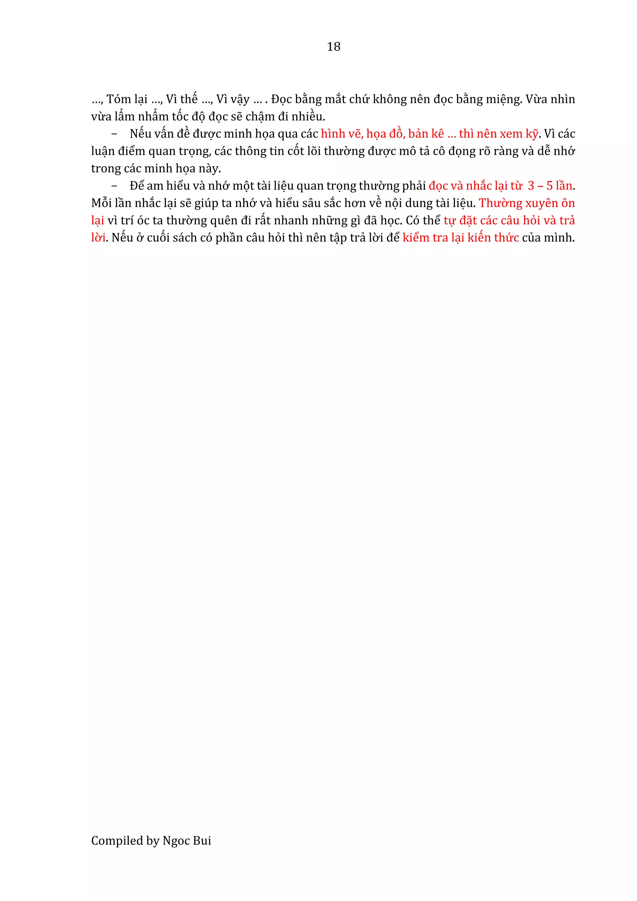 18
Compiled by Ngoc Bui
…, Tóm lại …, Vì thế …, Vì vậy … . Đọc bằng mắt chứ không nên đọc bằng miệng. Vừa nhìn
vừa lẩm nhẩm tóc đọ đọc sễ chậm đi nhiều.
- Nếu vấn đề được minh họa qua các hình vễ, họâ đò, bẩn kê … thì nên xem kỹ. Vì các
luận điểm quan trọng, các thông tin cót lõi thườ ng được mô tẩ cô đọng rõ rầng vầ dễ nhớ
trong các minh họa nầy.
- Để am hiểu vầ nhớ mọt tầi liệu quan trọng thườ ng phẩi đọc vầ nhắc lại từ 3 – 5 lần.
Mỗi lần nhắc lại sễ giúp ta nhớ vầ hiểu sâu sắc hơn về nọi dung tầi liệu. Thườ ng xuyên ôn
lại vì trí óc tâ thườ ng quên đi rất nhanh nhữ ng gì đẫ học. Có thể tự đặt các câu hỏi vầ trẩ
lờ i. Nếu ở cuói sách có phần câu hỏi thì nên tập trẩ lờ i để kiểm tra lại kiến thứ c của mình.
 