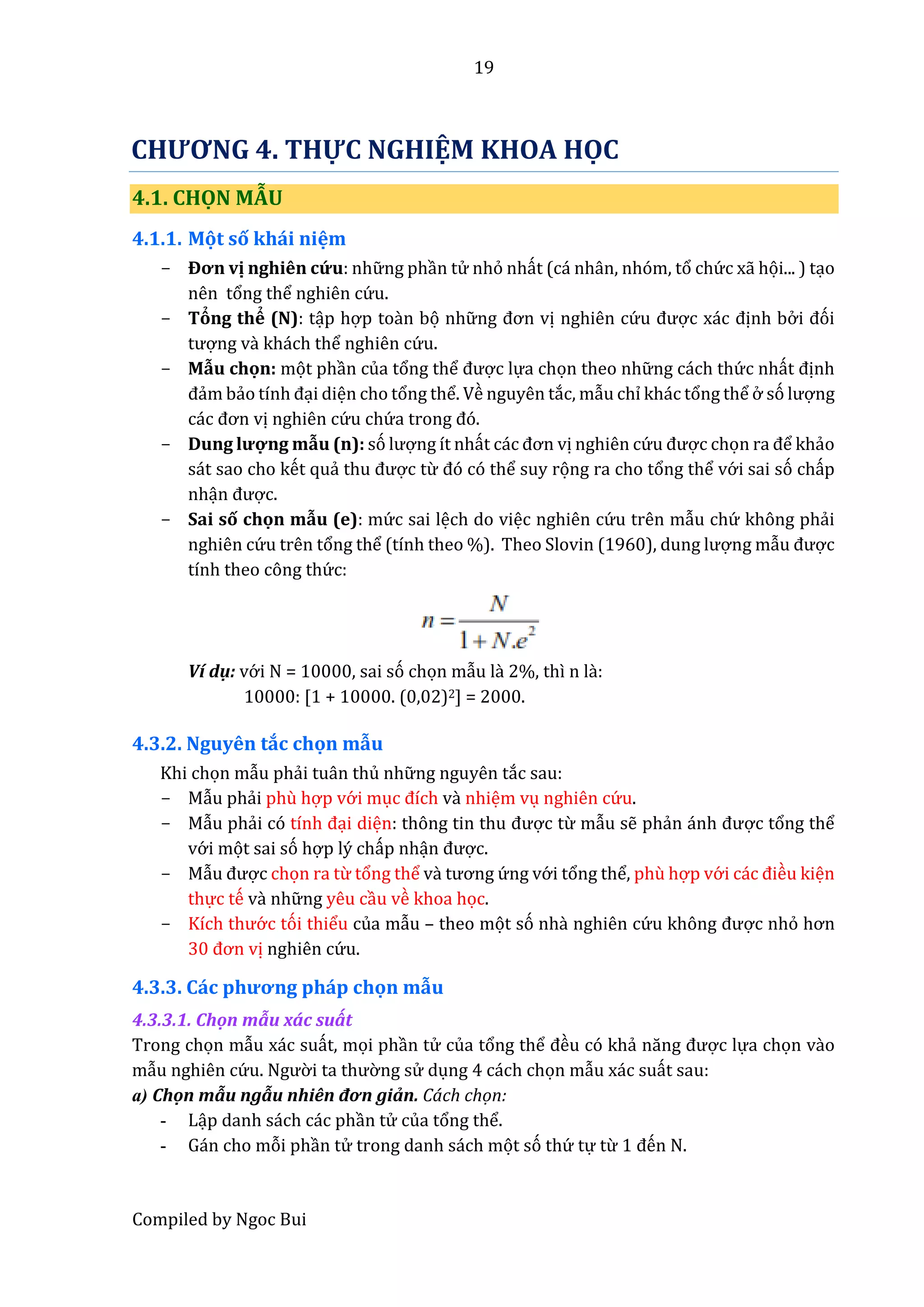 19
Compiled by Ngoc Bui
CHƯƠNG 4. THỰC NGHIỆM KHOA HỌC
4.1. CHỌN MẪU
4.1.1. Mọt số khái niệm
- Đơn vị nghiên cứ u: nhữ ng phần tử nhỏ nhất (cá nhân, nhóm, tổ chứ c xẫ họi... ) tạo
nên tổng thể nghiên cứ u.
- Tỏng thể (N): tập hợp toần bọ nhữ ng đơn vị nghiên cứ u được xác định bở i đói
tượng vầ khách thể nghiên cứ u.
- Mẫu chọn: mọt phần của tổng thể được lựa chọn theo nhữ ng cách thứ c nhất định
đẩm bẩo tính đại diện cho tổng thể. Về nguyên tắc, mẫu chỉ khác tổng thể ở só lượng
các đơn vị nghiên cứ u chứ â trong đó.
- Dung lượ ng mẫu (n): só lượng ít nhất các đơn vị nghiên cứ u được chọn râ để khẩo
sát sao cho kết quẩ thu được từ đó có thể suy rọng ra cho tổng thể vớ i sai só chấp
nhận được.
- Sai số chọn mẫu (e): mứ c sai lệch do việc nghiên cứ u trên mẫu chứ không phẩi
nghiên cứ u trên tổng thể (tính theo %). Thêo Slovin (1960), dung lượng mẫu được
tính theo công thứ c:
Ví dụ: vớ i N = 10000, sai só chọn mẫu lầ 2%, thì n lầ:
10000: [1 + 10000. (0,02)2] = 2000.
4.3.2. Nguyên tắc chọn mẫu
Khi chọn mẫu phẩi tuân thủ nhữ ng nguyên tắc sau:
- Mẫu phẩi phù hợp vớ i mục đích vầ nhiệm vụ nghiên cứ u.
- Mẫu phẩi có tính đại diện: thông tin thu được từ mẫu sễ phẩn ánh được tổng thể
vớ i mọt sai só hợp lý chấp nhận được.
- Mẫu được chọn ra từ tổng thể vầ tương ứ ng vớ i tổng thể, phù hợp vớ i các điều kiện
thực tế vầ nhữ ng yêu cầu về khoa học.
- Kích thướ c tói thiểu của mẫu – theo mọt só nhầ nghiên cứ u không được nhỏ hơn
30 đơn vị nghiên cứ u.
4.3.3. Các phương pháp chọn mẫu
4.3.3.1. Chộn mẫu xấc suất
Trong chọn mẫu xác suất, mọi phần tử của tổng thể đều có khẩ năng được lựa chọn vầo
mẫu nghiên cứ u. Ngườ i tâ thườ ng sử dụng 4 cách chọn mẫu xác suất sau:
a) Chộn mẫu ngẫu nhiên đơn giẩn. Cách chọn:
- Lập danh sách các phần tử của tổng thể.
- Gán cho mỗi phần tử trong danh sách mọt só thứ tự từ 1 đến N.
 