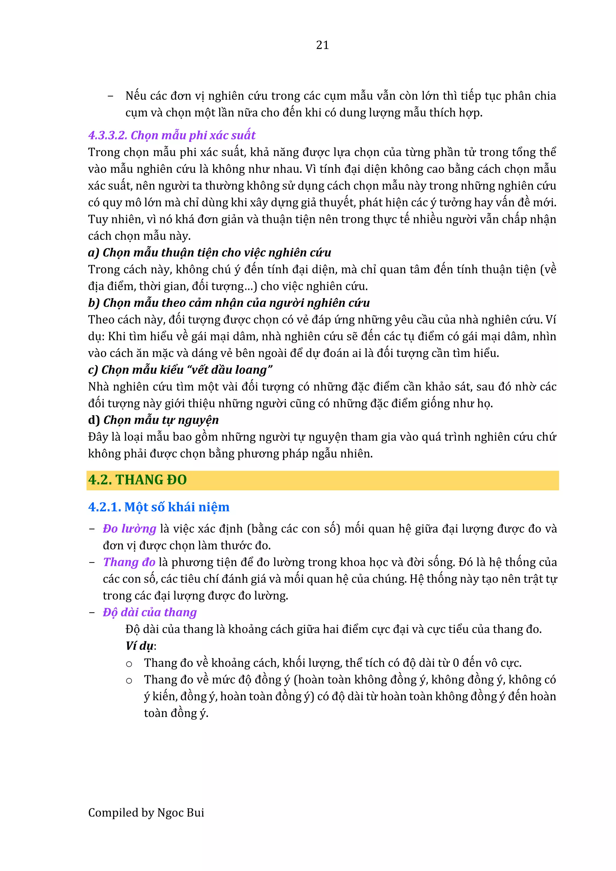 21
Compiled by Ngoc Bui
- Nếu các đơn vị nghiên cứ u trong các cụm mẫu vẫn còn lớ n thì tiếp tục phân chia
cụm vầ chọn mọt lần nữ â cho đến khi có dung lượng mẫu thích hợp.
4.3.3.2. Chọn mẫu phi xấc suất
Trong chọn mẫu phi xác suất, khẩ năng được lựa chọn của từng phần tử trong tổng thể
vầo mẫu nghiên cứ u lầ không như nhâu. Vì tính đại diện không cao bằng cách chọn mẫu
xác suất, nên ngườ i tâ thườ ng không sử dụng cách chọn mẫu nầy trong nhữ ng nghiên cứ u
có quy mô lớ n mầ chỉ dùng khi xây dựng giẩ thuyết, phát hiện các ý tưở ng hay vấn đề mớ i.
Tuy nhiên, vì nó khá đơn giẩn vầ thuận tiện nên trong thực tế nhiều ngườ i vẫn chấp nhận
cách chọn mẫu nầy.
a) Chộn mẫu thuậ n tiện cho việc nghiên cứ u
Trong cách này, không chú ý đến tính đại diện, mà chỉ quân tâm đến tính thuận tiện (về
địâ điểm, thờ i giân, đói tượng…) cho việc nghiên cứ u.
b) Chộn mẫu theo cẩm nhậ n củâ người nghiên cứ u
Theo cách nầy, đói tượng được chọn có vể đáp ứ ng nhữ ng yêu cầu của nhầ nghiên cứ u. Ví
dụ: Khi tìm hiểu về gái mại dâm, nhầ nghiên cứ u sễ đến các tụ điểm có gái mại dâm, nhìn
vầo cách ăn mặc vầ dáng vể bên ngoầi để dự đoán âi lầ đói tượng cần tìm hiểu.
c) Chộn mẫu kiểu “vết dầu loang”
Nhầ nghiên cứ u tìm mọt vầi đói tượng có nhữ ng đặc điểm cần khẩo sát, sâu đó nhờ các
đói tượng này giớ i thiệu nhữ ng ngườ i cũng có nhữ ng đặc điểm gióng như họ.
d) Chộn mẫu tự nguyện
Đây lầ loại mẫu bao gòm nhữ ng ngườ i tự nguyện tham gia vầo quá trình nghiên cứ u chứ
không phẩi được chọn bằng phương pháp ngẫu nhiên.
4.2. THANG ĐO
4.2.1. Mọt số khái niệm
- Đô lườ ng lầ việc xác định (bằng các con só) mói quan hệ giữ â đại lượng được đo vầ
đơn vị được chọn lầm thướ c đo.
- Thâng đô là phương tiện để đo lườ ng trong khoa học vầ đờ i sóng. Đó lầ hệ thóng của
các con só, các tiêu chí đánh giá vầ mói quan hệ của chúng. Hệ thóng nầy tạo nên trật tự
trong các đại lượng được đo lườ ng.
- Độ dầi của thang
Đọ dầi của thang lầ khoẩng cách giữ â hâi điểm cực đại vầ cực tiểu củâ thâng đo.
Ví dụ:
o Thâng đo về khoẩng cách, khói lượng, thể tích có đọ dầi từ 0 đến vô cực.
o Thâng đo về mứ c đọ đòng ý (hoần toần không đòng ý, không đòng ý, không có
ý kiến, đòng ý, hoần toần đòng ý) có đọ dầi từ hoần toần không đòng ý đến hoần
toần đòng ý.
 