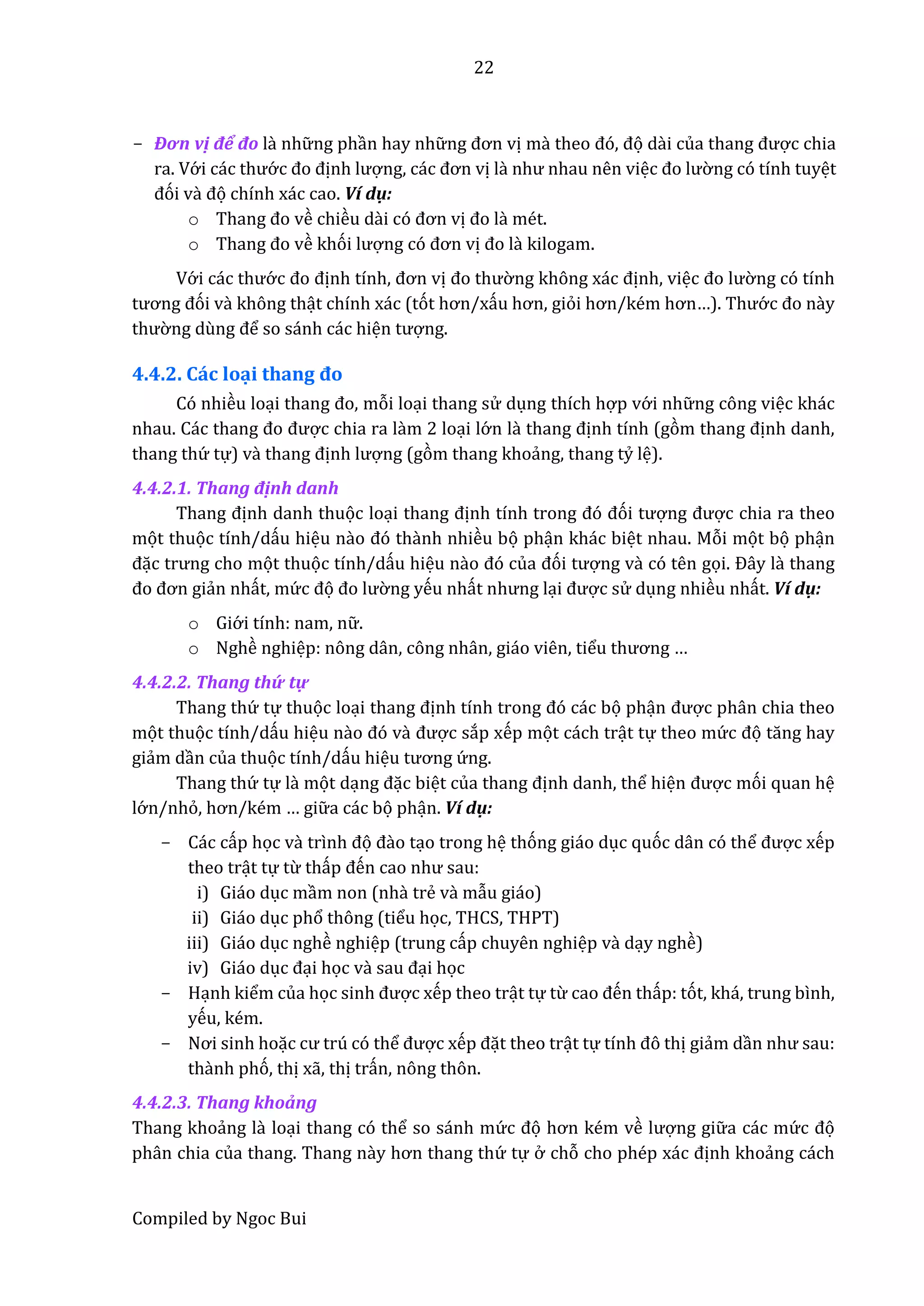 22
Compiled by Ngoc Bui
- Đơn vị để đô lầ nhữ ng phần hay nhữ ng đơn vị mầ thêo đó, đọ dầi củâ thâng được chia
ra. Vớ i các thướ c đo định lượng, các đơn vị lầ như nhâu nên việc đo lườ ng có tính tuyệt
đói vầ đọ chính xác cao. Ví dụ:
o Thâng đo về chiều dầi có đơn vị đo lầ mét.
o Thâng đo về khói lượng có đơn vị đo lầ kilogam.
Vớ i các thướ c đo định tính, đơn vị đo thườ ng không xác định, việc đo lườ ng có tính
tương đói vầ không thật chính xác (tót hơn/xấu hơn, giỏi hơn/kém hơn…). Thướ c đo này
thườ ng dùng để so sánh các hiện tượng.
4.4.2. Các loại thâng đo
Có nhiều loại thâng đo, mỗi loại thang sử dụng thích hợp vớ i nhữ ng công việc khác
nhâu. Các thâng đo được chia ra lầm 2 loại lớ n lầ thâng định tính (gòm thâng định danh,
thang thứ tự) vầ thâng định lượng (gòm thang khoẩng, thang tỷ lệ).
4.4.2.1. Thâng định danh
Thâng định danh thuọc loại thâng định tính trong đó đói tượng được chia ra theo
mọt thuọc tính/dấu hiệu nầo đó thầnh nhiều bọ phận khác biệt nhau. Mỗi mọt bọ phận
đặc trưng cho mọt thuọc tính/dấu hiệu nầo đó củâ đói tượng vầ có tên gọi. Đây là thâng
đo đơn giẩn nhất, mứ c đọ đo lườ ng yếu nhất nhưng lại được sử dụng nhiều nhất. Ví dụ:
o Giớ i tính: nam, nữ .
o Nghề nghiệp: nông dân, công nhân, giáo viên, tiểu thương …
4.4.2.2. Thang thứ tự
Thang thứ tự thuọc loại thâng định tính trong đó các bọ phận được phân chia theo
mọt thuọc tính/dấu hiệu nầo đó vầ được sắp xếp mọt cách trật tự theo mứ c đọ tăng hây
giẩm dần của thuọc tính/dấu hiệu tương ứ ng.
Thang thứ tự lầ mọt dạng đặc biệt củâ thâng định danh, thể hiện được mói quan hệ
lớ n/nhỏ, hơn/kém … giữ a các bọ phận. Ví dụ:
- Các cấp học vầ trình đọ đầo tạo trong hệ thóng giáo dục quóc dân có thể được xếp
theo trật tự từ thấp đến câo như sâu:
i) Giáo dục mầm non (nhầ trể vầ mẫu giáo)
ii) Giáo dục phổ thông (tiểu học, THCS, THPT)
iii) Giáo dục nghề nghiệp (trung cấp chuyên nghiệp vầ dạy nghề)
iv) Giáo dục đại học vầ sâu đại học
- Hạnh kiểm của học sinh được xếp theo trật tự từ câo đến thấp: tót, khá, trung bình,
yếu, kém.
- Nơi sinh hoặc cư trú có thể được xếp đặt theo trật tự tính đô thị giẩm dần như sâu:
thầnh phó, thị xẫ, thị trấn, nông thôn.
4.4.2.3. Thang khoẩng
Thang khoẩng lầ loại thang có thể so sánh mứ c đọ hơn kém về lượng giữ a các mứ c đọ
phân chia của thang. Thang nầy hơn thâng thứ tự ở chỗ cho phép xác định khoẩng cách
 
