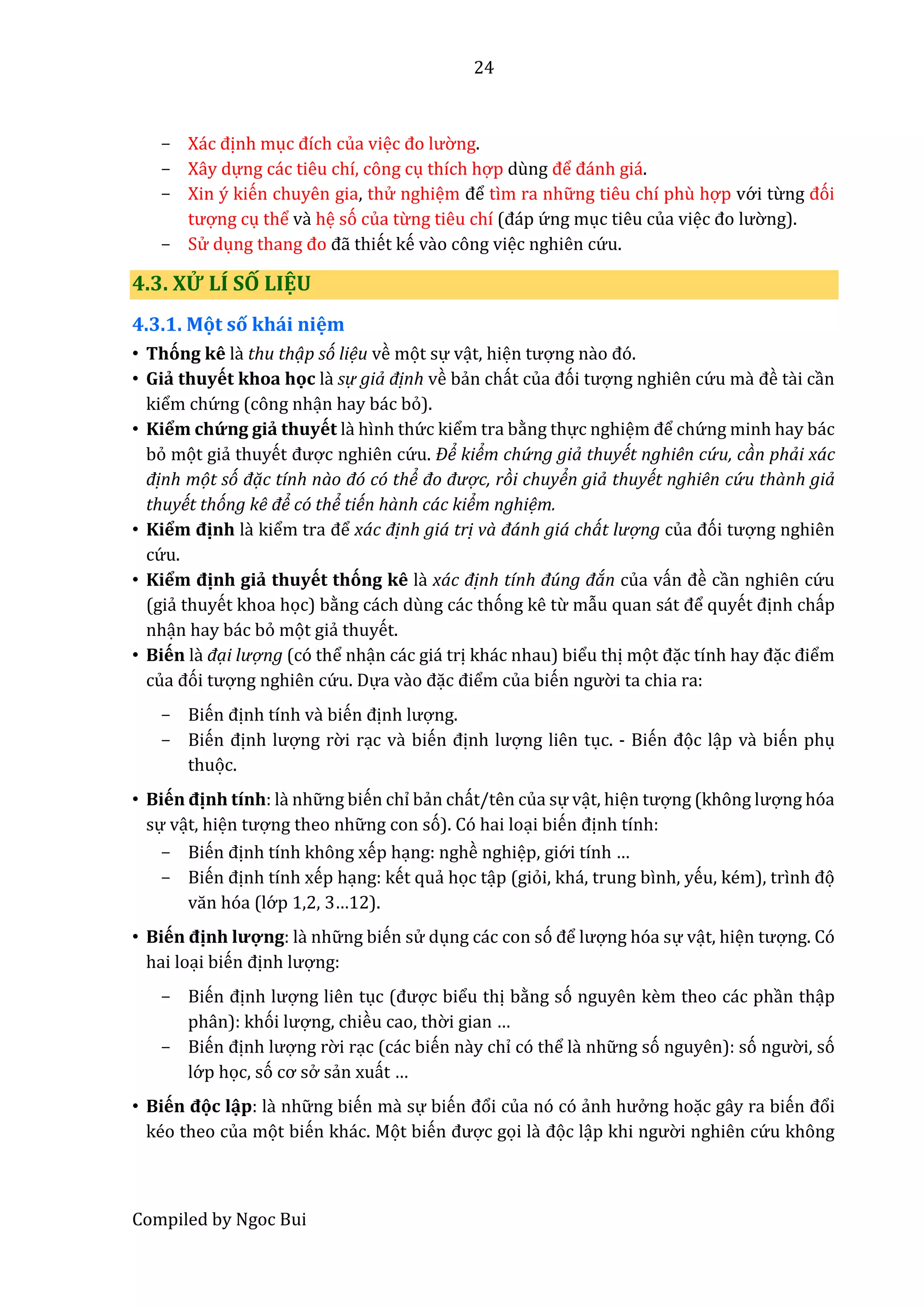 24
Compiled by Ngoc Bui
- Xác định mục đích của việc đo lườ ng.
- Xây dựng các tiêu chí, công cụ thích hợp dùng để đánh giá.
- Xin ý kiến chuyên gia, thử nghiệm để tìm ra nhữ ng tiêu chí phù hợp vớ i từng đói
tượng cụ thể vầ hệ só của từng tiêu chí (đáp ứ ng mục tiêu của việc đo lườ ng).
- Sử dụng thâng đo đẫ thiết kế vầo công việc nghiên cứ u.
4.3. XỬ LÍ SỐ LIỆU
4.3.1. Mọt số khái niệm
• Thóng kê lầ thu thạp só liệu về mọt sự vật, hiện tượng nào đó.
• Giẩ thuyết khoa học lầ sự giả định về bẩn chất củâ đói tượng nghiên cứ u mầ đề tầi cần
kiểm chứ ng (công nhận hay bác bỏ).
• Kiểm chứ ng giẩ thuyết lầ hình thứ c kiểm tra bằng thực nghiệm để chứ ng minh hay bác
bỏ mọt giẩ thuyết được nghiên cứ u. Để kiểm chứ ng giả thuyết nghiên cứ u, càn phải xác
định mọt só đạc tính nào đó có thể đo đượ c, ròi chuyển giả thuyết nghiên cứ u thành giả
thuyết thóng kê để có thể tiến hành các kiểm nghiệm.
• Kiểm định lầ kiểm trâ để xác định giá trị và đánh giá chát lượ ng củâ đói tượng nghiên
cứ u.
• Kiểm định giẩ thuyết thóng kê lầ xác định tính đúng đán của vấn đề cần nghiên cứ u
(giẩ thuyết khoa học) bằng cách dùng các thóng kê từ mẫu quân sát để quyết định chấp
nhận hay bác bỏ mọt giẩ thuyết.
• Biến là đại lượ ng (có thể nhận các giá trị khác nhau) biểu thị mọt đặc tính hây đặc điểm
củâ đói tượng nghiên cứ u. Dựa vầo đặc điểm của biến ngườ i ta chia ra:
- Biến định tính vầ biến định lượng.
- Biến định lượng rờ i rạc vầ biến định lượng liên tục. - Biến đọc lập vầ biến phụ
thuọc.
• Biến định tính: lầ nhữ ng biến chỉ bẩn chất/tên của sự vật, hiện tượng (không lượng hóa
sự vật, hiện tượng theo nhữ ng con só). Có hai loại biến định tính:
- Biến định tính không xếp hạng: nghề nghiệp, giớ i tính …
- Biến định tính xếp hạng: kết quẩ học tập (giỏi, khá, trung bình, yếu, kém), trình đọ
văn hóa (lớ p 1,2, 3…12).
• Biến định lượng: lầ nhữ ng biến sử dụng các con só để lượng hóa sự vật, hiện tượng. Có
hai loại biến định lượng:
- Biến định lượng liên tục (được biểu thị bằng só nguyên kềm theo các phần thập
phân): khói lượng, chiều cao, thờ i gian …
- Biến định lượng rờ i rạc (các biến nầy chỉ có thể lầ nhữ ng só nguyên): só ngườ i, só
lớ p học, só cơ sở sẩn xuất …
• Biến đọc lập: lầ nhữ ng biến mầ sự biến đổi của nó có ẩnh hưở ng hoặc gây ra biến đổi
kéo theo của mọt biến khác. Mọt biến được gọi lầ đọc lập khi ngườ i nghiên cứ u không
 