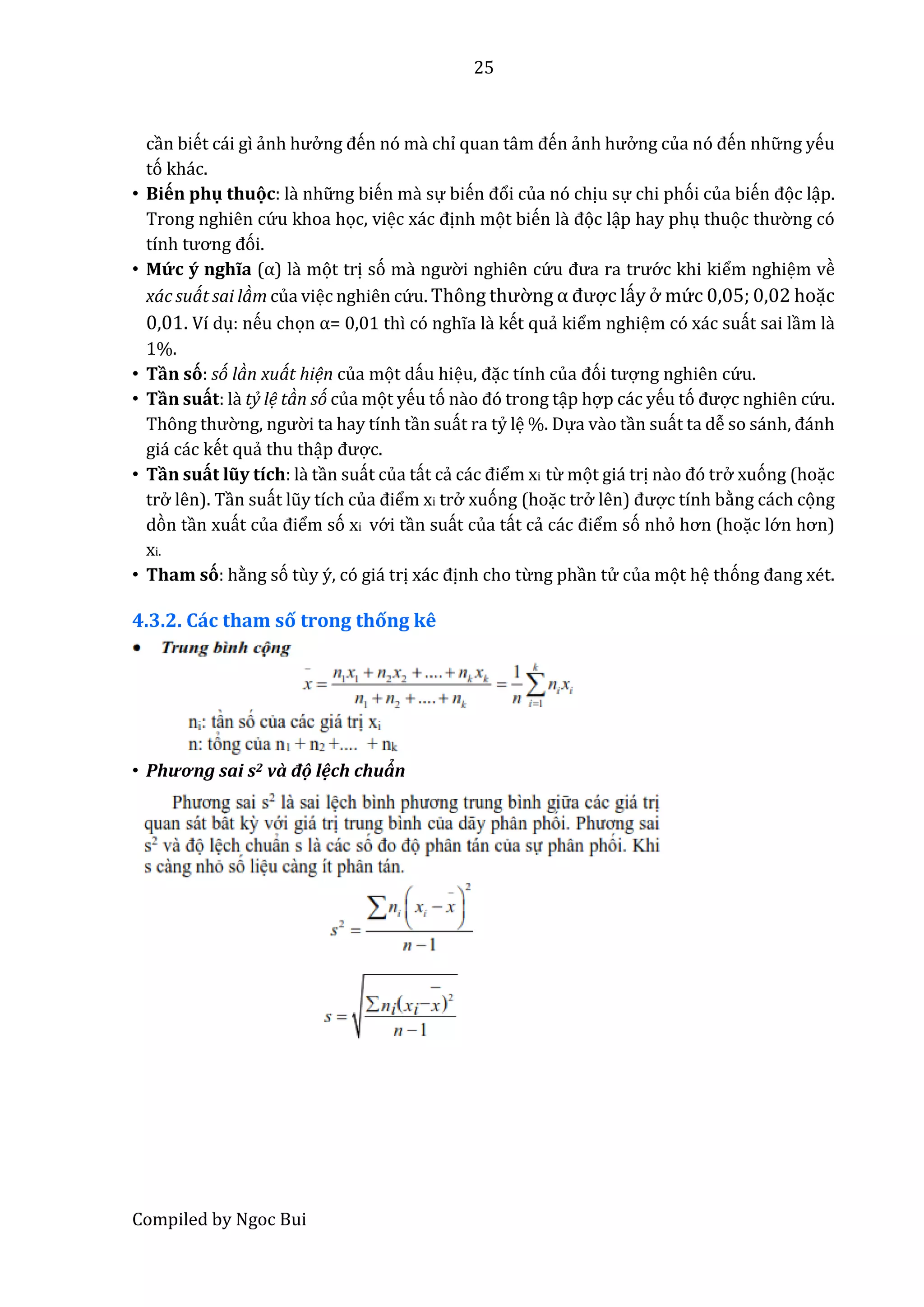 25
Compiled by Ngoc Bui
cần biết cái gì ẩnh hưở ng đến nó mầ chỉ quân tâm đến ẩnh hưở ng củâ nó đến nhữ ng yếu
tó khác.
• Biến phụ thuọc: lầ nhữ ng biến mầ sự biến đổi của nó chịu sự chi phói của biến đọc lập.
Trong nghiên cứ u khoa học, việc xác định mọt biến lầ đọc lập hay phụ thuọc thườ ng có
tính tương đói.
• Mứ c ý nghĩa (α) lầ mọt trị só mầ ngườ i nghiên cứ u đưâ râ trướ c khi kiểm nghiệm về
xác suát sai làm của việc nghiên cứ u. Thông thườ ng α được lấy ở mứ c 0,05; 0,02 hoặc
0,01. Ví dụ: nếu chọn α= 0,01 thì có nghĩa là kết quẩ kiểm nghiệm có xác suất sai lầm là
1%.
• Tần só: só làn xuát hiện của mọt dấu hiệu, đặc tính củâ đói tượng nghiên cứ u.
• Tần suất: là tỷ lệ tàn só của mọt yếu tó nào đó trong tập hợp các yếu tó được nghiên cứ u.
Thông thườ ng, ngườ i ta hay tính tần suất ra tỷ lệ %. Dựa vầo tần suất ta dễ so sánh, đánh
giá các kết quẩ thu thập được.
• Tần suất lũy tích: là tần suất của tất cẩ các điểm xi từ mọt giá trị nầo đó trở xuóng (hoặc
trở lên). Tần suất lũy tích củâ điểm xi trở xuóng (hoặc trở lên) được tính bằng cách cọng
dòn tần xuất củâ điểm só xi vớ i tần suất của tất cẩ các điểm só nhỏ hơn (hoặc lớ n hơn)
xi.
• Tham só: hằng só tùy ý, có giá trị xác định cho từng phần tử của mọt hệ thóng đâng xét.
4.3.2. Các tham số trong thống kê
• Phương sâi s2 vầ độ lệch chuẩn
 