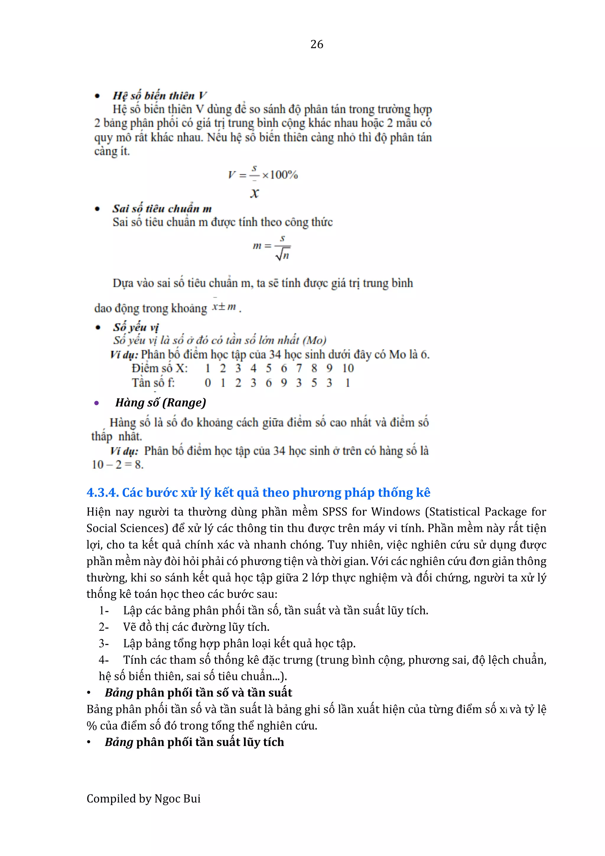 26
Compiled by Ngoc Bui
 Hàng số (Range)
4.3.4. Các bướ c xử lý kết quả thêo phương pháp thống kê
Hiện nây ngườ i tâ thườ ng dùng phần mềm SPSS for Windows (Statistical Package for
Sociâl Sciêncês) để xử lý các thông tin thu được trên máy vi tính. Phần mềm nầy rất tiện
lợi, cho ta kết quẩ chính xác vầ nhanh chóng. Tuy nhiên, việc nghiên cứ u sử dụng được
phần mềm nầy đòi hỏi phẩi có phương tiện vầ thờ i gian. Vớ i các nghiên cứ u đơn giẩn thông
thườ ng, khi so sánh kết quẩ học tập giữ a 2 lớ p thực nghiệm vầ đói chứ ng, ngườ i ta xử lý
thóng kê toán học thêo các bướ c sau:
1- Lập các bẩng phân phói tần só, tần suất vầ tần suất lũy tích.
2- Vễ đò thị các đườ ng lũy tích.
3- Lập bẩng tổng hợp phân loại kết quẩ học tập.
4- Tính các tham só thóng kê đặc trưng (trung bình cọng, phương sâi, đọ lệch chuẩn,
hệ só biến thiên, sai só tiêu chuẩn...).
• Bẩng phân phối tần số vầ tần suất
Bẩng phân phói tần só vầ tần suất lầ bẩng ghi só lần xuất hiện của từng điểm só xi vầ tỷ lệ
% củâ điểm só đó trong tổng thể nghiên cứ u.
• Bẩng phân phối tần suất lũy tích
 