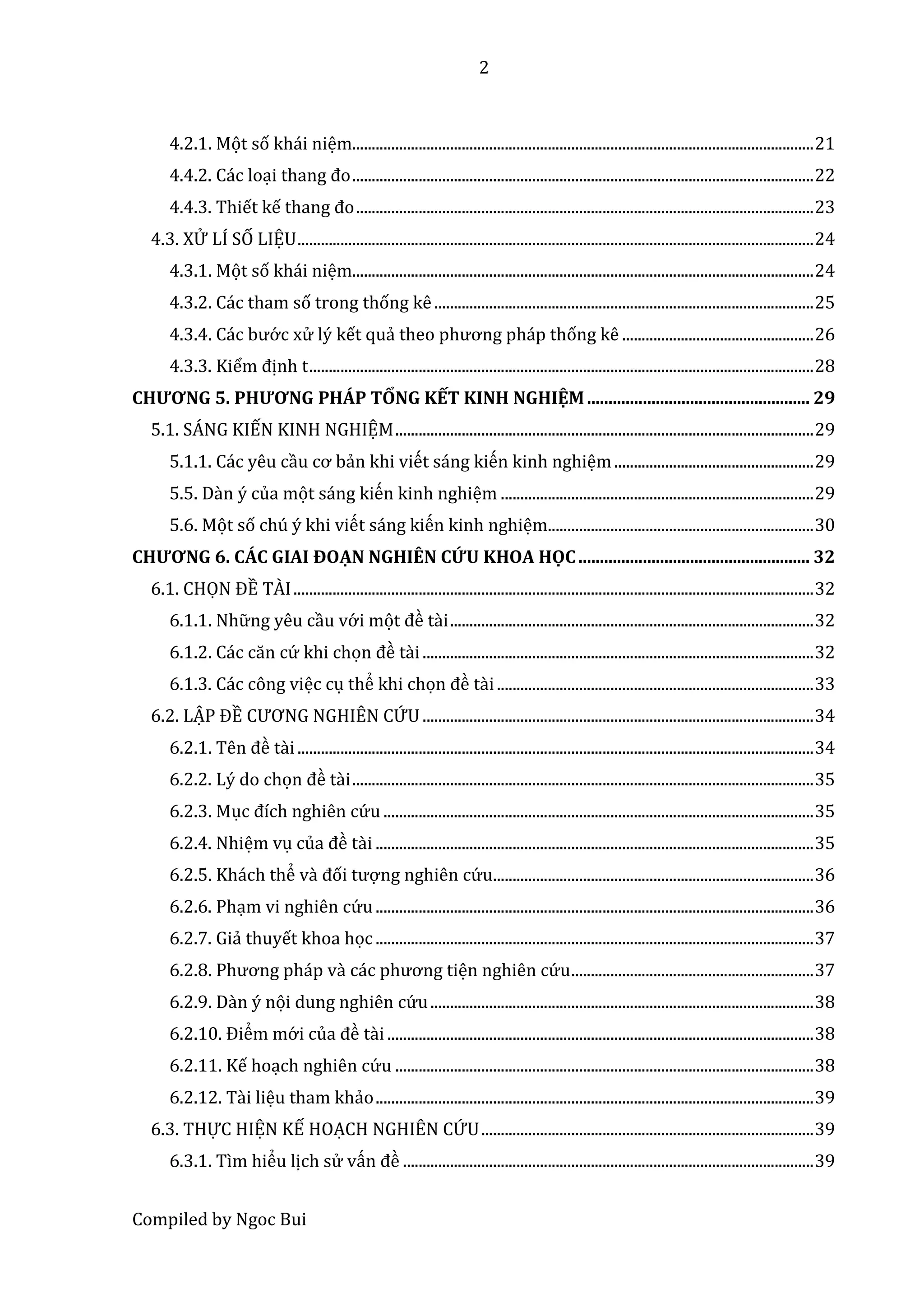 2
Compiled by Ngoc Bui
4.2.1. Mọt số khái niệm......................................................................................................................21
4.4.2. Các loại thâng đo......................................................................................................................22
4.4.3. Thiết kế thâng đo.....................................................................................................................23
4.3. XỬ LÍ SỐ LIỆU....................................................................................................................................24
4.3.1. Mọt số khái niệm......................................................................................................................24
4.3.2. Các tham số trong thống kê.................................................................................................25
4.3.4. Các bướ c xử lý kết quả thêo phương pháp thống kê .................................................26
4.3.3. Kiểm định t.................................................................................................................................28
CHƯƠNG 5. PHƯƠNG PHÁP TỔNG KẾT KINH NGHIỆM.................................................... 29
5.1. SÁNG KIẾN KINH NGHIỆM...........................................................................................................29
5.1.1. Các yêu cầu cơ bản khi viết sấng kiến kinh nghiệm...................................................29
5.5. Dần ý của một sấng kiến kinh nghiệm ................................................................................29
5.6. Một số chú ý khi viết sấng kiến kinh nghiệm....................................................................30
CHƯƠNG 6. CÁC GIAI ĐOẠN NGHIÊN CỨU KHOA HỌC...................................................... 32
6.1. CHỌN ĐỀ TÀI.....................................................................................................................................32
6.1.1. Nhữ ng yêu cầu vớ i mọt đề tầi.............................................................................................32
6.1.2. Các căn cứ khi chọn đề tầi....................................................................................................32
6.1.3. Các công việc cụ thể khi chọn đề tầi.................................................................................33
6.2. LẬP ĐỀ CƯƠNG NGHIÊN CỨU ....................................................................................................34
6.2.1. Tên đề tầi....................................................................................................................................34
6.2.2. Lý do chọn đề tầi......................................................................................................................35
6.2.3. Mục đích nghiên cứ u ..............................................................................................................35
6.2.4. Nhiệm vụ củâ đề tầi ................................................................................................................35
6.2.5. Khách thể vầ đối tượ ng nghiên cứ u..................................................................................36
6.2.6. Phạm vi nghiên cứ u................................................................................................................36
6.2.7. Giả thuyết khoa học................................................................................................................37
6.2.8. Phương pháp vầ các phương tiện nghiên cứ u..............................................................37
6.2.9. Dần ý nọi dung nghiên cứ u..................................................................................................38
6.2.10. Điểm mớ i củâ đề tầi .............................................................................................................38
6.2.11. Kế hoạch nghiên cứ u ...........................................................................................................38
6.2.12. Tầi liệu tham khảo................................................................................................................39
6.3. THỰC HIỆN KẾ HOẠCH NGHIÊN CỨU.....................................................................................39
6.3.1. Tìm hiểu lịch sử vấn đề .........................................................................................................39
 