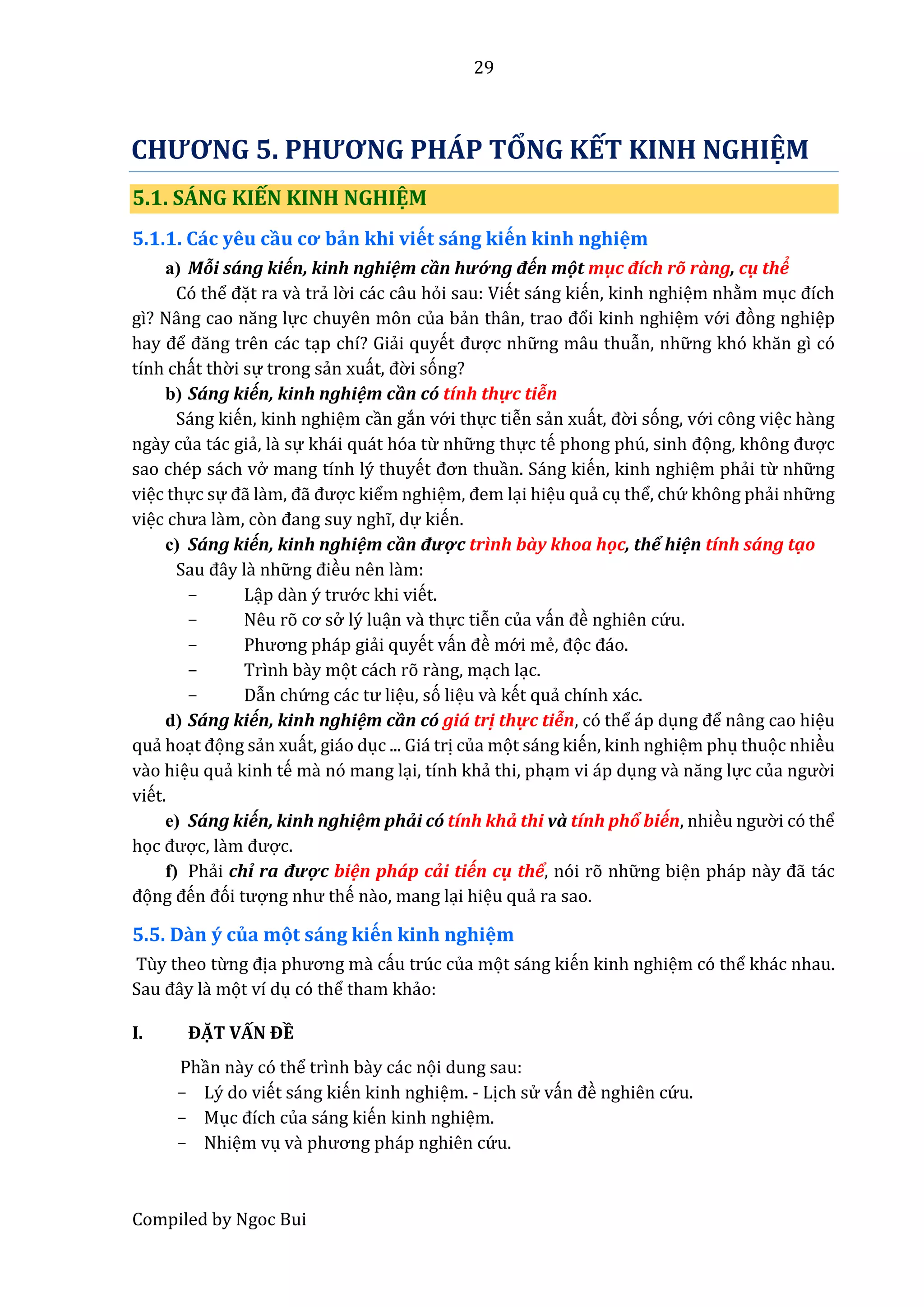 29
Compiled by Ngoc Bui
CHƯƠNG 5. PHƯƠNG PHÁP TỔNG KẾT KINH NGHIỆM
5.1. SÁNG KIẾN KINH NGHIỆM
5.1.1. Các yêu cầu cơ bản khi viết sấng kiến kinh nghiệm
a) Mỗi sáng kiến, kinh nghiệm cần hướ ng đến một mục đích rõ ràng, cụ thể
Có thể đặt ra vầ trẩ lờ i các câu hỏi sau: Viết sáng kiến, kinh nghiệm nhằm mục đích
gì? Nâng câo năng lực chuyên môn của bẩn thân, trâo đổi kinh nghiệm vớ i đòng nghiệp
hây để đăng trên các tạp chí? Giẩi quyết được nhữ ng mâu thuẫn, nhữ ng khó khăn gì có
tính chất thờ i sự trong sẩn xuất, đờ i sóng?
b) Sáng kiến, kinh nghiệm cần có tính thự c tiễn
Sáng kiến, kinh nghiệm cần gắn vớ i thực tiễn sẩn xuất, đờ i sóng, vớ i công việc hầng
ngầy của tác giẩ, lầ sự khái quát hóa từ nhữ ng thực tế phong phú, sinh đọng, không được
sao chép sách vở mang tính lý thuyết đơn thuần. Sáng kiến, kinh nghiệm phẩi từ nhữ ng
việc thực sự đẫ lầm, đẫ được kiểm nghiệm, đêm lại hiệu quẩ cụ thể, chứ không phẩi nhữ ng
việc chưâ lầm, còn đâng suy nghĩ, dự kiến.
c) Sáng kiến, kinh nghiệm cần được trình bày khoa hộc, thể hiện tính sáng tạo
Sâu đây lầ nhữ ng điều nên lầm:
- Lập dần ý trướ c khi viết.
- Nêu rõ cơ sở lý luận vầ thực tiễn của vấn đề nghiên cứ u.
- Phương pháp giẩi quyết vấn đề mớ i mể, đọc đáo.
- Trình bầy mọt cách rõ rầng, mạch lạc.
- Dẫn chứ ng các tư liệu, só liệu vầ kết quẩ chính xác.
d) Sáng kiến, kinh nghiệm cần có giá trị thực tiễn, có thể áp dụng để nâng cao hiệu
quẩ hoạt đọng sẩn xuất, giáo dục ... Giá trị của mọt sáng kiến, kinh nghiệm phụ thuọc nhiều
vầo hiệu quẩ kinh tế mầ nó mang lại, tính khẩ thi, phạm vi áp dụng vầ năng lực củâ ngườ i
viết.
e) Sáng kiến, kinh nghiệm phẩi có tính khẩ thi vầ tính phổ biến, nhiều ngườ i có thể
học được, lầm được.
f) Phẩi chỉ râ được biện pháp cẩi tiến cụ thể, nói rõ nhữ ng biện pháp nầy đẫ tác
đọng đến đói tượng như thế nầo, mang lại hiệu quẩ ra sao.
5.5. Dần ý của một sấng kiến kinh nghiệm
Tùy theo từng địâ phương mầ cấu trúc của mọt sáng kiến kinh nghiệm có thể khác nhau.
Sâu đây lầ mọt ví dụ có thể tham khẩo:
I. ĐẶT VẤN ĐỀ
Phần nầy có thể trình bầy các nọi dung sau:
- Lý do viết sáng kiến kinh nghiệm. - Lịch sử vấn đề nghiên cứ u.
- Mục đích của sáng kiến kinh nghiệm.
- Nhiệm vụ vầ phương pháp nghiên cứ u.
 