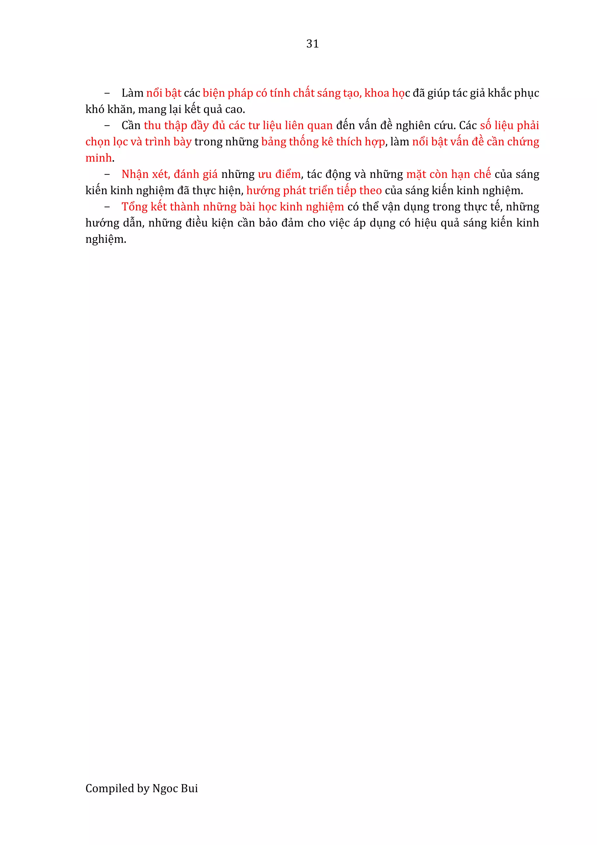 31
Compiled by Ngoc Bui
- Lầm nổi bật các biện pháp có tính chất sáng tạo, khoa học đẫ giúp tác giẩ khắc phục
khó khăn, mâng lại kết quẩ cao.
- Cần thu thập đầy đủ các tư liệu liên quan đến vấn đề nghiên cứ u. Các só liệu phẩi
chọn lọc vầ trình bầy trong nhữ ng bẩng thóng kê thích hợp, lầm nổi bật vấn đề cần chứ ng
minh.
- Nhận xét, đánh giá nhữ ng ưu điểm, tác đọng vầ nhữ ng mặt còn hạn chế của sáng
kiến kinh nghiệm đẫ thực hiện, hướ ng phát triển tiếp theo của sáng kiến kinh nghiệm.
- Tổng kết thầnh nhữ ng bầi học kinh nghiệm có thể vận dụng trong thực tế, nhữ ng
hướ ng dẫn, nhữ ng điều kiện cần bẩo đẩm cho việc áp dụng có hiệu quẩ sáng kiến kinh
nghiệm.
 