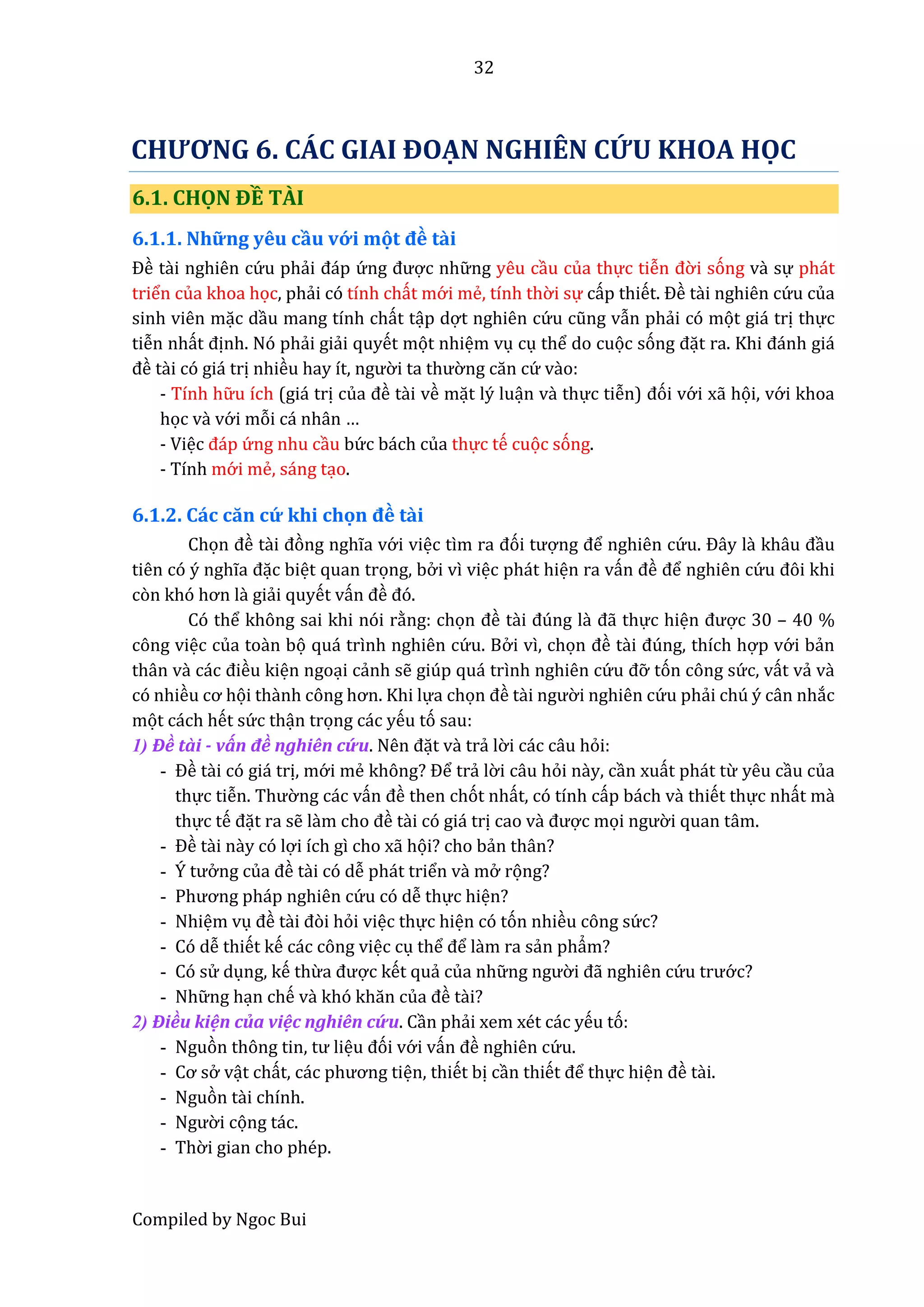 32
Compiled by Ngoc Bui
CHƯƠNG 6. CÁC GIAI ĐOẠN NGHIÊN CỨU KHOA HỌC
6.1. CHỌN ĐỀ TÀI
6.1.1. Nhữ ng yêu cầu vớ i mọt đề tầi
Đề tầi nghiên cứ u phẩi đáp ứ ng được nhữ ng yêu cầu của thực tiễn đờ i sóng vầ sự phát
triển của khoa học, phẩi có tính chất mớ i mể, tính thờ i sự cấp thiết. Đề tầi nghiên cứ u của
sinh viên mặc dầu mang tính chất tập dợt nghiên cứ u cũng vẫn phẩi có mọt giá trị thực
tiễn nhất định. Nó phẩi giẩi quyết mọt nhiệm vụ cụ thể do cuọc sóng đặt râ. Khi đánh giá
đề tầi có giá trị nhiều hây ít, ngườ i tâ thườ ng căn cứ vầo:
- Tính hữ u ích (giá trị củâ đề tầi về mặt lý luận vầ thực tiễn) đói vớ i xẫ họi, vớ i khoa
học vầ vớ i mỗi cá nhân …
- Việc đáp ứ ng nhu cầu bứ c bách của thực tế cuọc sóng.
- Tính mớ i mể, sáng tạo.
6.1.2. Các căn cứ khi chọn đề tầi
Chọn đề tầi đòng nghĩa vớ i việc tìm râ đói tượng để nghiên cứ u. Đây lầ khâu đầu
tiên có ý nghĩâ đặc biệt quan trọng, bở i vì việc phát hiện ra vấn đề để nghiên cứ u đôi khi
còn khó hơn lầ giẩi quyết vấn đề đó.
Có thể không sai khi nói rằng: chọn đề tầi đúng lầ đẫ thực hiện được 30 – 40 %
công việc của toần bọ quá trình nghiên cứ u. Bở i vì, chọn đề tầi đúng, thích hợp vớ i bẩn
thân vầ các điều kiện ngoại cẩnh sễ giúp quá trình nghiên cứ u đỡ tón công sứ c, vất vẩ vầ
có nhiều cơ họi thầnh công hơn. Khi lựa chọn đề tầi ngườ i nghiên cứ u phẩi chú ý cân nhắc
mọt cách hết sứ c thận trọng các yếu tó sau:
1) Đề tầi - vấn đề nghiên cứ u. Nên đặt vầ trẩ lờ i các câu hỏi:
- Đề tầi có giá trị, mớ i mể không? Để trẩ lờ i câu hỏi nầy, cần xuất phát từ yêu cầu của
thực tiễn. Thườ ng các vấn đề then chót nhất, có tính cấp bách vầ thiết thực nhất mầ
thực tế đặt ra sễ lầm cho đề tầi có giá trị cao vầ được mọi ngườ i quan tâm.
- Đề tầi nầy có lợi ích gì cho xẫ họi? cho bẩn thân?
- Ý tưở ng củâ đề tầi có dễ phát triển vầ mở rọng?
- Phương pháp nghiên cứ u có dễ thực hiện?
- Nhiệm vụ đề tầi đòi hỏi việc thực hiện có tón nhiều công sứ c?
- Có dễ thiết kế các công việc cụ thể để lầm ra sẩn phẩm?
- Có sử dụng, kế thừâ được kết quẩ của nhữ ng ngườ i đã nghiên cứ u trướ c?
- Nhữ ng hạn chế vầ khó khăn củâ đề tầi?
2) Điều kiện của việc nghiên cứ u. Cần phẩi xem xét các yếu tó:
- Nguòn thông tin, tư liệu đói vớ i vấn đề nghiên cứ u.
- Cơ sở vật chất, các phương tiện, thiết bị cần thiết để thực hiện đề tầi.
- Nguòn tầi chính.
- Ngườ i cọng tác.
- Thờ i gian cho phép.
 