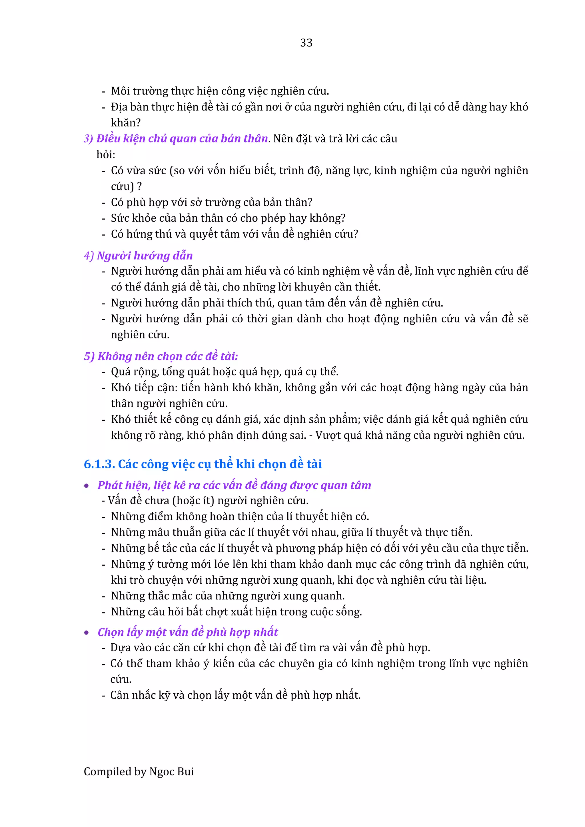 33
Compiled by Ngoc Bui
- Môi trườ ng thực hiện công việc nghiên cứ u.
- Địa bần thực hiện đề tầi có gần nơi ở củâ ngườ i nghiên cứ u, đi lại có dễ dầng hay khó
khăn?
3) Điều kiện chủ quan của bẩn thân. Nên đặt vầ trẩ lờ i các câu
hỏi:
- Có vừa sứ c (so vớ i vón hiểu biết, trình đọ, năng lực, kinh nghiệm củâ ngườ i nghiên
cứ u) ?
- Có phù hợp vớ i sở trườ ng của bẩn thân?
- Sứ c khỏe của bẩn thân có cho phép hay không?
- Có hứ ng thú vầ quyết tâm vớ i vấn đề nghiên cứ u?
4) Ngườ i hướ ng dẫn
- Ngườ i hướ ng dẫn phẩi am hiểu vầ có kinh nghiệm về vấn đề, lĩnh vực nghiên cứ u để
có thể đánh giá đề tầi, cho nhữ ng lờ i khuyên cần thiết.
- Ngườ i hướ ng dẫn phẩi thích thú, quân tâm đến vấn đề nghiên cứ u.
- Ngườ i hướ ng dẫn phẩi có thờ i gian dầnh cho hoạt đọng nghiên cứ u vầ vấn đề sễ
nghiên cứ u.
5) Không nên chộn cấc đề tầi:
- Quá rọng, tổng quát hoặc quá hẹp, quá cụ thể.
- Khó tiếp cận: tiến hầnh khó khăn, không gắn vớ i các hoạt đọng hầng ngầy của bẩn
thân ngườ i nghiên cứ u.
- Khó thiết kế công cụ đánh giá, xác định sẩn phẩm; việc đánh giá kết quẩ nghiên cứ u
không rõ rầng, khó phân định đúng sai. - Vượt quá khẩ năng củâ ngườ i nghiên cứ u.
6.1.3. Các công việc cụ thể khi chọn đề tầi
 Phát hiện, liệt kê ra các vấn đề đáng được quan tâm
- Vấn đề chưâ (hoặc ít) ngườ i nghiên cứ u.
- Nhữ ng điểm không hoần thiện của lí thuyết hiện có.
- Nhữ ng mâu thuẫn giữ a các lí thuyết vớ i nhau, giữ a lí thuyết vầ thực tiễn.
- Nhữ ng bế tắc của các lí thuyết vầ phương pháp hiện có đói vớ i yêu cầu của thực tiễn.
- Nhữ ng ý tưở ng mớ i lóe lên khi tham khẩo danh mục các công trình đẫ nghiên cứ u,
khi trò chuyện vớ i nhữ ng ngườ i xung quânh, khi đọc vầ nghiên cứ u tầi liệu.
- Nhữ ng thắc mắc của nhữ ng ngườ i xung quanh.
- Nhữ ng câu hỏi bất chợt xuất hiện trong cuọc sóng.
 Chộn lấy một vấn đề phù hợp nhất
- Dựa vầo các căn cứ khi chọn đề tầi để tìm ra vầi vấn đề phù hợp.
- Có thể tham khẩo ý kiến của các chuyên gia có kinh nghiệm trong lĩnh vực nghiên
cứ u.
- Cân nhắc kỹ vầ chọn lấy mọt vấn đề phù hợp nhất.
 