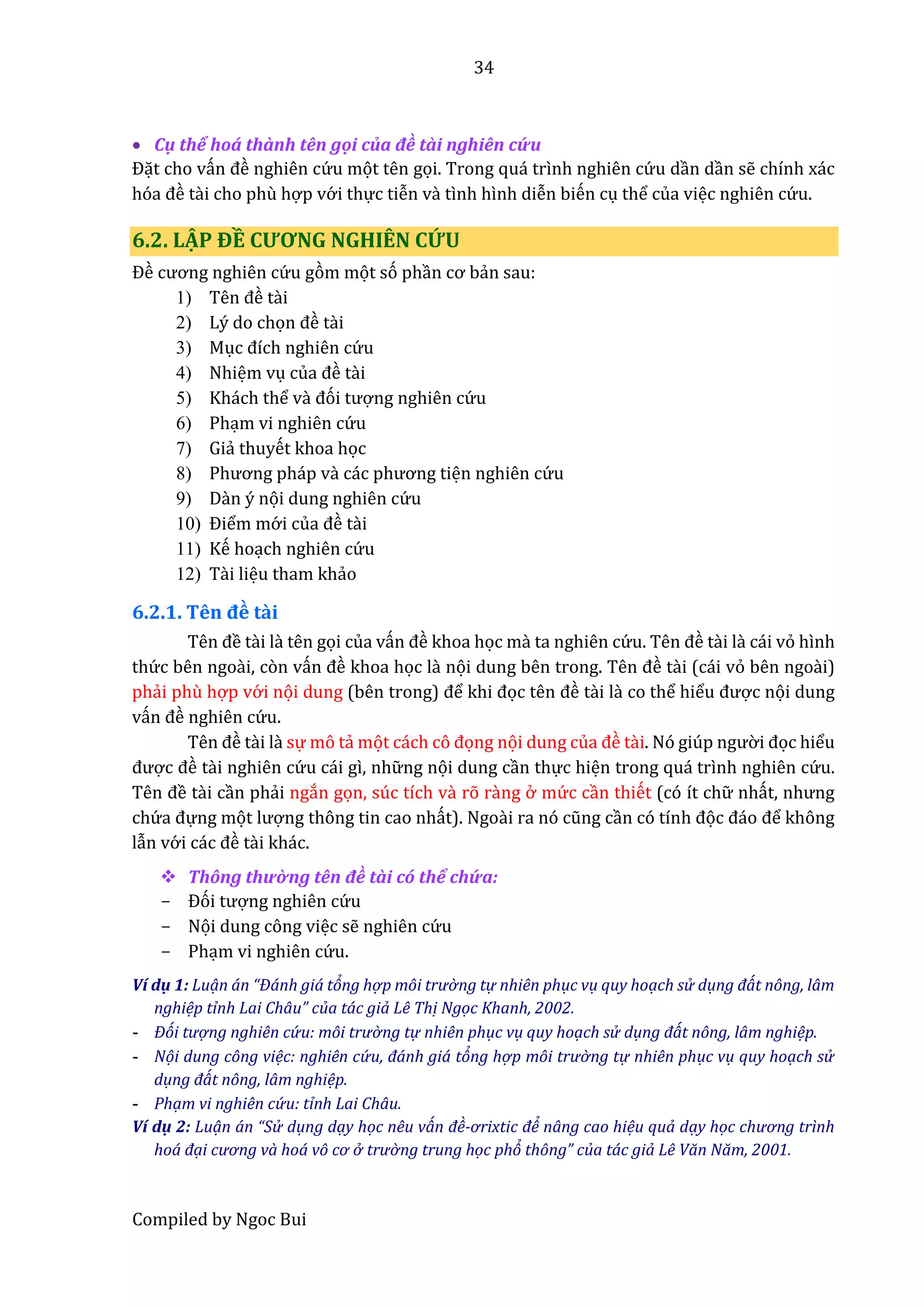 34
Compiled by Ngoc Bui
 Cụ thể hoá thầnh tên gội củâ đề tầi nghiên cứ u
Đặt cho vấn đề nghiên cứ u mọt tên gọi. Trong quá trình nghiên cứ u dần dần sễ chính xác
hóâ đề tầi cho phù hợp vớ i thực tiễn vầ tình hình diễn biến cụ thể của việc nghiên cứ u.
6.2. LẬP ĐỀ CƯƠNG NGHIÊN CỨU
Đề cương nghiên cứ u gòm mọt só phần cơ bẩn sau:
1) Tên đề tầi
2) Lý do chọn đề tầi
3) Mục đích nghiên cứ u
4) Nhiệm vụ củâ đề tầi
5) Khách thể vầ đói tượng nghiên cứ u
6) Phạm vi nghiên cứ u
7) Giẩ thuyết khoa học
8) Phương pháp vầ các phương tiện nghiên cứ u
9) Dần ý nọi dung nghiên cứ u
10) Điểm mớ i củâ đề tầi
11) Kế hoạch nghiên cứ u
12) Tầi liệu tham khẩo
6.2.1. Tên đề tầi
Tên đề tầi lầ tên gọi của vấn đề khoa học mầ ta nghiên cứ u. Tên đề tầi là cái vỏ hình
thứ c bên ngoầi, còn vấn đề khoa học lầ nọi dung bên trong. Tên đề tầi (cái vỏ bên ngoài)
phẩi phù hợp vớ i nọi dung (bên trong) để khi đọc tên đề tầi lầ co thể hiểu được nọi dung
vấn đề nghiên cứ u.
Tên đề tầi lầ sự mô tẩ mọt cách cô đọng nọi dung củâ đề tầi. Nó giúp ngườ i đọc hiểu
được đề tầi nghiên cứ u cái gì, nhữ ng nọi dung cần thực hiện trong quá trình nghiên cứ u.
Tên đề tầi cần phẩi ngắn gọn, súc tích vầ rõ rầng ở mứ c cần thiết (có ít chữ nhất, nhưng
chứ â đựng mọt lượng thông tin cao nhất). Ngoầi râ nó cũng cần có tính đọc đáo để không
lẫn vớ i các đề tầi khác.
 Thông thườ ng tên đề tầi có thể chứ a:
- Đói tượng nghiên cứ u
- Nọi dung công việc sễ nghiên cứ u
- Phạm vi nghiên cứ u.
Ví dụ 1: Luạn án “Đánh giá tỏng hợ p môi trườ ng tự nhiên phục vụ quy hoạch sử dụng đát nông, lâm
nghiệp tỉnh Lai Châu” của tác giả Lê Thị Ngọc Khanh, 2002.
- Đói tượ ng nghiên cứ u: môi trườ ng tự nhiên phục vụ quy hoạch sử dụng đát nông, lâm nghiệp.
- Nọi dung công việc: nghiên cứ u, đánh giá tỏng hợ p môi trườ ng tự nhiên phục vụ quy hoạch sử
dụng đát nông, lâm nghiệp.
- Phạm vi nghiên cứ u: tỉnh Lai Châu.
Ví dụ 2: Luạn án “Sử dụng dạy học nêu ván đề-ơrixtic để nâng cao hiệu quả dạy học chương trình
hoá đại cương và hoá vô cơ ở trườ ng trung học phỏ thông” của tác giả Lê Văn Năm, 2001.
 
