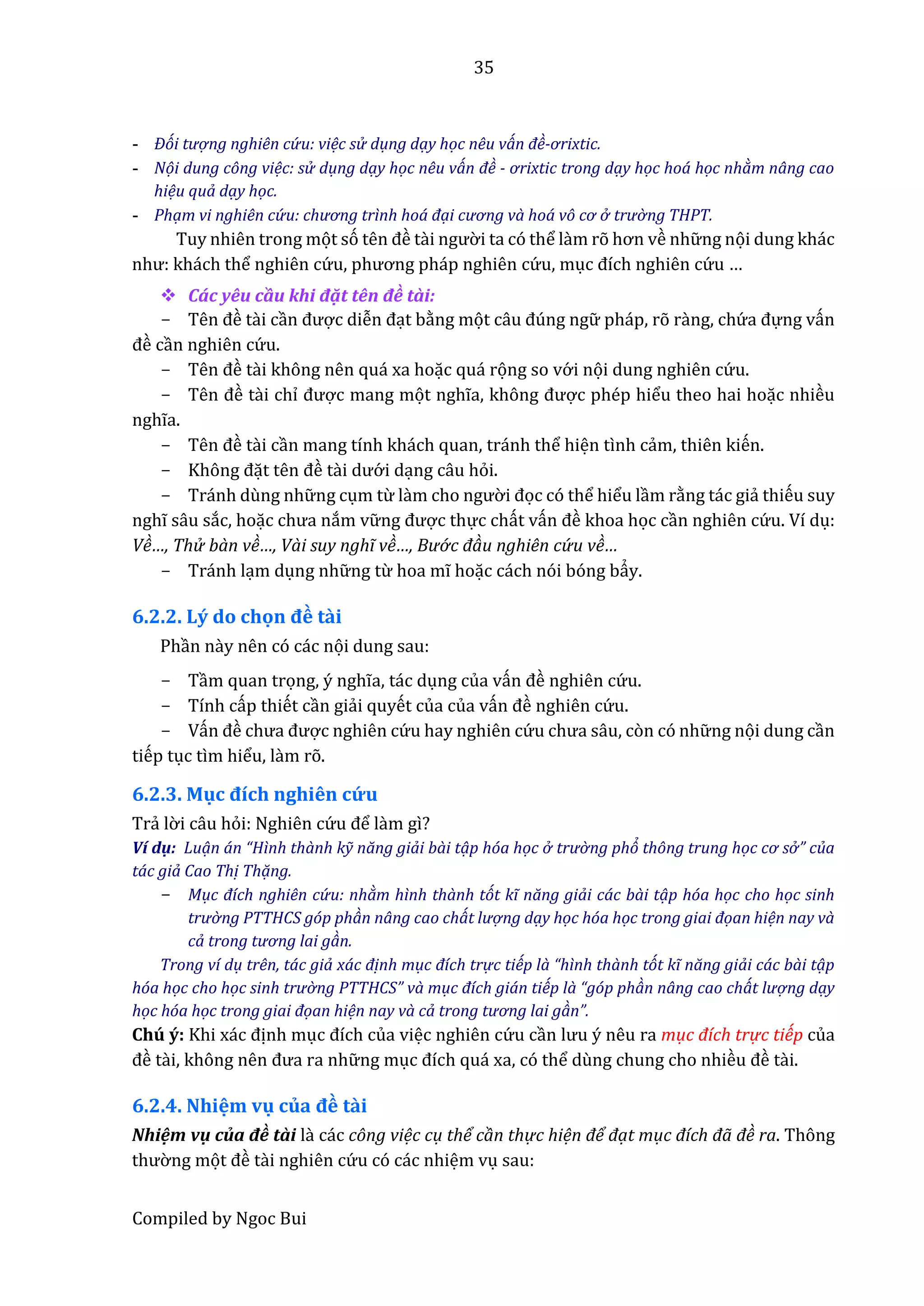 35
Compiled by Ngoc Bui
- Đói tượ ng nghiên cứ u: việc sử dụng dạy học nêu ván đề-ơrixtic.
- Nọi dung công việc: sử dụng dạy học nêu ván đề - ơrixtic trong dạy học hoá học nhàm nâng cao
hiệu quả dạy học.
- Phạm vi nghiên cứ u: chương trình hoá đại cương và hoá vô cơ ở trườ ng THPT.
Tuy nhiên trong mọt só tên đề tầi ngườ i ta có thể lầm rõ hơn về nhữ ng nọi dung khác
như: khách thể nghiên cứ u, phương pháp nghiên cứ u, mục đích nghiên cứ u …
 Các yêu cầu khi đặt tên đề tầi:
- Tên đề tầi cần được diễn đạt bằng mọt câu đúng ngữ pháp, rõ rầng, chứ â đựng vấn
đề cần nghiên cứ u.
- Tên đề tầi không nên quá xa hoặc quá rọng so vớ i nọi dung nghiên cứ u.
- Tên đề tầi chỉ được mang mọt nghĩâ, không được phép hiểu theo hai hoặc nhiều
nghĩa.
- Tên đề tầi cần mang tính khách quan, tránh thể hiện tình cẩm, thiên kiến.
- Không đặt tên đề tầi dướ i dạng câu hỏi.
- Tránh dùng nhữ ng cụm từ làm cho ngườ i đọc có thể hiểu lầm rằng tác giẩ thiếu suy
nghĩ sâu sắc, hoặc chưâ nắm vữ ng được thực chất vấn đề khoa học cần nghiên cứ u. Ví dụ:
Về…, Thử bàn về…, Vài suy nghĩ về…, Bướ c đàu nghiên cứ u về…
- Tránh lạm dụng nhữ ng từ hoa mĩ hoặc cách nói bóng bẩy.
6.2.2. Lý do chọn đề tầi
Phần nầy nên có các nọi dung sau:
- Tầm quan trọng, ý nghĩa, tác dụng của vấn đề nghiên cứ u.
- Tính cấp thiết cần giẩi quyết của của vấn đề nghiên cứ u.
- Vấn đề chưâ được nghiên cứ u hay nghiên cứ u chưâ sâu, còn có nhữ ng nọi dung cần
tiếp tục tìm hiểu, lầm rõ.
6.2.3. Mục đích nghiên cứ u
Trẩ lờ i câu hỏi: Nghiên cứ u để lầm gì?
Ví dụ: Luạn án “Hình thành kỹ năng giải bài tạp hóa học ở trườ ng phỏ thông trung học cơ sở ” của
tác giả Cao Thị Thạng.
- Mục đích nghiên cứ u: nhàm hình thành tót kĩ năng giải các bài tạp hóa học cho học sinh
trườ ng PTTHCS góp phàn nâng cao chát lượ ng dạy học hóa học trong giai đọan hiện nay và
cả trong tương lai gàn.
Trong ví dụ trên, tác giả xác định mục đích trự c tiếp là “hình thành tót kĩ năng giải các bài tạp
hóa học cho học sinh trườ ng PTTHCS” và mục đích gián tiếp là “góp phàn nâng cao chát lượ ng dạy
học hóa học trong giai đọan hiện nay và cả trong tương lai gàn”.
Chú ý: Khi xác định mục đích của việc nghiên cứ u cần lưu ý nêu râ mục đích trự c tiếp của
đề tầi, không nên đưâ râ nhữ ng mục đích quá xâ, có thể dùng chung cho nhiều đề tầi.
6.2.4. Nhiệm vụ của đề tầi
Nhiệm vụ củâ đề tầi lầ các công việc cụ thể cần thực hiện để đạt mục đích đã đề ra. Thông
thườ ng mọt đề tầi nghiên cứ u có các nhiệm vụ sau:
 