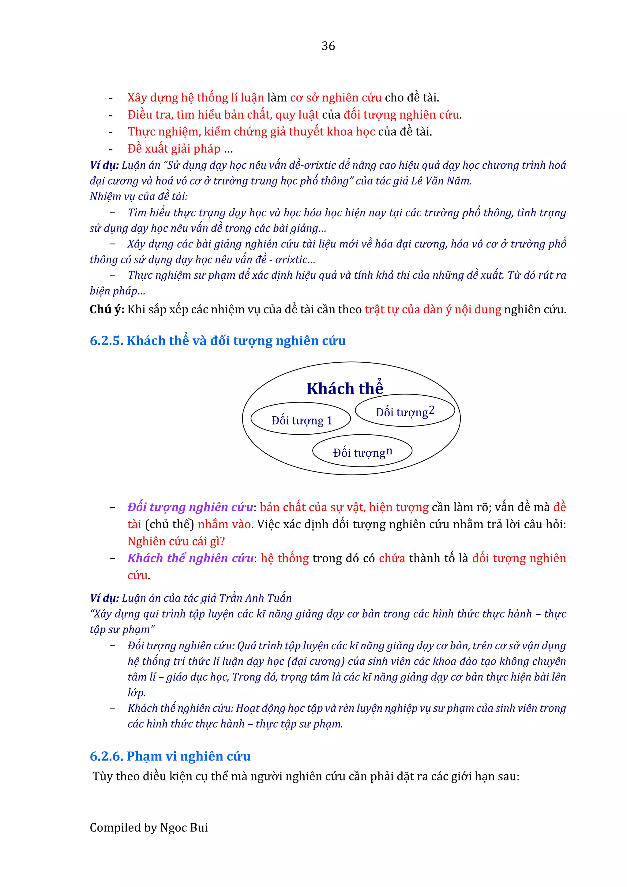 36
Compiled by Ngoc Bui
- Xây dựng hệ thóng lí luận lầm cơ sở nghiên cứ u cho đề tầi.
- Điều tra, tìm hiểu bẩn chất, quy luật của đói tượng nghiên cứ u.
- Thực nghiệm, kiểm chứ ng giẩ thuyết khoa học củâ đề tầi.
- Đề xuất giẩi pháp …
Ví dụ: Luạn án “Sử dụng dạy học nêu ván đề-ơrixtic để nâng cao hiệu quả dạy học chương trình hoá
đại cương và hoá vô cơ ở trườ ng trung học phỏ thông” của tác giả Lê Văn Năm.
Nhiệm vụ của đề tài:
- Tìm hiểu thự c trạng dạy học và học hóa học hiện nay tại các trườ ng phỏ thông, tình trạng
sử dụng dạy học nêu ván đề trong các bài giảng…
- Xây dự ng các bài giảng nghiên cứ u tài liệu mớ i về hóa đại cương, hóa vô cơ ở trườ ng phỏ
thông có sử dụng dạy học nêu ván đề - ơrixtic…
- Thự c nghiệm sư phạm để xác định hiệu quả và tính khả thi của nhữ ng đề xuát. Từ đó rút ra
biện pháp…
Chú ý: Khi sắp xếp các nhiệm vụ củâ đề tầi cần theo trật tự của dần ý nọi dung nghiên cứ u.
6.2.5. Khách thể vầ đối tượ ng nghiên cứ u
- Đối tượng nghiên cứ u: bẩn chất của sự vật, hiện tượng cần lầm rõ; vấn đề mầ đề
tầi (chủ thể) nhắm vầo. Việc xác định đói tượng nghiên cứ u nhằm trẩ lờ i câu hỏi:
Nghiên cứ u cái gì?
- Khách thể nghiên cứ u: hệ thóng trong đó có chứ a thầnh tó lầ đói tượng nghiên
cứ u.
Ví dụ: Luạn án của tác giả Tràn Anh Tuán
“Xây dự ng qui trình tạp luyện các kĩ năng giảng dạy cơ bản trong các hình thứ c thự c hành – thự c
tạp sư phạm”
- Đói tượ ng nghiên cứ u: Quá trình tạp luyện các kĩ năng giảng dạy cơ bản, trên cơ sở vạn dụng
hệ thóng tri thứ c lí luạn dạy học (đại cương) của sinh viên các khoa đào tạo không chuyên
tâm lí – giáo dục học, Trong đó, trọng tâm là các kĩ năng giảng dạy cơ bản thự c hiện bài lên
lớ p.
- Khách thể nghiên cứ u: Hoạt đọng học tạp và rèn luyện nghiệp vụ sư phạm của sinh viên trong
các hình thứ c thự c hành – thự c tạp sư phạm.
6.2.6. Phạm vi nghiên cứ u
Tùy thêo điều kiện cụ thể mầ ngườ i nghiên cứ u cần phẩi đặt ra các giớ i hạn sau:
Khách thể
Đói tượng 1
Đói tượngn
Đói tượng2
 