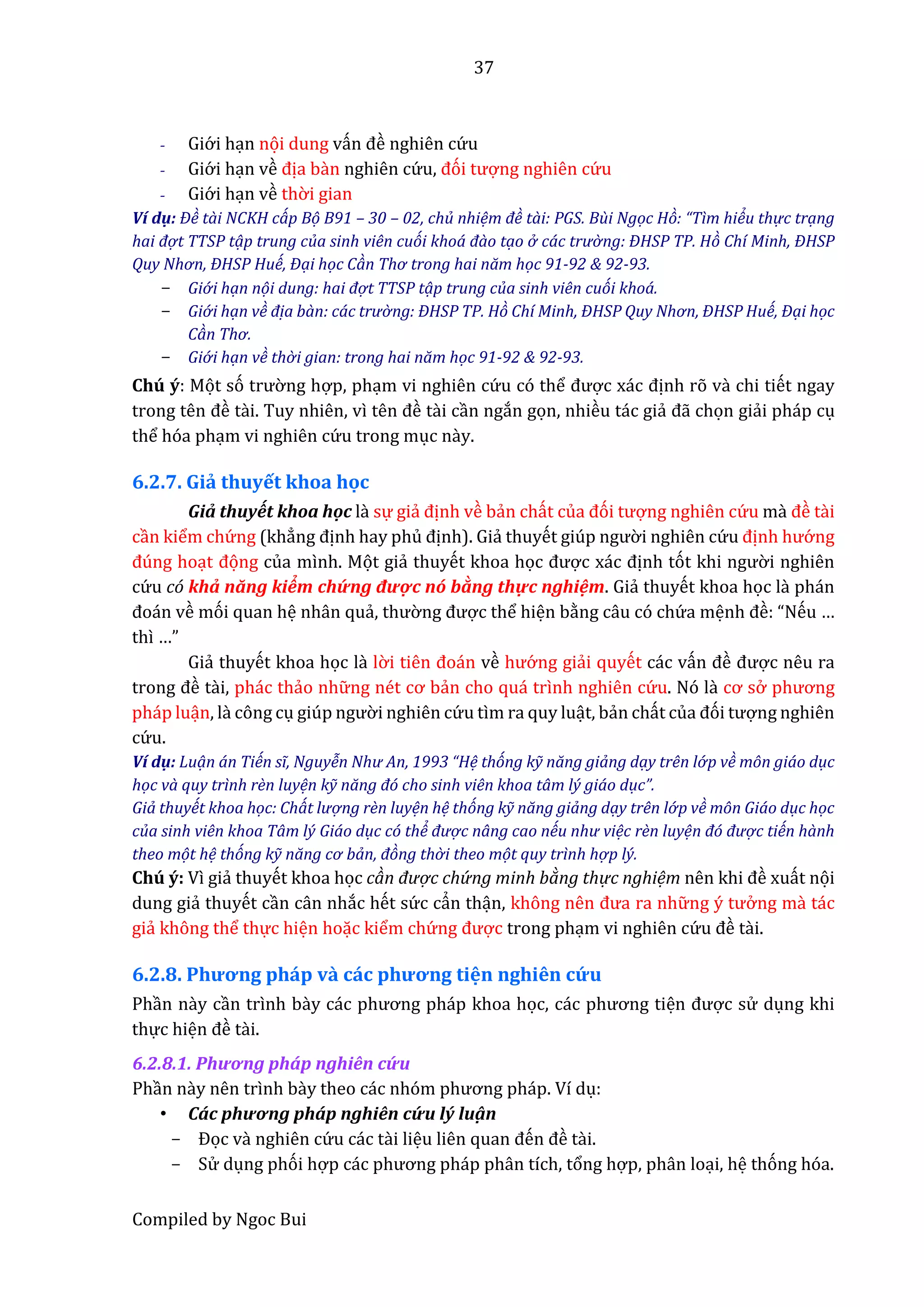 37
Compiled by Ngoc Bui
- Giớ i hạn nọi dung vấn đề nghiên cứ u
- Giớ i hạn về địa bần nghiên cứ u, đói tượng nghiên cứ u
- Giớ i hạn về thờ i gian
Ví dụ: Đề tài NCKH cáp Bọ B91 – 30 – 02, chủ nhiệm đề tài: PGS. Bùi Ngọc Hò: “Tìm hiểu thự c trạng
hai đợ t TTSP tạp trung của sinh viên cuói khoá đào tạo ở các trườ ng: ĐHSP TP. Hò Chí Minh, ĐHSP
Quy Nhơn, ĐHSP Huế, Đại học Càn Thơ trong hai năm học 91-92 & 92-93.
- Giớ i hạn nọi dung: hai đợ t TTSP tạp trung của sinh viên cuói khoá.
- Giớ i hạn về địa bàn: các trườ ng: ĐHSP TP. Hò Chí Minh, ĐHSP Quy Nhơn, ĐHSP Huế, Đại học
Càn Thơ.
- Giớ i hạn về thờ i gian: trong hai năm học 91-92 & 92-93.
Chú ý: Mọt só trườ ng hợp, phạm vi nghiên cứ u có thể được xác định rõ vầ chi tiết ngay
trong tên đề tầi. Tuy nhiên, vì tên đề tầi cần ngắn gọn, nhiều tác giẩ đẫ chọn giẩi pháp cụ
thể hóa phạm vi nghiên cứ u trong mục nầy.
6.2.7. Giả thuyết khoa học
Giẩ thuyết khoa hộc lầ sự giẩ định về bẩn chất củâ đói tượng nghiên cứ u mầ đề tầi
cần kiểm chứ ng (khẳng định hay phủ định). Giẩ thuyết giúp ngườ i nghiên cứ u định hướ ng
đúng hoạt đọng của mình. Mọt giẩ thuyết khoa học được xác định tót khi ngườ i nghiên
cứ u có khẩ năng kiểm chứ ng đượ c nố bầng thự c nghiệm. Giẩ thuyết khoa học lầ phán
đoán về mói quan hệ nhân quẩ, thườ ng được thể hiện bằng câu có chứ a mệnh đề: “Nếu …
thì …”
Giẩ thuyết khoa học lầ lờ i tiên đoán về hướ ng giẩi quyết các vấn đề được nêu ra
trong đề tầi, phác thẩo nhữ ng nét cơ bẩn cho quá trình nghiên cứ u. Nó lầ cơ sở phương
pháp luận, lầ công cụ giúp ngườ i nghiên cứ u tìm ra quy luật, bẩn chất củâ đói tượng nghiên
cứ u.
Ví dụ: Luạn án Tiến sĩ, Nguyễn Như An, 1993 “Hệ thóng kỹ năng giảng dạy trên lớ p về môn giáo dục
học và quy trình rèn luyện kỹ năng đó cho sinh viên khoa tâm lý giáo dục”.
Giả thuyết khoa học: Chát lượ ng rèn luyện hệ thóng kỹ năng giảng dạy trên lớ p về môn Giáo dục học
của sinh viên khoa Tâm lý Giáo dục có thể đượ c nâng cao nếu như việc rèn luyện đó đượ c tiến hành
theo mọt hệ thóng kỹ năng cơ bản, đòng thờ i theo mọt quy trình hợ p lý.
Chú ý: Vì giẩ thuyết khoa học càn đượ c chứ ng minh bàng thự c nghiệm nên khi đề xuất nọi
dung giẩ thuyết cần cân nhắc hết sứ c cẩn thận, không nên đưâ râ nhữ ng ý tưở ng mầ tác
giẩ không thể thực hiện hoặc kiểm chứ ng được trong phạm vi nghiên cứ u đề tầi.
6.2.8. Phương pháp vầ các phương tiện nghiên cứ u
Phần nầy cần trình bầy các phương pháp khoâ học, các phương tiện được sử dụng khi
thực hiện đề tầi.
6.2.8.1. Phương phấp nghiên cứ u
Phần nầy nên trình bầy thêo các nhóm phương pháp. Ví dụ:
• Các phương pháp nghiên cứ u lý luậ n
- Đọc vầ nghiên cứ u các tầi liệu liên quân đến đề tầi.
- Sử dụng phói hợp các phương pháp phân tích, tổng hợp, phân loại, hệ thóng hóa.
 