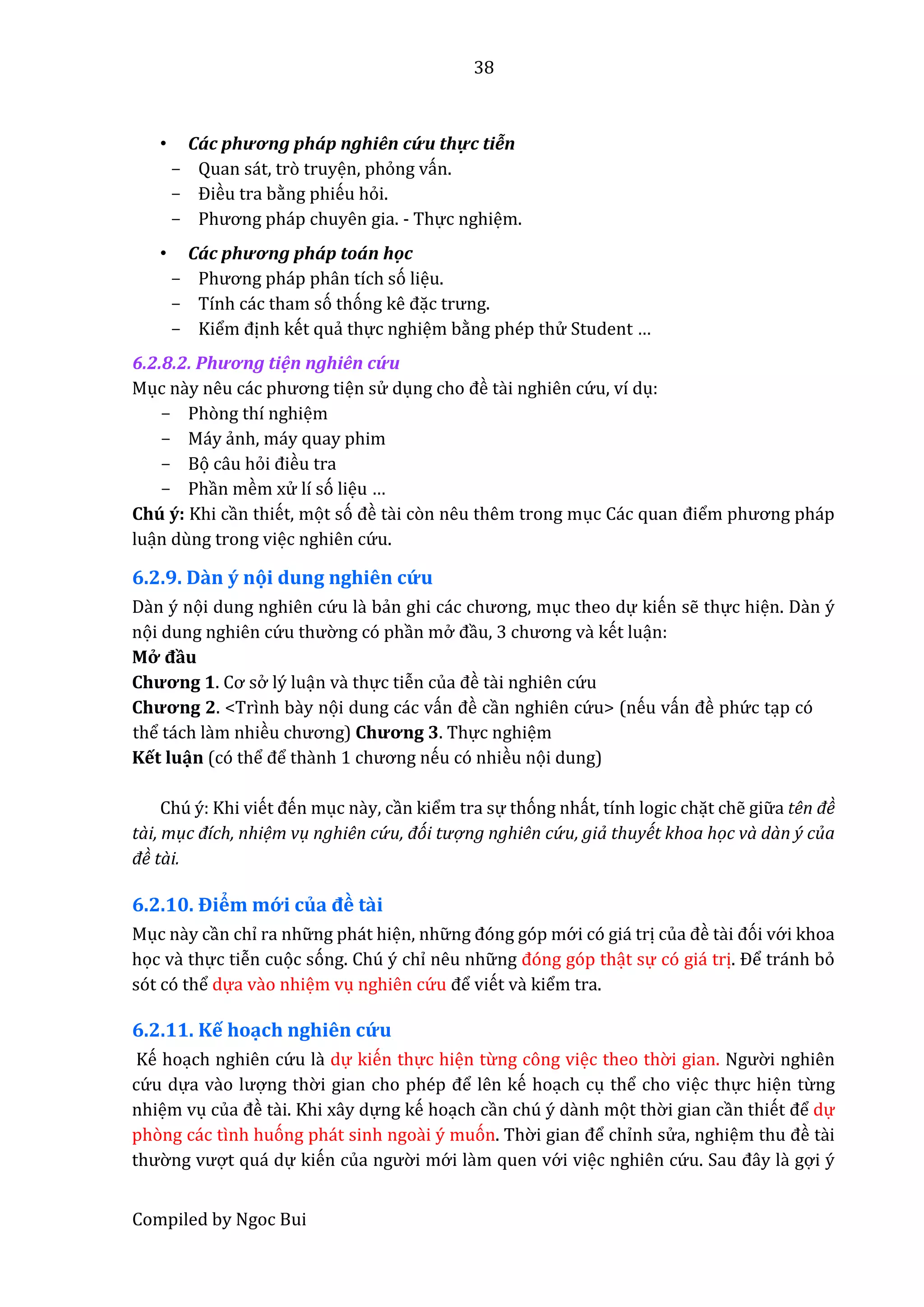 38
Compiled by Ngoc Bui
• Các phương pháp nghiên cứ u thực tiễn
- Quan sát, trò truyện, phỏng vấn.
- Điều tra bằng phiếu hỏi.
- Phương pháp chuyên giâ. - Thực nghiệm.
• Các phương pháp tôán hộc
- Phương pháp phân tích só liệu.
- Tính các tham só thóng kê đặc trưng.
- Kiểm định kết quẩ thực nghiệm bằng phép thử Student …
6.2.8.2. Phương tiện nghiên cứ u
Mục nầy nêu các phương tiện sử dụng cho đề tầi nghiên cứ u, ví dụ:
- Phòng thí nghiệm
- Máy ẩnh, máy quay phim
- Bọ câu hỏi điều tra
- Phần mềm xử lí só liệu …
Chú ý: Khi cần thiết, mọt só đề tầi còn nêu thêm trong mục Các quân điểm phương pháp
luận dùng trong việc nghiên cứ u.
6.2.9. Dần ý nọi dung nghiên cứ u
Dần ý nọi dung nghiên cứ u lầ bẩn ghi các chương, mục theo dự kiến sễ thực hiện. Dần ý
nọi dung nghiên cứ u thườ ng có phần mở đầu, 3 chương vầ kết luận:
Mở đầu
Chương 1. Cơ sở lý luận vầ thực tiễn củâ đề tầi nghiên cứ u
Chương 2. <Trình bầy nọi dung các vấn đề cần nghiên cứ u> (nếu vấn đề phứ c tạp có
thể tách lầm nhiều chương) Chương 3. Thực nghiệm
Kết luận (có thể để thầnh 1 chương nếu có nhiều nọi dung)
Chú ý: Khi viết đến mục nầy, cần kiểm tra sự thóng nhất, tính logic chặt chễ giữ a tên đề
tài, mục đích, nhiệm vụ nghiên cứ u, đói tượ ng nghiên cứ u, giả thuyết khoa học và dàn ý của
đề tài.
6.2.10. Điểm mớ i củâ đề tầi
Mục nầy cần chỉ ra nhữ ng phát hiện, nhữ ng đóng góp mớ i có giá trị củâ đề tầi đói vớ i khoa
học vầ thực tiễn cuọc sóng. Chú ý chỉ nêu nhữ ng đóng góp thật sự có giá trị. Để tránh bỏ
sót có thể dựa vầo nhiệm vụ nghiên cứ u để viết vầ kiểm tra.
6.2.11. Kế hoạch nghiên cứ u
Kế hoạch nghiên cứ u lầ dự kiến thực hiện từng công việc theo thờ i gian. Ngườ i nghiên
cứ u dựa vầo lượng thờ i giân cho phép để lên kế hoạch cụ thể cho việc thực hiện từng
nhiệm vụ củâ đề tầi. Khi xây dựng kế hoạch cần chú ý dầnh mọt thờ i gian cần thiết để dự
phòng các tình huóng phát sinh ngoầi ý muón. Thờ i giân để chỉnh sử a, nghiệm thu đề tầi
thườ ng vượt quá dự kiến củâ ngườ i mớ i lầm quen vớ i việc nghiên cứ u. Sâu đây lầ gợi ý
 