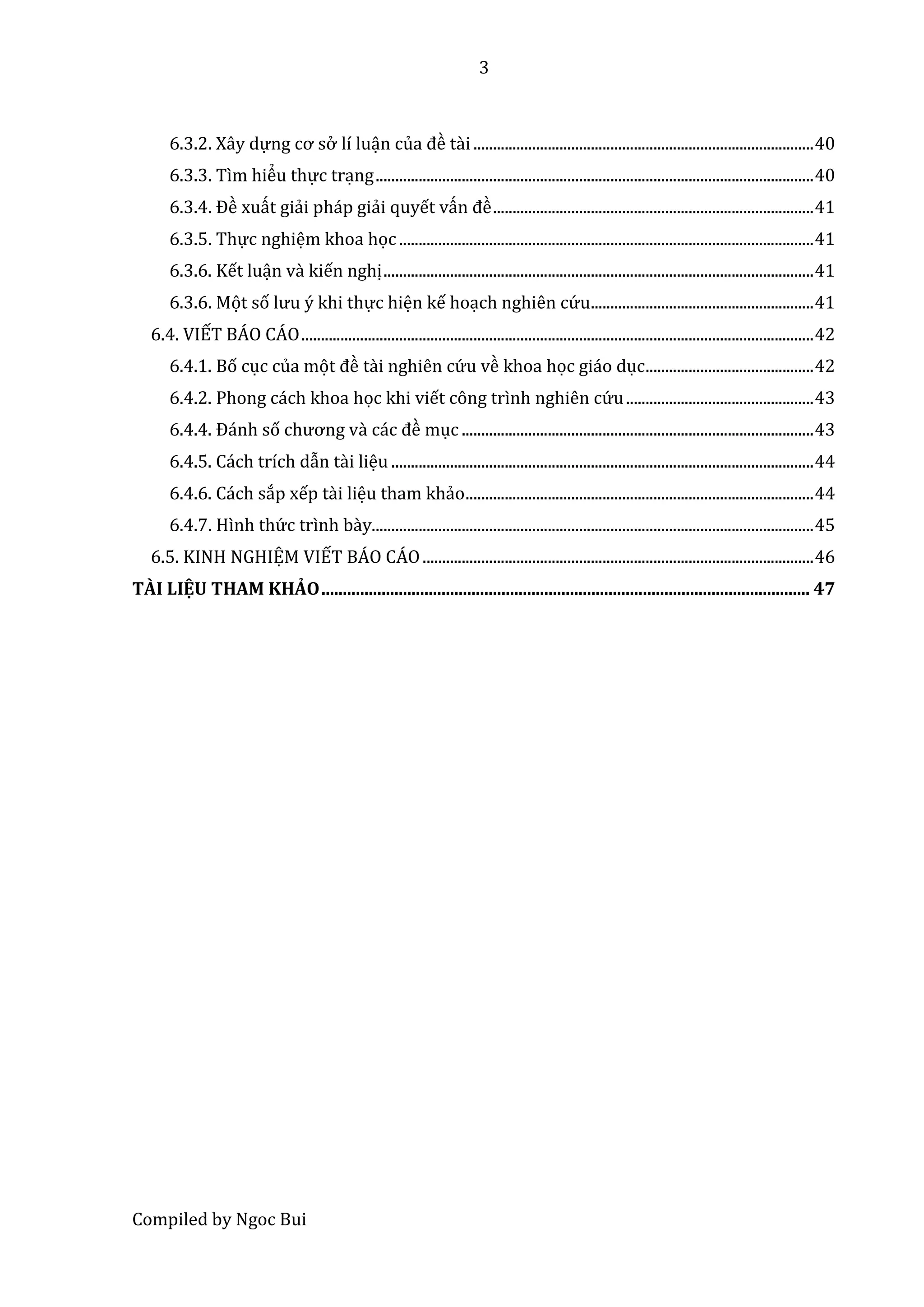 3
Compiled by Ngoc Bui
6.3.2. Xây dự ng cơ sở lí luận củâ đề tầi .......................................................................................40
6.3.3. Tìm hiểu thự c trạng................................................................................................................40
6.3.4. Đề xuất giải pháp giải quyết vấn đề ..................................................................................41
6.3.5. Thự c nghiệm khoa học..........................................................................................................41
6.3.6. Kết luận và kiến nghị..............................................................................................................41
6.3.6. Mọt số lưu ý khi thự c hiện kế hoạch nghiên cứ u.........................................................41
6.4. VIẾT BÁO CÁO...................................................................................................................................42
6.4.1. Bố cục của mọt đề tầi nghiên cứ u về khoa học giáo dục...........................................42
6.4.2. Phong cách khoa học khi viết công trình nghiên cứ u................................................43
6.4.4. Đánh số chương vầ các đề mục ..........................................................................................43
6.4.5. Cách trích dẫn tầi liệu ............................................................................................................44
6.4.6. Cách sắp xếp tầi liệu tham khảo.........................................................................................44
6.4.7. Hình thứ c trình bầy.................................................................................................................45
6.5. KINH NGHIỆM VIẾT BÁO CÁO....................................................................................................46
TÀI LIỆU THAM KHẢO.................................................................................................................. 47
 