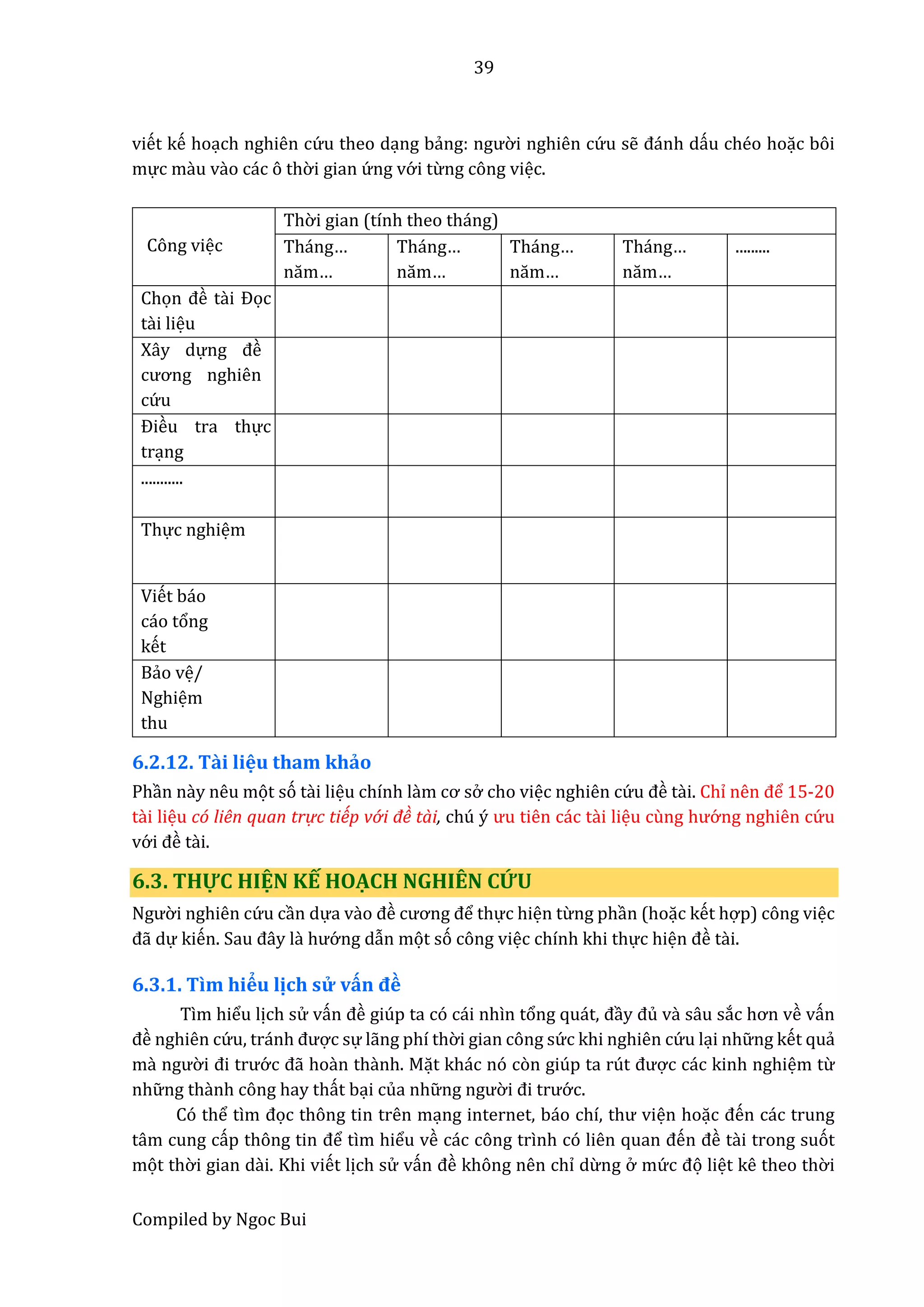 39
Compiled by Ngoc Bui
viết kế hoạch nghiên cứ u theo dạng bẩng: ngườ i nghiên cứ u sễ đánh dấu chéo hoặc bôi
mực mầu vầo các ô thờ i gian ứ ng vớ i từng công việc.
Công việc
Thờ i gian (tính theo tháng)
Tháng…
năm…
Tháng…
năm…
Tháng…
năm…
Tháng…
năm…
.........
Chọn đề tầi Đọc
tầi liệu
Xây dựng đề
cương nghiên
cứ u
Điều tra thực
trạng
...........
Thực nghiệm
Viết báo
cáo tổng
kết
Bẩo vệ/
Nghiệm
thu
6.2.12. Tầi liệu tham khảo
Phần nầy nêu mọt só tầi liệu chính lầm cơ sở cho việc nghiên cứ u đề tầi. Chỉ nên để 15-20
tầi liệu có liên quan trự c tiếp vớ i đề tài, chú ý ưu tiên các tầi liệu cùng hướ ng nghiên cứ u
vớ i đề tầi.
6.3. THỰC HIỆN KẾ HOẠCH NGHIÊN CỨU
Ngườ i nghiên cứ u cần dựa vầo đề cương để thực hiện từng phần (hoặc kết hợp) công việc
đẫ dự kiến. Sâu đây lầ hướ ng dẫn mọt só công việc chính khi thực hiện đề tầi.
6.3.1. Tìm hiểu lịch sử vấn đề
Tìm hiểu lịch sử vấn đề giúp ta có cái nhìn tổng quát, đầy đủ và sâu sắc hơn về vấn
đề nghiên cứ u, tránh được sự lẫng phí thờ i gian công sứ c khi nghiên cứ u lại nhữ ng kết quẩ
mầ ngườ i đi trướ c đẫ hoần thầnh. Mặt khác nó còn giúp ta rút được các kinh nghiệm từ
nhữ ng thầnh công hay thất bại của nhữ ng ngườ i đi trướ c.
Có thể tìm đọc thông tin trên mạng intêrnêt, báo chí, thư viện hoặc đến các trung
tâm cung cấp thông tin để tìm hiểu về các công trình có liên quân đến đề tầi trong suót
mọt thờ i gian dầi. Khi viết lịch sử vấn đề không nên chỉ dừng ở mứ c đọ liệt kê theo thờ i
 