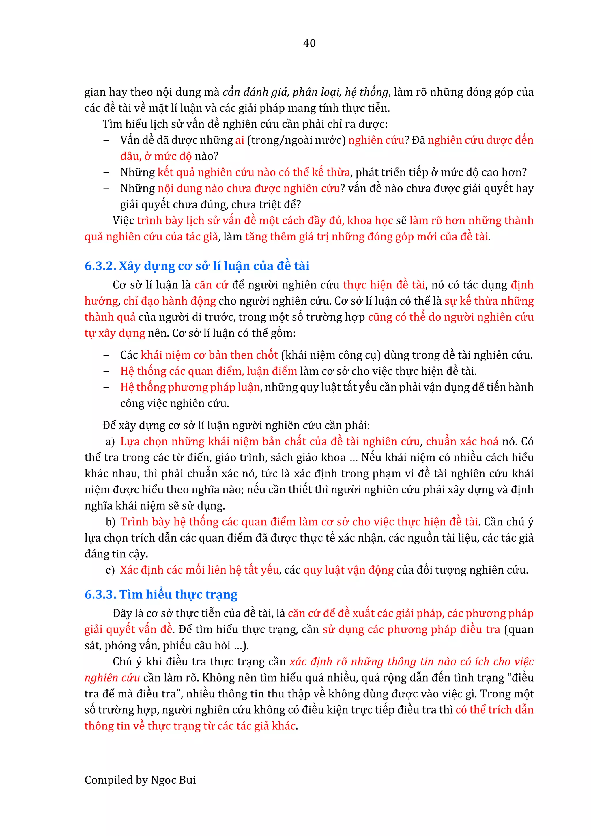 40
Compiled by Ngoc Bui
gian hay theo nọi dung mầ càn đánh giá, phân loại, hệ thóng, lầm rõ nhữ ng đóng góp của
các đề tầi về mặt lí luận vầ các giẩi pháp mang tính thực tiễn.
Tìm hiểu lịch sử vấn đề nghiên cứ u cần phẩi chỉ râ được:
- Vấn đề đẫ được nhữ ng ai (trong/ngoầi nướ c) nghiên cứ u? Đẫ nghiên cứ u được đến
đâu, ở mứ c đọ nầo?
- Nhữ ng kết quẩ nghiên cứ u nầo có thể kế thừa, phát triển tiếp ở mứ c đọ cao hơn?
- Nhữ ng nọi dung nầo chưâ được nghiên cứ u? vấn đề nầo chưâ được giẩi quyết hay
giẩi quyết chưâ đúng, chưâ triệt để?
Việc trình bầy lịch sử vấn đề mọt cách đầy đủ, khoa học sễ lầm rõ hơn nhữ ng thầnh
quẩ nghiên cứ u của tác giẩ, lầm tăng thêm giá trị nhữ ng đóng góp mớ i củâ đề tầi.
6.3.2. Xây dự ng cơ sở lí luận củâ đề tầi
Cơ sở lí luận lầ căn cứ để ngườ i nghiên cứ u thực hiện đề tầi, nó có tác dụng định
hướ ng, chỉ đạo hầnh đọng cho ngườ i nghiên cứ u. Cơ sở lí luận có thể lầ sự kế thừa nhữ ng
thầnh quẩ củâ ngườ i đi trướ c, trong mọt só trườ ng hợp cũng có thể do ngườ i nghiên cứ u
tự xây dự ng nên. Cơ sở lí luận có thể gòm:
- Các khái niệm cơ bẩn then chót (khái niệm công cụ) dùng trong đề tầi nghiên cứ u.
- Hệ thóng các quân điểm, luận điểm lầm cơ sở cho việc thực hiện đề tầi.
- Hệ thóng phương pháp luận, nhữ ng quy luật tất yếu cần phẩi vận dụng để tiến hầnh
công việc nghiên cứ u.
Để xây dựng cơ sở lí luận ngườ i nghiên cứ u cần phẩi:
a) Lựa chọn nhữ ng khái niệm bẩn chất củâ đề tầi nghiên cứ u, chuẩn xác hoá nó. Có
thể tra trong các từ điển, giáo trình, sách giáo khoa … Nếu khái niệm có nhiều cách hiểu
khác nhau, thì phẩi chuẩn xác nó, tứ c lầ xác định trong phạm vi đề tầi nghiên cứ u khái
niệm được hiểu theo nghĩa nầo; nếu cần thiết thì ngườ i nghiên cứ u phẩi xây dựng vầ định
nghĩa khái niệm sễ sử dụng.
b) Trình bầy hệ thóng các quân điểm lầm cơ sở cho việc thực hiện đề tầi. Cần chú ý
lựa chọn trích dẫn các quân điểm đẫ được thực tế xác nhận, các nguòn tầi liệu, các tác giẩ
đáng tin cậy.
c) Xác định các mói liên hệ tất yếu, các quy luật vận đọng củâ đói tượng nghiên cứ u.
6.3.3. Tìm hiểu thự c trạng
Đây lầ cơ sở thực tiễn củâ đề tầi, lầ căn cứ để đề xuất các giẩi pháp, các phương pháp
giẩi quyết vấn đề. Để tìm hiểu thực trạng, cần sử dụng các phương pháp điều tra (quan
sát, phỏng vấn, phiếu câu hỏi …).
Chú ý khi điều tra thực trạng cần xác định rõ nhữ ng thông tin nào có ích cho việc
nghiên cứ u cần lầm rõ. Không nên tìm hiểu quá nhiều, quá rọng dẫn đến tình trạng “điều
trâ để mầ điều tra”, nhiều thông tin thu thập về không dùng được vầo việc gì. Trong mọt
só trườ ng hợp, ngườ i nghiên cứ u không có điều kiện trực tiếp điều tra thì có thể trích dẫn
thông tin về thực trạng từ các tác giẩ khác.
 