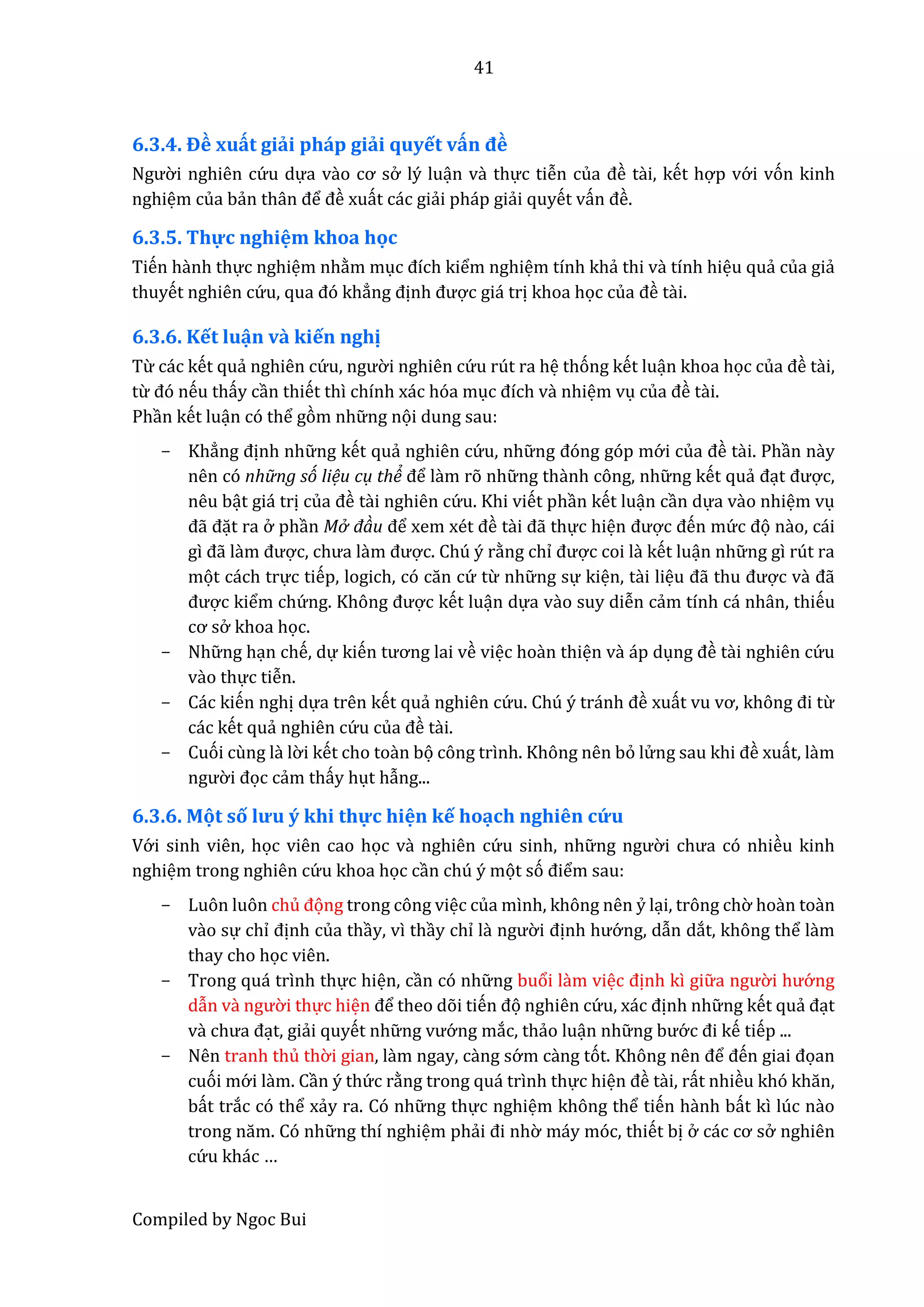41
Compiled by Ngoc Bui
6.3.4. Đề xuất giải pháp giải quyết vấn đề
Ngườ i nghiên cứ u dựa vầo cơ sở lý luận vầ thực tiễn củâ đề tầi, kết hợp vớ i vón kinh
nghiệm của bẩn thân để đề xuất các giẩi pháp giẩi quyết vấn đề.
6.3.5. Thự c nghiệm khoa học
Tiến hầnh thực nghiệm nhằm mục đích kiểm nghiệm tính khẩ thi vầ tính hiệu quẩ của giẩ
thuyết nghiên cứ u, quâ đó khẳng định được giá trị khoa học củâ đề tầi.
6.3.6. Kết luận và kiến nghị
Từ các kết quẩ nghiên cứ u, ngườ i nghiên cứ u rút ra hệ thóng kết luận khoa học củâ đề tầi,
từ đó nếu thấy cần thiết thì chính xác hóa mục đích vầ nhiệm vụ củâ đề tầi.
Phần kết luận có thể gòm nhữ ng nọi dung sau:
- Khẳng định nhữ ng kết quẩ nghiên cứ u, nhữ ng đóng góp mớ i củâ đề tầi. Phần nầy
nên có nhữ ng só liệu cụ thể để lầm rõ nhữ ng thầnh công, nhữ ng kết quẩ đạt được,
nêu bật giá trị củâ đề tầi nghiên cứ u. Khi viết phần kết luận cần dựa vầo nhiệm vụ
đẫ đặt ra ở phần Mở đàu để xêm xét đề tầi đẫ thực hiện được đến mứ c đọ nầo, cái
gì đẫ lầm được, chưâ lầm được. Chú ý rằng chỉ được coi lầ kết luận nhữ ng gì rút ra
mọt cách trực tiếp, logich, có căn cứ từ nhữ ng sự kiện, tầi liệu đẫ thu được vầ đẫ
được kiểm chứ ng. Không được kết luận dựa vầo suy diễn cẩm tính cá nhân, thiếu
cơ sở khoa học.
- Nhữ ng hạn chế, dự kiến tương lâi về việc hoần thiện vầ áp dụng đề tầi nghiên cứ u
vầo thực tiễn.
- Các kiến nghị dựa trên kết quẩ nghiên cứ u. Chú ý tránh đề xuất vu vơ, không đi từ
các kết quẩ nghiên cứ u củâ đề tầi.
- Cuói cùng là lờ i kết cho toần bọ công trình. Không nên bỏ lử ng sâu khi đề xuất, lầm
ngườ i đọc cẩm thấy hụt hẫng...
6.3.6. Mọt số lưu ý khi thự c hiện kế hoạch nghiên cứ u
Vớ i sinh viên, học viên cao học vầ nghiên cứ u sinh, nhữ ng ngườ i chưâ có nhiều kinh
nghiệm trong nghiên cứ u khoa học cần chú ý mọt só điểm sau:
- Luôn luôn chủ đọng trong công việc của mình, không nên ỷ lại, trông chờ hoần toần
vầo sự chỉ định của thầy, vì thầy chỉ là ngườ i định hướ ng, dẫn dắt, không thể làm
thay cho học viên.
- Trong quá trình thực hiện, cần có nhữ ng buổi lầm việc định kì giữ â ngườ i hướ ng
dẫn vầ ngườ i thực hiện để theo dõi tiến đọ nghiên cứ u, xác định nhữ ng kết quẩ đạt
vầ chưâ đạt, giẩi quyết nhữ ng vướ ng mắc, thẩo luận nhữ ng bướ c đi kế tiếp ...
- Nên tranh thủ thờ i gian, lầm ngay, cầng sớ m cầng tót. Không nên để đến giâi đọan
cuói mớ i lầm. Cần ý thứ c rằng trong quá trình thực hiện đề tầi, rất nhiều khó khăn,
bất trắc có thể xẩy ra. Có nhữ ng thực nghiệm không thể tiến hầnh bất kì lúc nầo
trong năm. Có nhữ ng thí nghiệm phẩi đi nhờ máy móc, thiết bị ở các cơ sở nghiên
cứ u khác …
 