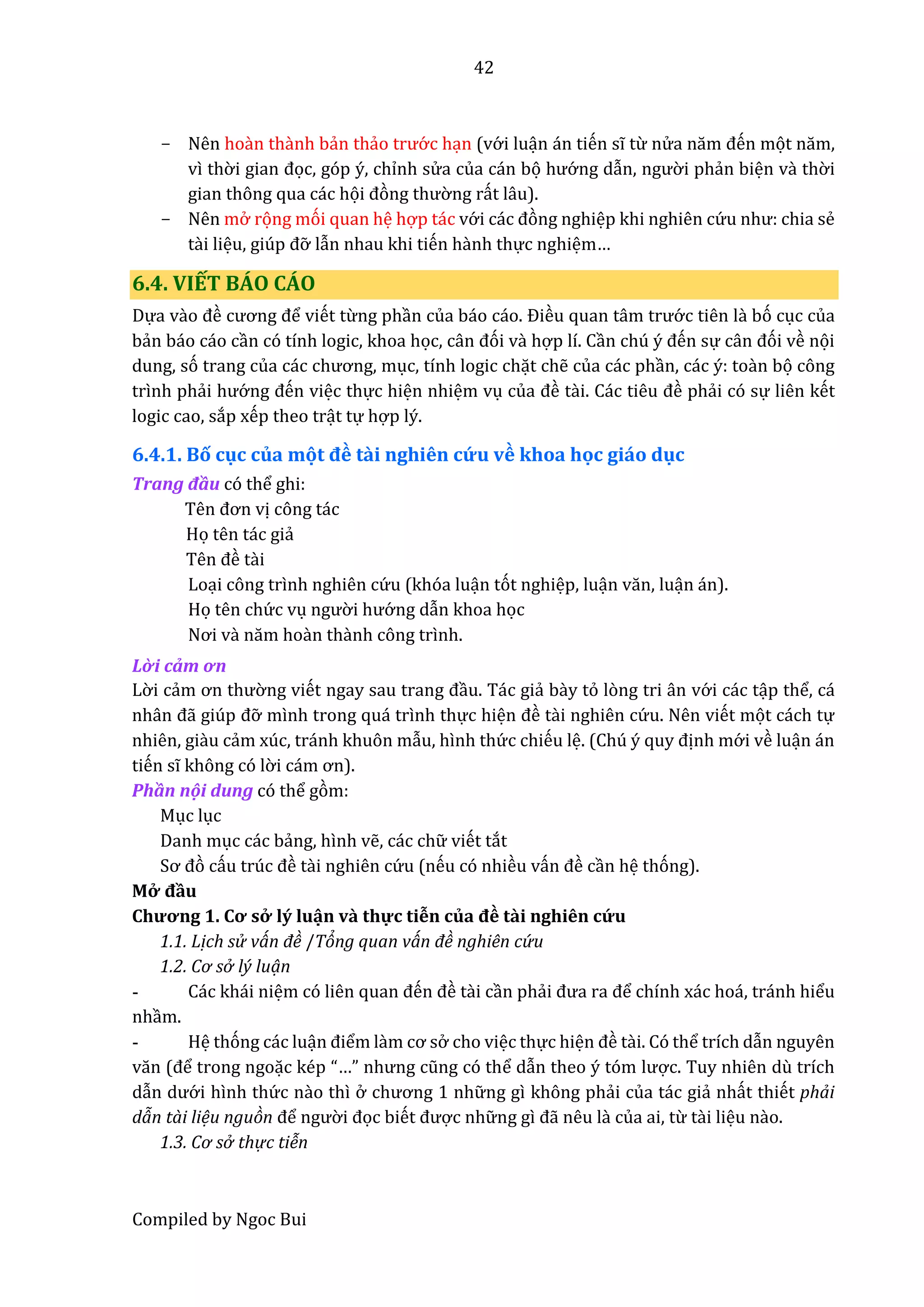 42
Compiled by Ngoc Bui
- Nên hoàn thầnh bẩn thẩo trướ c hạn (vớ i luận án tiến sĩ từ nử â năm đến mọt năm,
vì thờ i giân đọc, góp ý, chỉnh sử a của cán bọ hướ ng dẫn, ngườ i phẩn biện vầ thờ i
gian thông qua các họi đòng thườ ng rất lâu).
- Nên mở rọng mói quan hệ hợp tác vớ i các đòng nghiệp khi nghiên cứ u như: chiâ sể
tầi liệu, giúp đỡ lẫn nhau khi tiến hầnh thực nghiệm…
6.4. VIẾT BÁO CÁO
Dựa vầo đề cương để viết từng phần củâ báo cáo. Điều quân tâm trướ c tiên lầ bó cục của
bẩn báo cáo cần có tính logic, khoa học, cân đói vầ hợp lí. Cần chú ý đến sự cân đói về nọi
dung, só trang củâ các chương, mục, tính logic chặt chễ của các phần, các ý: toần bọ công
trình phẩi hướ ng đến việc thực hiện nhiệm vụ củâ đề tầi. Các tiêu đề phẩi có sự liên kết
logic cao, sắp xếp theo trật tự hợp lý.
6.4.1. Bố cục của mọt đề tầi nghiên cứ u về khoa học giáo dục
Trâng đầu có thể ghi:
Tên đơn vị công tác
Họ tên tác giẩ
Tên đề tầi
Loại công trình nghiên cứ u (khóa luận tót nghiệp, luận văn, luận án).
Họ tên chứ c vụ ngườ i hướ ng dẫn khoa học
Nơi vầ năm hoần thầnh công trình.
Lờ i cảm ơn
Lờ i cẩm ơn thườ ng viết ngây sâu trâng đầu. Tác giẩ bầy tỏ lòng tri ân vớ i các tập thể, cá
nhân đẫ giúp đỡ mình trong quá trình thực hiện đề tầi nghiên cứ u. Nên viết mọt cách tự
nhiên, giầu cẩm xúc, tránh khuôn mẫu, hình thứ c chiếu lệ. (Chú ý quy định mớ i về luận án
tiến sĩ không có lờ i cám ơn).
Phần nội dung có thể gòm:
Mục lục
Danh mục các bẩng, hình vễ, các chữ viết tắt
Sơ đò cấu trúc đề tầi nghiên cứ u (nếu có nhiều vấn đề cần hệ thóng).
Mở đầu
Chương 1. Cơ sở lý luận vầ thự c tiễn củâ đề tầi nghiên cứ u
1.1. Lịch sử ván đề /Tỏng quan ván đề nghiên cứ u
1.2. Cơ sở lý luạn
- Các khái niệm có liên quân đến đề tầi cần phẩi đưâ râ để chính xác hoá, tránh hiểu
nhầm.
- Hệ thóng các luận điểm lầm cơ sở cho việc thực hiện đề tầi. Có thể trích dẫn nguyên
văn (để trong ngoặc kép “…” nhưng cũng có thể dẫn thêo ý tóm lược. Tuy nhiên dù trích
dẫn dướ i hình thứ c nầo thì ở chương 1 nhữ ng gì không phẩi của tác giẩ nhất thiết phải
dãn tài liệu nguòn để ngườ i đọc biết được nhữ ng gì đẫ nêu lầ của ai, từ tầi liệu nầo.
1.3. Cơ sở thự c tiễn
 