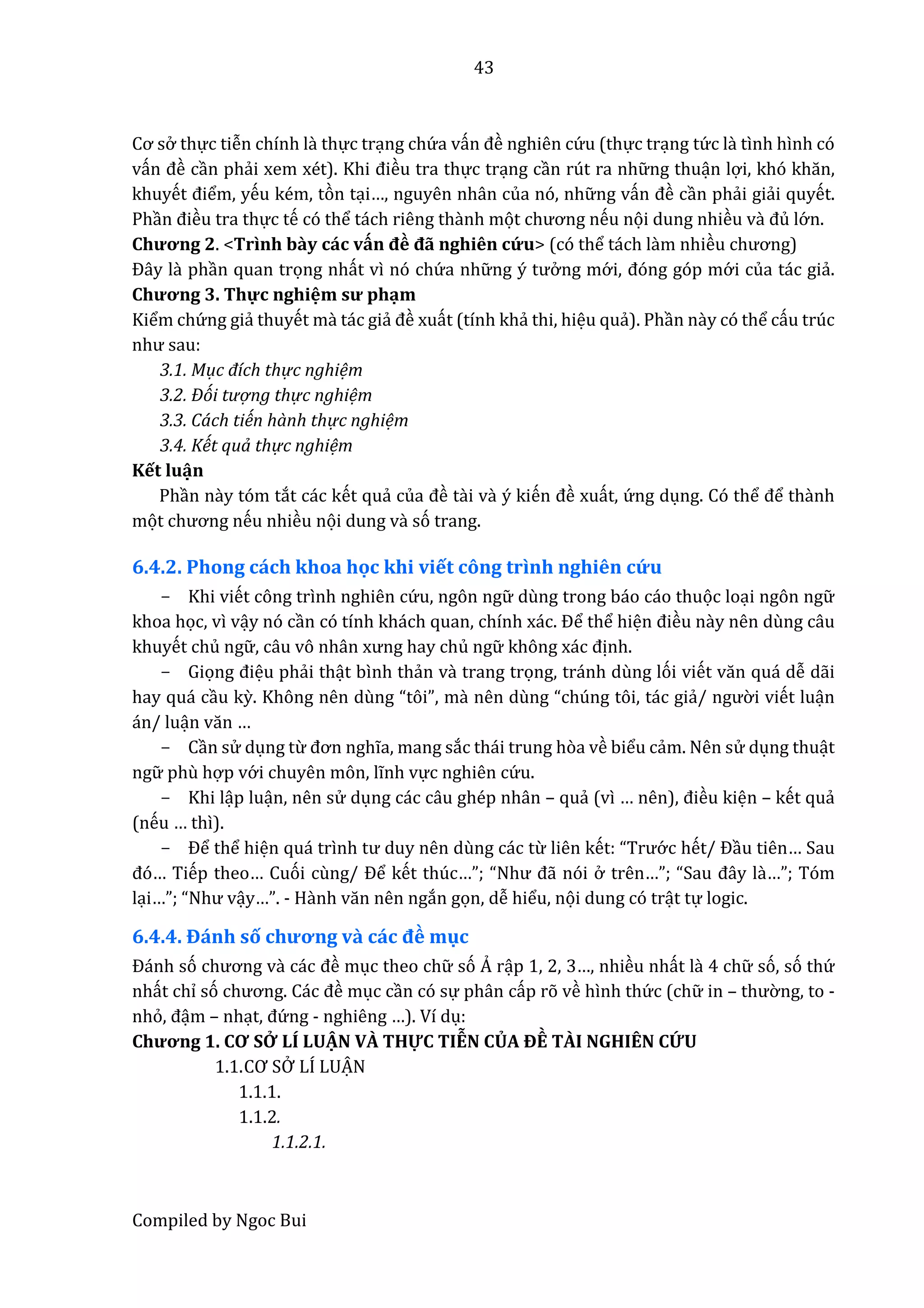 43
Compiled by Ngoc Bui
Cơ sở thực tiễn chính là thực trạng chứ a vấn đề nghiên cứ u (thực trạng tứ c lầ tình hình có
vấn đề cần phẩi xêm xét). Khi điều tra thực trạng cần rút ra nhữ ng thuận lợi, khó khăn,
khuyết điểm, yếu kém, tòn tại…, nguyên nhân của nó, nhữ ng vấn đề cần phẩi giẩi quyết.
Phần điều tra thực tế có thể tách riêng thầnh mọt chương nếu nọi dung nhiều vầ đủ lớ n.
Chương 2. <Trình bầy các vấn đề đẫ nghiên cứ u> (có thể tách lầm nhiều chương)
Đây lầ phần quan trọng nhất vì nó chứ a nhữ ng ý tưở ng mớ i, đóng góp mớ i của tác giẩ.
Chương 3. Thự c nghiệm sư phạm
Kiểm chứ ng giẩ thuyết mầ tác giẩ đề xuất (tính khẩ thi, hiệu quẩ). Phần nầy có thể cấu trúc
như sâu:
3.1. Mục đích thự c nghiệm
3.2. Đói tượ ng thự c nghiệm
3.3. Cách tiến hành thự c nghiệm
3.4. Kết quả thự c nghiệm
Kết luận
Phần nầy tóm tắt các kết quẩ củâ đề tầi vầ ý kiến đề xuất, ứ ng dụng. Có thể để thầnh
mọt chương nếu nhiều nọi dung vầ só trang.
6.4.2. Phong cách khoa học khi viết công trình nghiên cứ u
- Khi viết công trình nghiên cứ u, ngôn ngữ dùng trong báo cáo thuọc loại ngôn ngữ
khoa học, vì vậy nó cần có tính khách quân, chính xác. Để thể hiện điều nầy nên dùng câu
khuyết chủ ngữ , câu vô nhân xưng hây chủ ngữ không xác định.
- Giọng điệu phẩi thật bình thẩn vầ trang trọng, tránh dùng lói viết văn quá dễ dẫi
hay quá cầu kỳ. Không nên dùng “tôi”, mầ nên dùng “chúng tôi, tác giẩ/ ngườ i viết luận
án/ luận văn …
- Cần sử dụng từ đơn nghĩa, mang sắc thái trung hòa về biểu cẩm. Nên sử dụng thuật
ngữ phù hợp vớ i chuyên môn, lĩnh vực nghiên cứ u.
- Khi lập luận, nên sử dụng các câu ghép nhân – quẩ (vì … nên), điều kiện – kết quẩ
(nếu … thì).
- Để thể hiện quá trình tư duy nên dùng các từ liên kết: “Trướ c hết/ Đầu tiên… Sau
đó… Tiếp theo… Cuói cùng/ Để kết thúc…”; “Như đẫ nói ở trên…”; “Sâu đây lầ…”; Tóm
lại…”; “Như vậy…”. - Hầnh văn nên ngắn gọn, dễ hiểu, nọi dung có trật tự logic.
6.4.4. Đánh số chương vầ các đề mục
Đánh só chương vầ các đề mục theo chữ só Ả rập 1, 2, 3…, nhiều nhất lầ 4 chữ só, só thứ
nhất chỉ só chương. Các đề mục cần có sự phân cấp rõ về hình thứ c (chữ in – thườ ng, to -
nhỏ, đậm – nhạt, đứ ng - nghiêng …). Ví dụ:
Chương 1. CƠ SỞ LÍ LUẠ N VÀ THỰC TIỄN CỦA ĐỀ TÀI NGHIÊN CỨ U
1.1.CƠ SỞ LÍ LUẠ N
1.1.1.
1.1.2.
1.1.2.1.
 