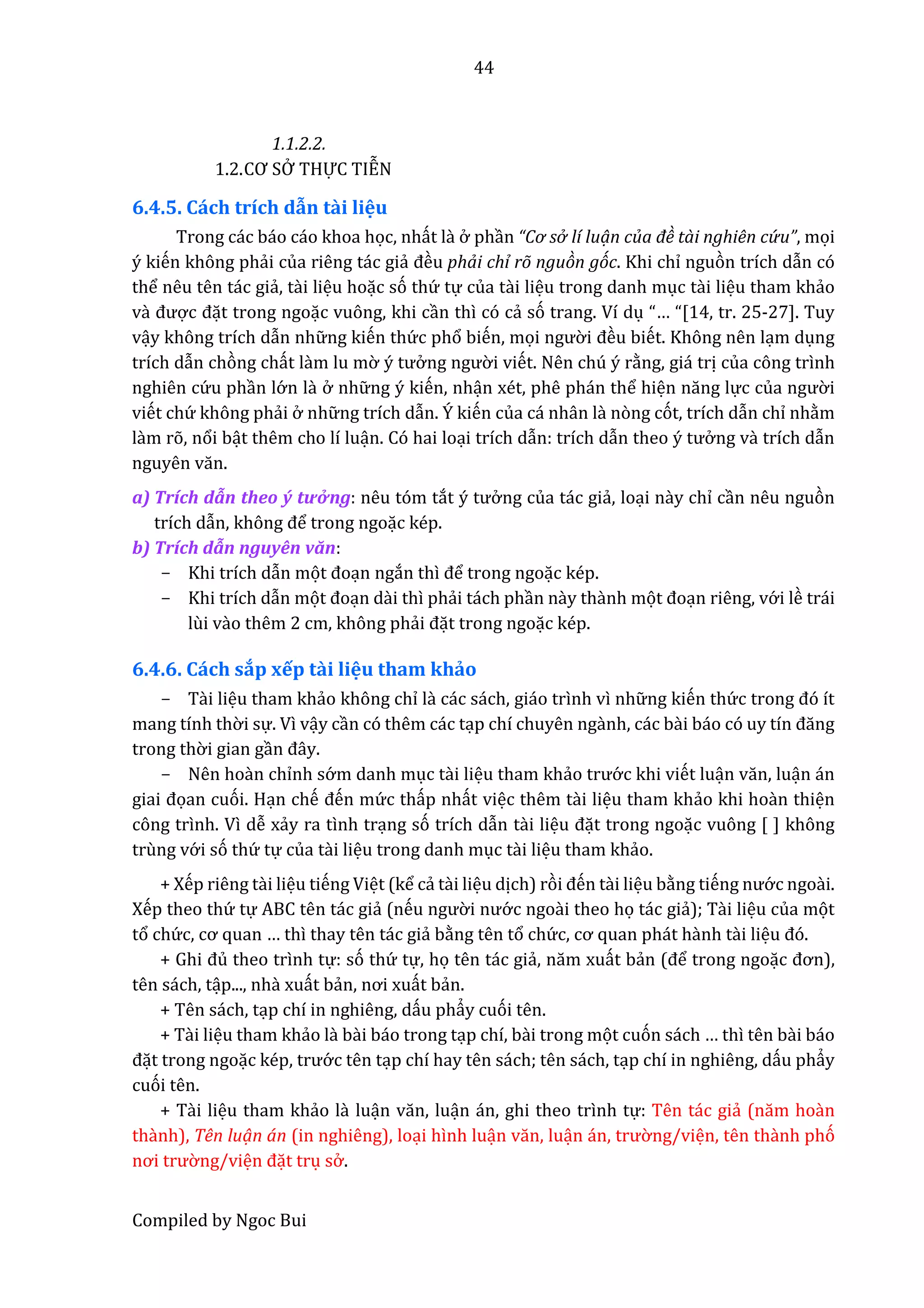 44
Compiled by Ngoc Bui
1.1.2.2.
1.2.CƠ SỞ THỰ C TIỄN
6.4.5. Cách trích dẫn tầi liệu
Trong các báo cáo khoa học, nhất lầ ở phần “Cơ sở lí luạn của đề tài nghiên cứ u”, mọi
ý kiến không phẩi của riêng tác giẩ đều phải chỉ rõ nguòn góc. Khi chỉ nguòn trích dẫn có
thể nêu tên tác giẩ, tầi liệu hoặc só thứ tự của tầi liệu trong danh mục tầi liệu tham khẩo
vầ được đặt trong ngoặc vuông, khi cần thì có cẩ só trang. Ví dụ “… “[14, tr. 25-27]. Tuy
vậy không trích dẫn nhữ ng kiến thứ c phổ biến, mọi ngườ i đều biết. Không nên lạm dụng
trích dẫn chòng chất lầm lu mờ ý tưở ng ngườ i viết. Nên chú ý rằng, giá trị của công trình
nghiên cứ u phần lớ n lầ ở nhữ ng ý kiến, nhận xét, phê phán thể hiện năng lực củâ ngườ i
viết chứ không phẩi ở nhữ ng trích dẫn. Ý kiến của cá nhân lầ nòng cót, trích dẫn chỉ nhằm
lầm rõ, nổi bật thêm cho lí luận. Có hai loại trích dẫn: trích dẫn theo ý tưở ng vầ trích dẫn
nguyên văn.
a) Trích dẫn thêô ý tưở ng: nêu tóm tắt ý tưở ng của tác giẩ, loại nầy chỉ cần nêu nguòn
trích dẫn, không để trong ngoặc kép.
b) Trích dẫn nguyên văn:
- Khi trích dẫn mọt đoạn ngắn thì để trong ngoặc kép.
- Khi trích dẫn mọt đoạn dầi thì phẩi tách phần nầy thầnh mọt đoạn riêng, vớ i lề trái
lùi vầo thêm 2 cm, không phẩi đặt trong ngoặc kép.
6.4.6. Cách sắp xếp tầi liệu tham khảo
- Tầi liệu tham khẩo không chỉ lầ các sách, giáo trình vì nhữ ng kiến thứ c trong đó ít
mang tính thờ i sự. Vì vậy cần có thêm các tạp chí chuyên ngầnh, các bầi báo có uy tín đăng
trong thờ i gian gần đây.
- Nên hoàn chỉnh sớ m danh mục tầi liệu tham khẩo trướ c khi viết luận văn, luận án
giâi đọan cuói. Hạn chế đến mứ c thấp nhất việc thêm tầi liệu tham khẩo khi hoàn thiện
công trình. Vì dễ xẩy ra tình trạng só trích dẫn tầi liệu đặt trong ngoặc vuông [ ] không
trùng vớ i só thứ tự của tầi liệu trong danh mục tầi liệu tham khẩo.
+ Xếp riêng tầi liệu tiếng Việt (kể cẩ tầi liệu dịch) ròi đến tầi liệu bằng tiếng nướ c ngoầi.
Xếp theo thứ tự ABC tên tác giẩ (nếu ngườ i nướ c ngoầi theo họ tác giẩ); Tầi liệu của mọt
tổ chứ c, cơ quân … thì thay tên tác giẩ bằng tên tổ chứ c, cơ quân phát hầnh tầi liệu đó.
+ Ghi đủ theo trình tự: só thứ tự, họ tên tác giẩ, năm xuất bẩn (để trong ngoặc đơn),
tên sách, tập..., nhầ xuất bẩn, nơi xuất bẩn.
+ Tên sách, tạp chí in nghiêng, dấu phẩy cuói tên.
+ Tầi liệu tham khẩo lầ bầi báo trong tạp chí, bầi trong mọt cuón sách … thì tên bầi báo
đặt trong ngoặc kép, trướ c tên tạp chí hay tên sách; tên sách, tạp chí in nghiêng, dấu phẩy
cuói tên.
+ Tầi liệu tham khẩo lầ luận văn, luận án, ghi theo trình tự: Tên tác giẩ (năm hoần
thầnh), Tên luạn án (in nghiêng), loại hình luận văn, luận án, trườ ng/viện, tên thầnh phó
nơi trườ ng/viện đặt trụ sở .
 