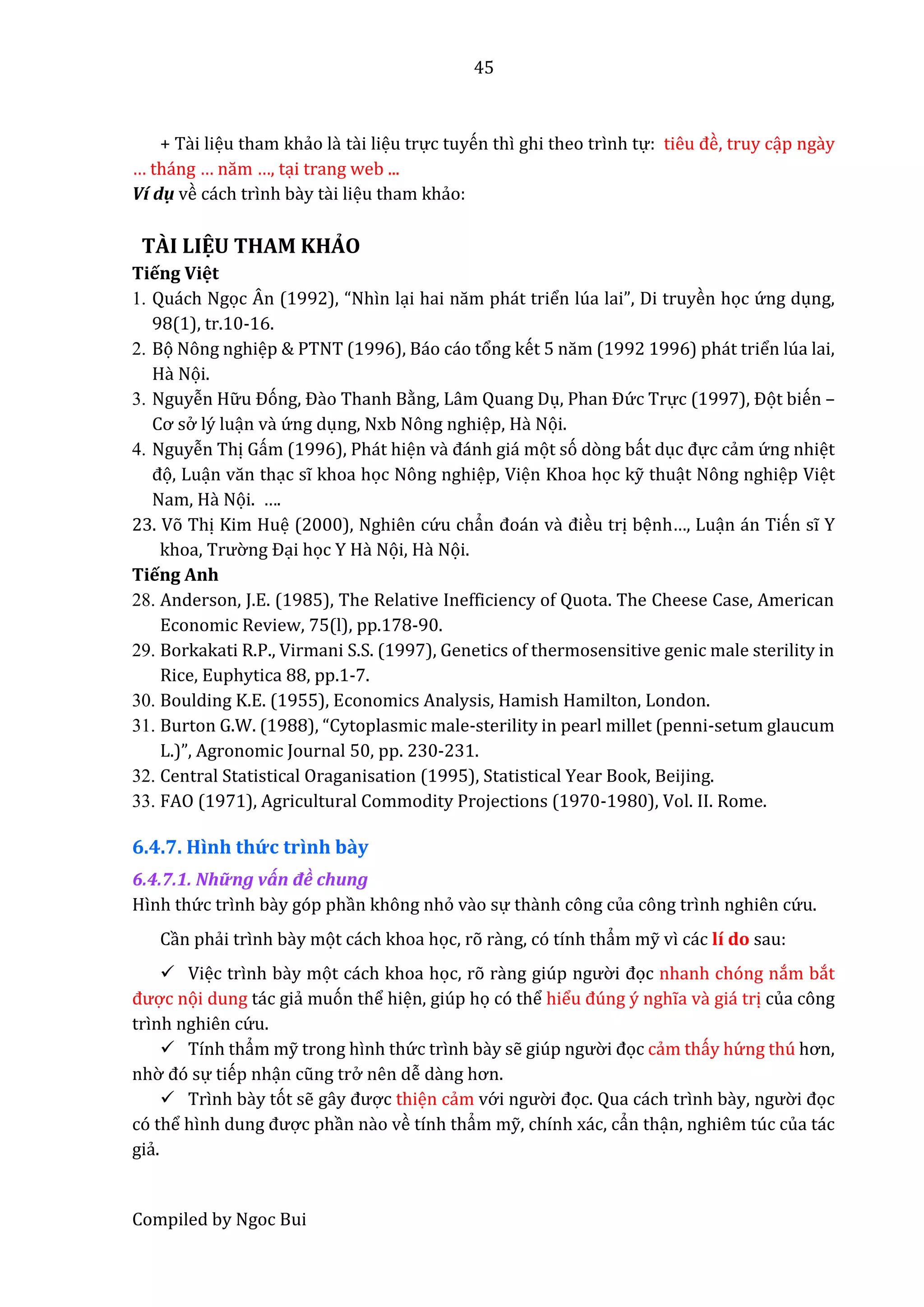 45
Compiled by Ngoc Bui
+ Tầi liệu tham khẩo lầ tầi liệu trực tuyến thì ghi theo trình tự: tiêu đề, truy cập ngầy
… tháng … năm …, tại trang web ...
Ví dụ về cách trình bầy tầi liệu tham khẩo:
TÀI LIỆU THAM KHẢO
Tiếng Việt
1. Quách Ngọc Ân (1992), “Nhìn lại hâi năm phát triển lúa lai”, Di truyền học ứ ng dụng,
98(1), tr.10-16.
2. Bọ Nông nghiệp & PTNT (1996), Báo cáo tổng kết 5 năm (1992 1996) phát triển lúa lai,
Hầ Nọi.
3. Nguyễn Hữ u Đóng, Đầo Thanh Bằng, Lâm Quang Dụ, Phân Đứ c Trực (1997), Đọt biến –
Cơ sở lý luận vầ ứ ng dụng, Nxb Nông nghiệp, Hầ Nọi.
4. Nguyễn Thị Gấm (1996), Phát hiện vầ đánh giá mọt só dòng bất dục đực cẩm ứ ng nhiệt
đọ, Luận văn thạc sĩ khoa học Nông nghiệp, Viện Khoa học kỹ thuật Nông nghiệp Việt
Nam, Hầ Nọi. ….
23. Võ Thị Kim Huệ (2000), Nghiên cứ u chẩn đoán vầ điều trị bệnh…, Luận án Tiến sĩ Y
khoâ, Trườ ng Đại học Y Hầ Nọi, Hầ Nọi.
Tiếng Anh
28. Anderson, J.E. (1985), The Relative Inefficiency of Quota. The Cheese Case, American
Economic Review, 75(l), pp.178-90.
29. Borkakati R.P., Virmani S.S. (1997), Genetics of thermosensitive genic male sterility in
Rice, Euphytica 88, pp.1-7.
30. Boulding K.E. (1955), Economics Analysis, Hamish Hamilton, London.
31. Burton G.W. (1988), “Cytoplâsmic mâlê-sterility in pearl millet (penni-setum glaucum
L.)”, Agronomic Journâl 50, pp. 230-231.
32. Central Statistical Oraganisation (1995), Statistical Year Book, Beijing.
33. FAO (1971), Agricultural Commodity Projections (1970-1980), Vol. II. Rome.
6.4.7. Hình thứ c trình bầy
6.4.7.1. Những vấn đề chung
Hình thứ c trình bầy góp phần không nhỏ vầo sự thầnh công của công trình nghiên cứ u.
Cần phẩi trình bầy mọt cách khoa học, rõ rầng, có tính thẩm mỹ vì các lí do sau:
 Việc trình bầy mọt cách khoa học, rõ rầng giúp ngườ i đọc nhanh chóng nắm bắt
được nọi dung tác giẩ muón thể hiện, giúp họ có thể hiểu đúng ý nghĩa vầ giá trị của công
trình nghiên cứ u.
 Tính thẩm mỹ trong hình thứ c trình bầy sễ giúp ngườ i đọc cẩm thấy hứ ng thú hơn,
nhờ đó sự tiếp nhận cũng trở nên dễ dầng hơn.
 Trình bầy tót sễ gây được thiện cẩm vớ i ngườ i đọc. Qua cách trình bày, ngườ i đọc
có thể hình dung được phần nầo về tính thẩm mỹ, chính xác, cẩn thận, nghiêm túc của tác
giẩ.
 