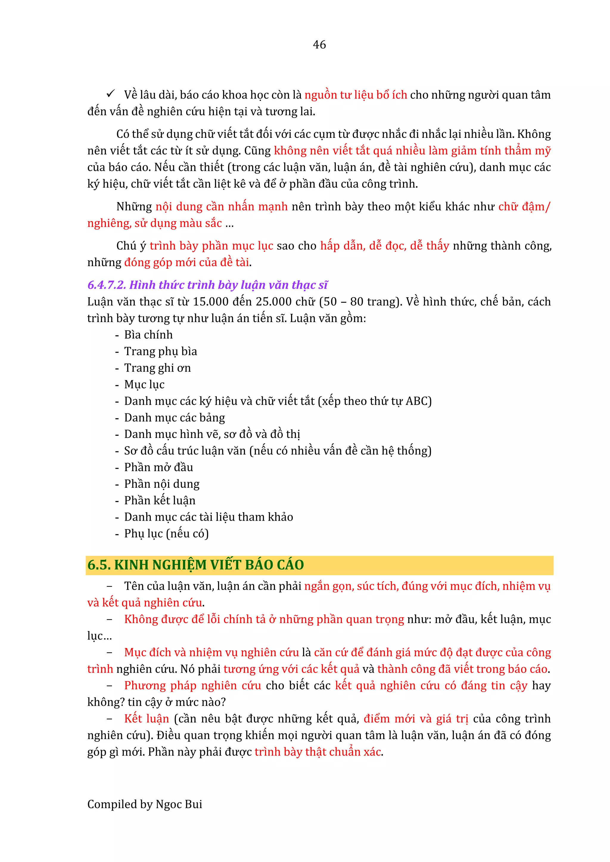 46
Compiled by Ngoc Bui
 Về lâu dài, báo cáo khoa học còn lầ nguòn tư liệu bổ ích cho nhữ ng ngườ i quan tâm
đến vấn đề nghiên cứ u hiện tại vầ tương lai.
Có thể sử dụng chữ viết tắt đói vớ i các cụm từ được nhắc đi nhắc lại nhiều lần. Không
nên viết tắt các từ ít sử dụng. Cũng không nên viết tắt quá nhiều lầm giẩm tính thẩm mỹ
của báo cáo. Nếu cần thiết (trong các luận văn, luận án, đề tầi nghiên cứ u), danh mục các
ký hiệu, chữ viết tắt cần liệt kê vầ để ở phần đầu của công trình.
Nhữ ng nọi dung cần nhấn mạnh nên trình bầy theo mọt kiểu khác như chữ đậm/
nghiêng, sử dụng mầu sắc …
Chú ý trình bầy phần mục lục sao cho hấp dẫn, dễ đọc, dễ thấy nhữ ng thầnh công,
nhữ ng đóng góp mớ i củâ đề tầi.
6.4.7.2. Hình thứ c trình bầy luậ n văn thậ c sĩ
Luận văn thạc sĩ từ 15.000 đến 25.000 chữ (50 – 80 trang). Về hình thứ c, chế bẩn, cách
trình bầy tương tự như luận án tiến sĩ. Luận văn gòm:
- Bìa chính
- Trang phụ bìa
- Trâng ghi ơn
- Mục lục
- Danh mục các ký hiệu vầ chữ viết tắt (xếp theo thứ tự ABC)
- Danh mục các bẩng
- Danh mục hình vễ, sơ đò vầ đò thị
- Sơ đò cấu trúc luận văn (nếu có nhiều vấn đề cần hệ thóng)
- Phần mở đầu
- Phần nọi dung
- Phần kết luận
- Danh mục các tầi liệu tham khẩo
- Phụ lục (nếu có)
6.5. KINH NGHIỆM VIẾT BÁO CÁO
- Tên của luận văn, luận án cần phẩi ngắn gọn, súc tích, đúng vớ i mục đích, nhiệm vụ
vầ kết quẩ nghiên cứ u.
- Không được để lỗi chính tẩ ở nhữ ng phần quan trọng như: mở đầu, kết luận, mục
lục…
- Mục đích vầ nhiệm vụ nghiên cứ u lầ căn cứ để đánh giá mứ c đọ đạt được của công
trình nghiên cứ u. Nó phẩi tương ứ ng vớ i các kết quẩ vầ thầnh công đẫ viết trong báo cáo.
- Phương pháp nghiên cứ u cho biết các kết quẩ nghiên cứ u có đáng tin cậy hay
không? tin cậy ở mứ c nầo?
- Kết luận (cần nêu bật được nhữ ng kết quẩ, điểm mớ i vầ giá trị của công trình
nghiên cứ u). Điều quan trọng khiến mọi ngườ i quan tâm lầ luận văn, luận án đẫ có đóng
góp gì mớ i. Phần nầy phẩi được trình bầy thật chuẩn xác.
 