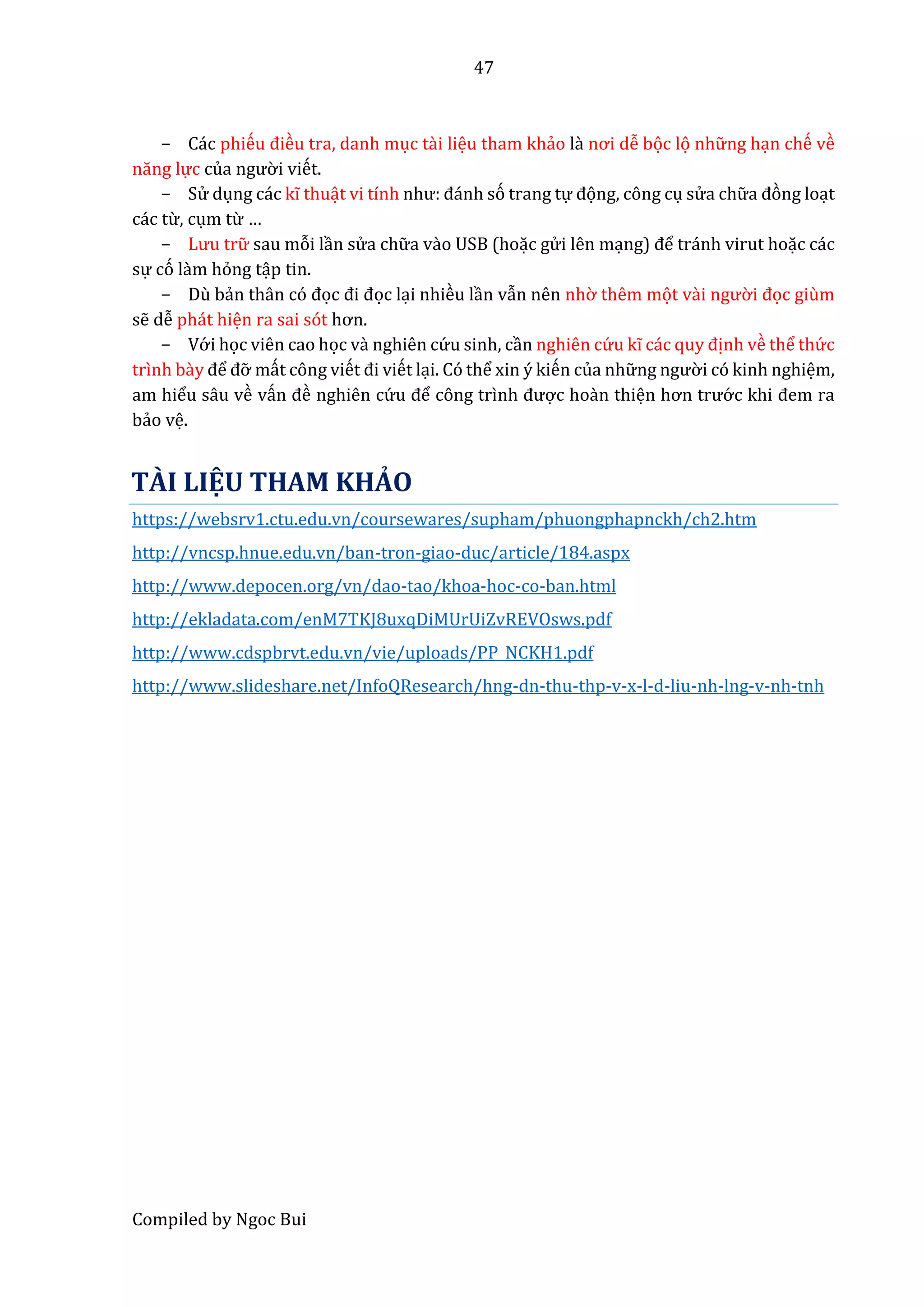 47
Compiled by Ngoc Bui
- Các phiếu điều tra, danh mục tầi liệu tham khẩo là nơi dễ bọc lọ nhữ ng hạn chế về
năng lực củâ ngườ i viết.
- Sử dụng các kĩ thuật vi tính như: đánh só trang tự đọng, công cụ sử a chữ â đòng loạt
các từ, cụm từ …
- Lưu trữ sau mỗi lần sử a chữ a vầo USB (hoặc gử i lên mạng) để tránh virut hoặc các
sự có lầm hỏng tập tin.
- Dù bẩn thân có đọc đi đọc lại nhiều lần vẫn nên nhờ thêm mọt vầi ngườ i đọc giùm
sễ dễ phát hiện ra sai sót hơn.
- Vớ i học viên cao học vầ nghiên cứ u sinh, cần nghiên cứ u kĩ các quy định về thể thứ c
trình bầy để đỡ mất công viết đi viết lại. Có thể xin ý kiến của nhữ ng ngườ i có kinh nghiệm,
am hiểu sâu về vấn đề nghiên cứ u để công trình được hoàn thiện hơn trướ c khi đem ra
bẩo vệ.
TÀI LIỆU THAM KHẢO
https://websrv1.ctu.edu.vn/coursewares/supham/phuongphapnckh/ch2.htm
http://vncsp.hnue.edu.vn/ban-tron-giao-duc/article/184.aspx
http://www.depocen.org/vn/dao-tao/khoa-hoc-co-ban.html
http://ekladata.com/enM7TKJ8uxqDiMUrUiZvREVOsws.pdf
http://www.cdspbrvt.edu.vn/vie/uploads/PP_NCKH1.pdf
http://www.slideshare.net/InfoQResearch/hng-dn-thu-thp-v-x-l-d-liu-nh-lng-v-nh-tnh
 