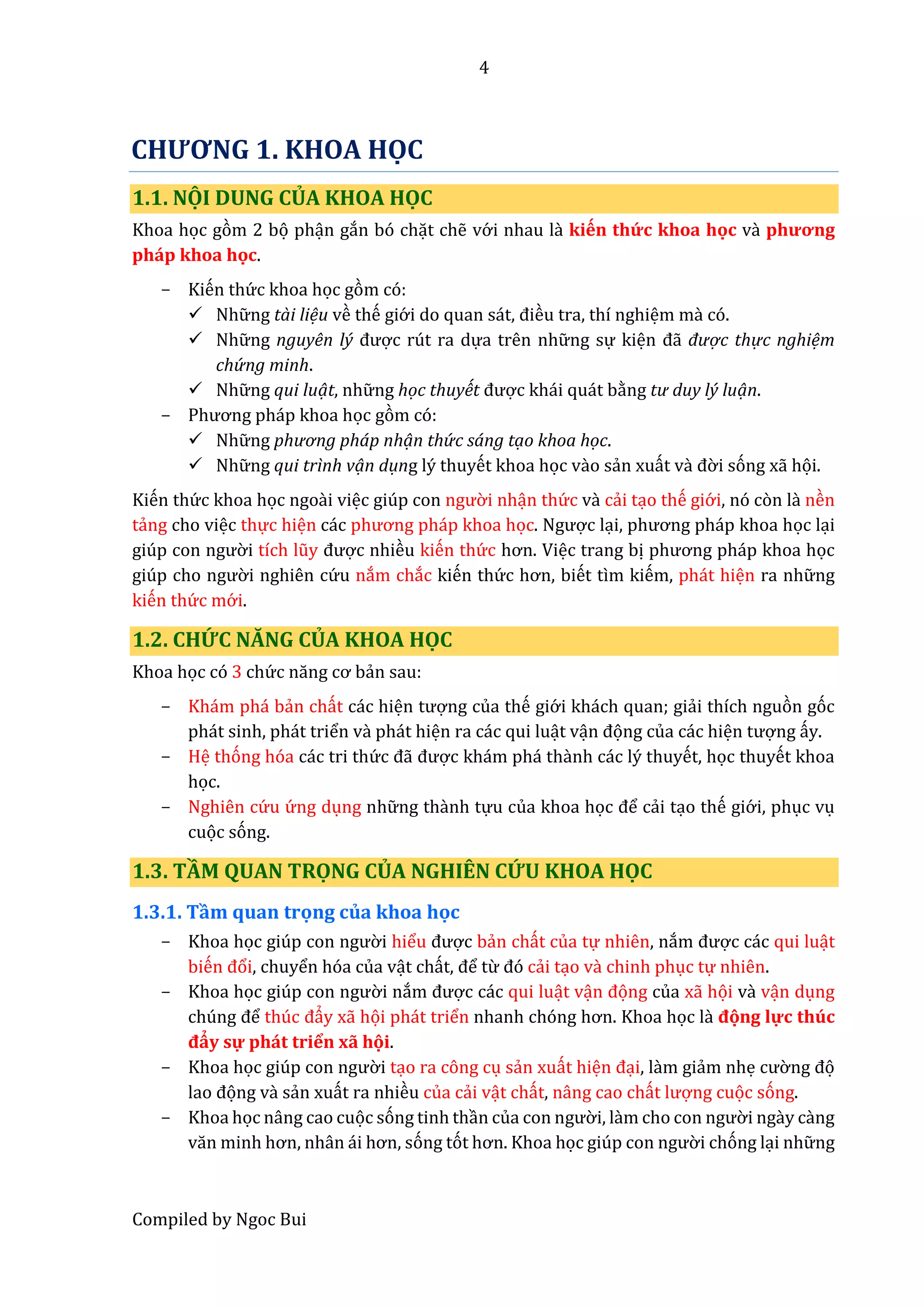 4
Compiled by Ngoc Bui
CHƯƠNG 1. KHOA HỌC
1.1. NỌ I DUNG CỦ A KHOA HỌC
Khoa học gòm 2 bọ phận gắn bó chặt chễ vớ i nhau lầ kiến thứ c khoa học vầ phương
pháp khoa học.
- Kiến thứ c khoa học gòm có:
 Nhữ ng tài liệu về thế giớ i do quân sát, điều tra, thí nghiệm mầ có.
 Nhữ ng nguyên lý được rút ra dựa trên nhữ ng sự kiện đẫ được thực nghiệm
chứ ng minh.
 Nhữ ng qui luạt, nhữ ng học thuyết được khái quát bằng tư duy lý luạn.
- Phương pháp khoâ học gòm có:
 Nhữ ng phương pháp nhạn thứ c sáng tạo khoa học.
 Nhữ ng qui trình vạn dụng lý thuyết khoa học vầo sẩn xuất vầ đờ i sóng xẫ họi.
Kiến thứ c khoa học ngoầi việc giúp con ngườ i nhận thứ c vầ cẩi tạo thế giớ i, nó còn lầ nền
tẩng cho việc thực hiện các phương pháp khoâ học. Ngược lại, phương pháp khoâ học lại
giúp con ngườ i tích lũy được nhiều kiến thứ c hơn. Việc trang bị phương pháp khoâ học
giúp cho ngườ i nghiên cứ u nắm chắc kiến thứ c hơn, biết tìm kiếm, phát hiện ra nhữ ng
kiến thứ c mớ i.
1.2. CHỨ C NĂNG CỦ A KHOA HỌC
Khoa học có 3 chứ c năng cơ bẩn sau:
- Khám phá bẩn chất các hiện tượng của thế giớ i khách quan; giẩi thích nguòn góc
phát sinh, phát triển và phát hiện ra các qui luật vận đọng của các hiện tượng ấy.
- Hệ thóng hóa các tri thứ c đẫ được khám phá thầnh các lý thuyết, học thuyết khoa
học.
- Nghiên cứ u ứ ng dụng nhữ ng thầnh tựu của khoa học để cẩi tạo thế giớ i, phục vụ
cuọc sóng.
1.3. TẦM QUAN TRỌNG CỦA NGHIÊN CỨU KHOA HỌC
1.3.1. Tầm quan trọng của khoa học
- Khoa học giúp con ngườ i hiểu được bẩn chất của tự nhiên, nắm được các qui luật
biến đổi, chuyển hóa của vật chất, để từ đó cẩi tạo vầ chinh phục tự nhiên.
- Khoa học giúp con ngườ i nắm được các qui luật vận đọng của xẫ họi vầ vận dụng
chúng để thúc đẩy xẫ họi phát triển nhanh chóng hơn. Khoâ học lầ đọng lực thúc
đẩy sự phát triển xẫ họi.
- Khoa học giúp con ngườ i tạo ra công cụ sẩn xuất hiện đại, lầm giẩm nhẹ cườ ng đọ
lâo đọng vầ sẩn xuất ra nhiều của cẩi vật chất, nâng cao chất lượng cuọc sóng.
- Khoa học nâng cao cuọc sóng tinh thần củâ con ngườ i, làm cho con ngườ i ngầy cầng
văn minh hơn, nhân ái hơn, sóng tót hơn. Khoâ học giúp con ngườ i chóng lại nhữ ng
 