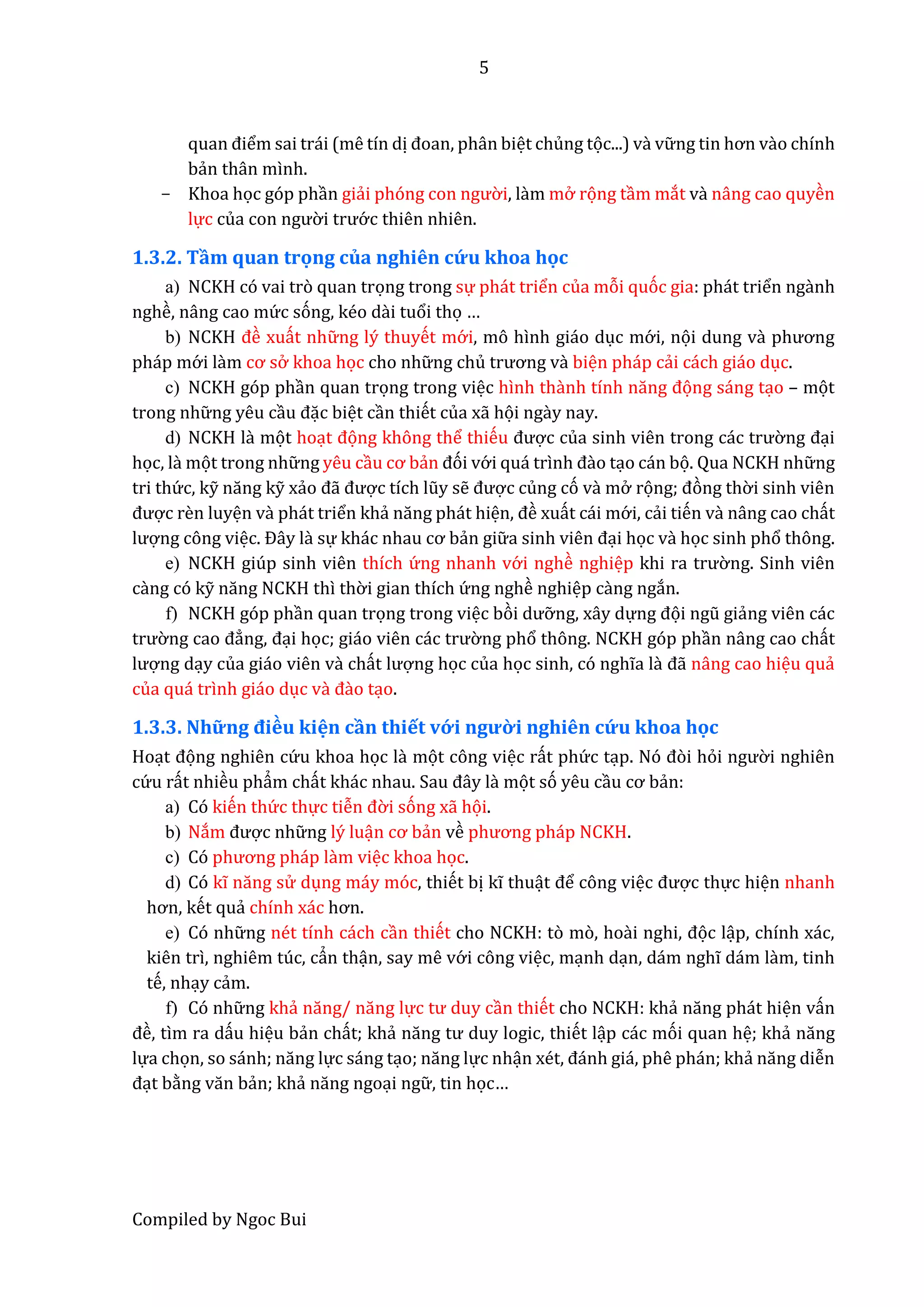 5
Compiled by Ngoc Bui
quân điểm sai trái (mê tín dị đoân, phân biệt chủng tọc...) và vữ ng tin hơn vầo chính
bẩn thân mình.
- Khoa học góp phần giẩi phóng con ngườ i, lầm mở rọng tầm mắt vầ nâng cao quyền
lực củâ con ngườ i trướ c thiên nhiên.
1.3.2. Tầm quan trọng của nghiên cứu khoa học
a) NCKH có vai trò quan trọng trong sự phát triển của mỗi quóc gia: phát triển ngầnh
nghề, nâng cao mứ c sóng, kéo dầi tuổi thọ …
b) NCKH đề xuất nhữ ng lý thuyết mớ i, mô hình giáo dục mớ i, nọi dung vầ phương
pháp mớ i lầm cơ sở khoa học cho nhữ ng chủ trương vầ biện pháp cẩi cách giáo dục.
c) NCKH góp phần quan trọng trong việc hình thầnh tính năng đọng sáng tạo – mọt
trong nhữ ng yêu cầu đặc biệt cần thiết của xẫ họi ngầy nay.
d) NCKH lầ mọt hoạt đọng không thể thiếu được củâ sinh viên trong các trườ ng đại
học, lầ mọt trong nhữ ng yêu cầu cơ bẩn đói vớ i quá trình đầo tạo cán bọ. Qua NCKH nhữ ng
tri thứ c, kỹ năng kỹ xẩo đẫ được tích lũy sễ được củng có vầ mở rọng; đòng thờ i sinh viên
được rền luyện vầ phát triển khẩ năng phát hiện, đề xuất cái mớ i, cẩi tiến vầ nâng cao chất
lượng công việc. Đây lầ sự khác nhâu cơ bẩn giữ â sinh viên đại học vầ học sinh phổ thông.
e) NCKH giúp sinh viên thích ứ ng nhanh vớ i nghề nghiệp khi râ trườ ng. Sinh viên
cầng có kỹ năng NCKH thì thờ i gian thích ứ ng nghề nghiệp cầng ngắn.
f) NCKH góp phần quan trọng trong việc bòi dưỡ ng, xây dựng đọi ngũ giẩng viên các
trườ ng câo đẳng, đại học; giáo viên các trườ ng phổ thông. NCKH góp phần nâng cao chất
lượng dạy của giáo viên vầ chất lượng học của học sinh, có nghĩa lầ đẫ nâng cao hiệu quẩ
của quá trình giáo dục vầ đầo tạo.
1.3.3. Nhữ ng điều kiện cần thiết vớ i ngườ i nghiên cứ u khoa học
Hoạt đọng nghiên cứ u khoa học lầ mọt công việc rất phứ c tạp. Nó đòi hỏi ngườ i nghiên
cứ u rất nhiều phẩm chất khác nhâu. Sâu đây lầ mọt só yêu cầu cơ bẩn:
a) Có kiến thứ c thực tiễn đờ i sóng xẫ họi.
b) Nắm được nhữ ng lý luận cơ bẩn về phương pháp NCKH.
c) Có phương pháp lầm việc khoa học.
d) Có kĩ năng sử dụng máy móc, thiết bị kĩ thuật để công việc được thực hiện nhanh
hơn, kết quẩ chính xác hơn.
e) Có nhữ ng nét tính cách cần thiết cho NCKH: tò mò, hoầi nghi, đọc lập, chính xác,
kiên trì, nghiêm túc, cẩn thận, say mê vớ i công việc, mạnh dạn, dám nghĩ dám lầm, tinh
tế, nhạy cẩm.
f) Có nhữ ng khẩ năng/ năng lực tư duy cần thiết cho NCKH: khẩ năng phát hiện vấn
đề, tìm ra dấu hiệu bẩn chất; khẩ năng tư duy logic, thiết lập các mói quan hệ; khẩ năng
lựa chọn, so sánh; năng lực sáng tạo; năng lực nhận xét, đánh giá, phê phán; khẩ năng diễn
đạt bằng văn bẩn; khẩ năng ngoại ngữ , tin học…
 