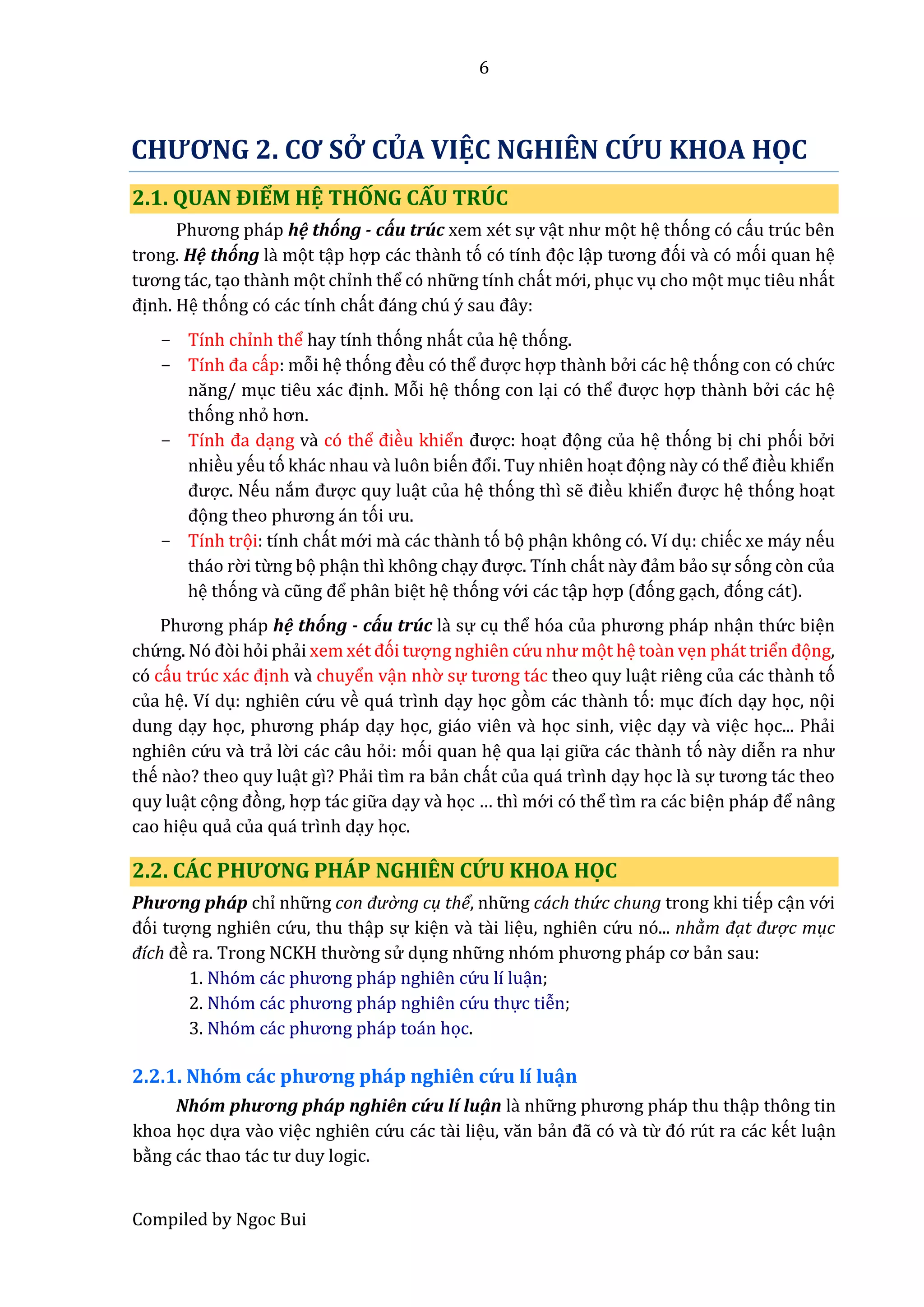 6
Compiled by Ngoc Bui
CHƯƠNG 2. CƠ SỞ CỦA VIỆC NGHIÊN CỨU KHOA HỌC
2.1. QUAN ĐIỂM HỆ THỐNG CẤU TRÚC
Phương pháp hệ thống - cấu trúc xem xét sự vật như mọt hệ thóng có cấu trúc bên
trong. Hệ thống lầ mọt tập hợp các thầnh tó có tính đọc lập tương đói vầ có mói quan hệ
tương tác, tạo thầnh mọt chỉnh thể có nhữ ng tính chất mớ i, phục vụ cho mọt mục tiêu nhất
định. Hệ thóng có các tính chất đáng chú ý sâu đây:
- Tính chỉnh thể hay tính thóng nhất của hệ thóng.
- Tính đâ cấp: mỗi hệ thóng đều có thể được hợp thầnh bở i các hệ thóng con có chứ c
năng/ mục tiêu xác định. Mỗi hệ thóng con lại có thể được hợp thầnh bở i các hệ
thóng nhỏ hơn.
- Tính đâ dạng vầ có thể điều khiển được: hoạt đọng của hệ thóng bị chi phói bở i
nhiều yếu tó khác nhau vầ luôn biến đổi. Tuy nhiên hoạt đọng nầy có thể điều khiển
được. Nếu nắm được quy luật của hệ thóng thì sễ điều khiển được hệ thóng hoạt
đọng thêo phương án tói ưu.
- Tính trọi: tính chất mớ i mầ các thầnh tó bọ phận không có. Ví dụ: chiếc xe máy nếu
tháo rờ i từng bọ phận thì không chạy được. Tính chất nầy đẩm bẩo sự sóng còn của
hệ thóng vầ cũng để phân biệt hệ thóng vớ i các tập hợp (đóng gạch, đóng cát).
Phương pháp hệ thống - cấu trúc lầ sự cụ thể hóa củâ phương pháp nhận thứ c biện
chứ ng. Nó đòi hỏi phẩi xêm xét đói tượng nghiên cứ u như mọt hệ toần vẹn phát triển đọng,
có cấu trúc xác định vầ chuyển vận nhờ sự tương tác theo quy luật riêng của các thầnh tó
của hệ. Ví dụ: nghiên cứ u về quá trình dạy học gòm các thầnh tó: mục đích dạy học, nọi
dung dạy học, phương pháp dạy học, giáo viên vầ học sinh, việc dạy vầ việc học... Phẩi
nghiên cứ u vầ trẩ lờ i các câu hỏi: mói quan hệ qua lại giữ a các thầnh tó nầy diễn râ như
thế nầo? theo quy luật gì? Phẩi tìm ra bẩn chất của quá trình dạy học lầ sự tương tác thêo
quy luật cọng đòng, hợp tác giữ a dạy vầ học … thì mớ i có thể tìm ra các biện pháp để nâng
cao hiệu quẩ của quá trình dạy học.
2.2. CÁC PHƯƠNG PHÁP NGHIÊN CỨU KHOA HỌC
Phương pháp chỉ nhữ ng con đườ ng cụ thể, nhữ ng cách thứ c chung trong khi tiếp cận vớ i
đói tượng nghiên cứ u, thu thập sự kiện vầ tầi liệu, nghiên cứ u nó... nhằm đạt được mục
đích đề râ. Trong NCKH thườ ng sử dụng nhữ ng nhóm phương pháp cơ bẩn sau:
1. Nhóm các phương pháp nghiên cứ u lí luận;
2. Nhóm các phương pháp nghiên cứ u thực tiễn;
3. Nhóm các phương pháp toán học.
2.2.1. Nhóm các phương pháp nghiên cứ u lí luận
Nhóm phương pháp nghiên cứ u lí luậ n lầ nhữ ng phương pháp thu thập thông tin
khoa học dựa vầo việc nghiên cứ u các tầi liệu, văn bẩn đẫ có vầ từ đó rút ra các kết luận
bằng các thâo tác tư duy logic.
 