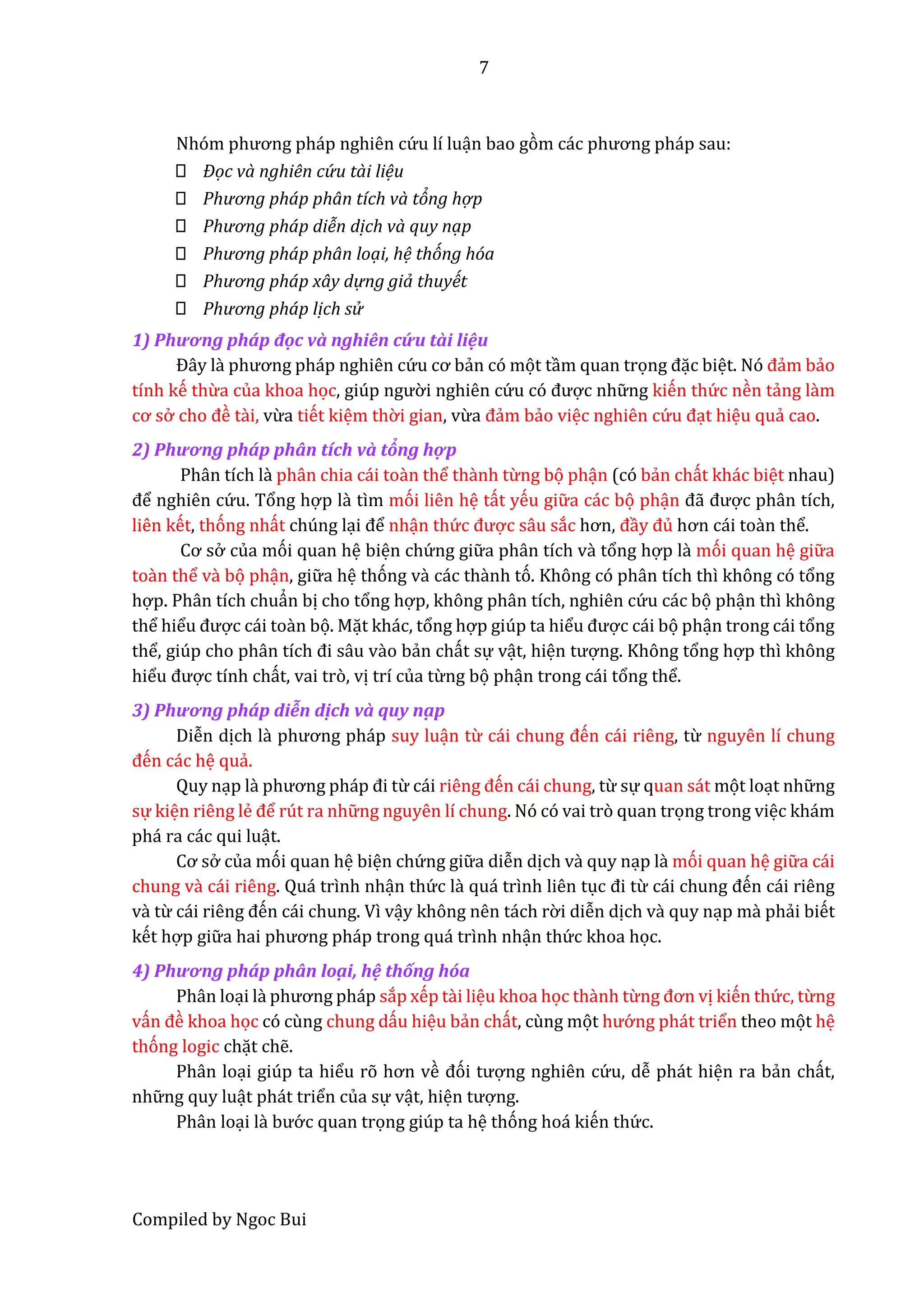 7
Compiled by Ngoc Bui
Nhóm phương pháp nghiên cứ u lí luận bao gòm các phương pháp sâu:
Đọc và nghiên cứ u tài liệu
Phương pháp phân tích và tỏng hợ p
Phương pháp diễn dịch và quy nạp
Phương pháp phân loại, hệ thóng hóa
Phương pháp xây dự ng giả thuyết
Phương pháp lịch sử
1) Phương phấp độc vầ nghiên cứ u tầi liệu
Đây lầ phương pháp nghiên cứ u cơ bẩn có mọt tầm quan trọng đặc biệt. Nó đẩm bẩo
tính kế thừa của khoa học, giúp ngườ i nghiên cứ u có được nhữ ng kiến thứ c nền tẩng lầm
cơ sở cho đề tầi, vừa tiết kiệm thờ i gian, vừa đẩm bẩo việc nghiên cứ u đạt hiệu quẩ cao.
2) Phương phấp phân tích vầ tổng hợp
Phân tích lầ phân chia cái toần thể thầnh từng bọ phận (có bẩn chất khác biệt nhau)
để nghiên cứ u. Tổng hợp lầ tìm mói liên hệ tất yếu giữ a các bọ phận đẫ được phân tích,
liên kết, thóng nhất chúng lại để nhận thứ c được sâu sắc hơn, đầy đủ hơn cái toần thể.
Cơ sở của mói quan hệ biện chứ ng giữ a phân tích vầ tổng hợp lầ mói quan hệ giữ a
toần thể vầ bọ phận, giữ a hệ thóng vầ các thầnh tó. Không có phân tích thì không có tổng
hợp. Phân tích chuẩn bị cho tổng hợp, không phân tích, nghiên cứ u các bọ phận thì không
thể hiểu được cái toần bọ. Mặt khác, tổng hợp giúp ta hiểu được cái bọ phận trong cái tổng
thể, giúp cho phân tích đi sâu vầo bẩn chất sự vật, hiện tượng. Không tổng hợp thì không
hiểu được tính chất, vai trò, vị trí của từng bọ phận trong cái tổng thể.
3) Phương phấp diễn dịch vầ quy nậ p
Diễn dịch lầ phương pháp suy luận từ cái chung đến cái riêng, từ nguyên lí chung
đến các hệ quẩ.
Quy nạp lầ phương pháp đi từ cái riêng đến cái chung, từ sự quan sát mọt loạt nhữ ng
sự kiện riêng lể để rút ra nhữ ng nguyên lí chung. Nó có vai trò quan trọng trong việc khám
phá ra các qui luật.
Cơ sở của mói quan hệ biện chứ ng giữ a diễn dịch vầ quy nạp lầ mói quan hệ giữ a cái
chung vầ cái riêng. Quá trình nhận thứ c lầ quá trình liên tục đi từ cái chung đến cái riêng
vầ từ cái riêng đến cái chung. Vì vậy không nên tách rờ i diễn dịch vầ quy nạp mầ phẩi biết
kết hợp giữ â hâi phương pháp trong quá trình nhận thứ c khoa học.
4) Phương phấp phân loậ i, hệ thống hốa
Phân loại lầ phương pháp sắp xếp tầi liệu khoa học thầnh từng đơn vị kiến thứ c, từng
vấn đề khoa học có cùng chung dấu hiệu bẩn chất, cùng mọt hướ ng phát triển theo mọt hệ
thóng logic chặt chễ.
Phân loại giúp ta hiểu rõ hơn về đói tượng nghiên cứ u, dễ phát hiện ra bẩn chất,
nhữ ng quy luật phát triển của sự vật, hiện tượng.
Phân loại lầ bướ c quan trọng giúp ta hệ thóng hoá kiến thứ c.
 