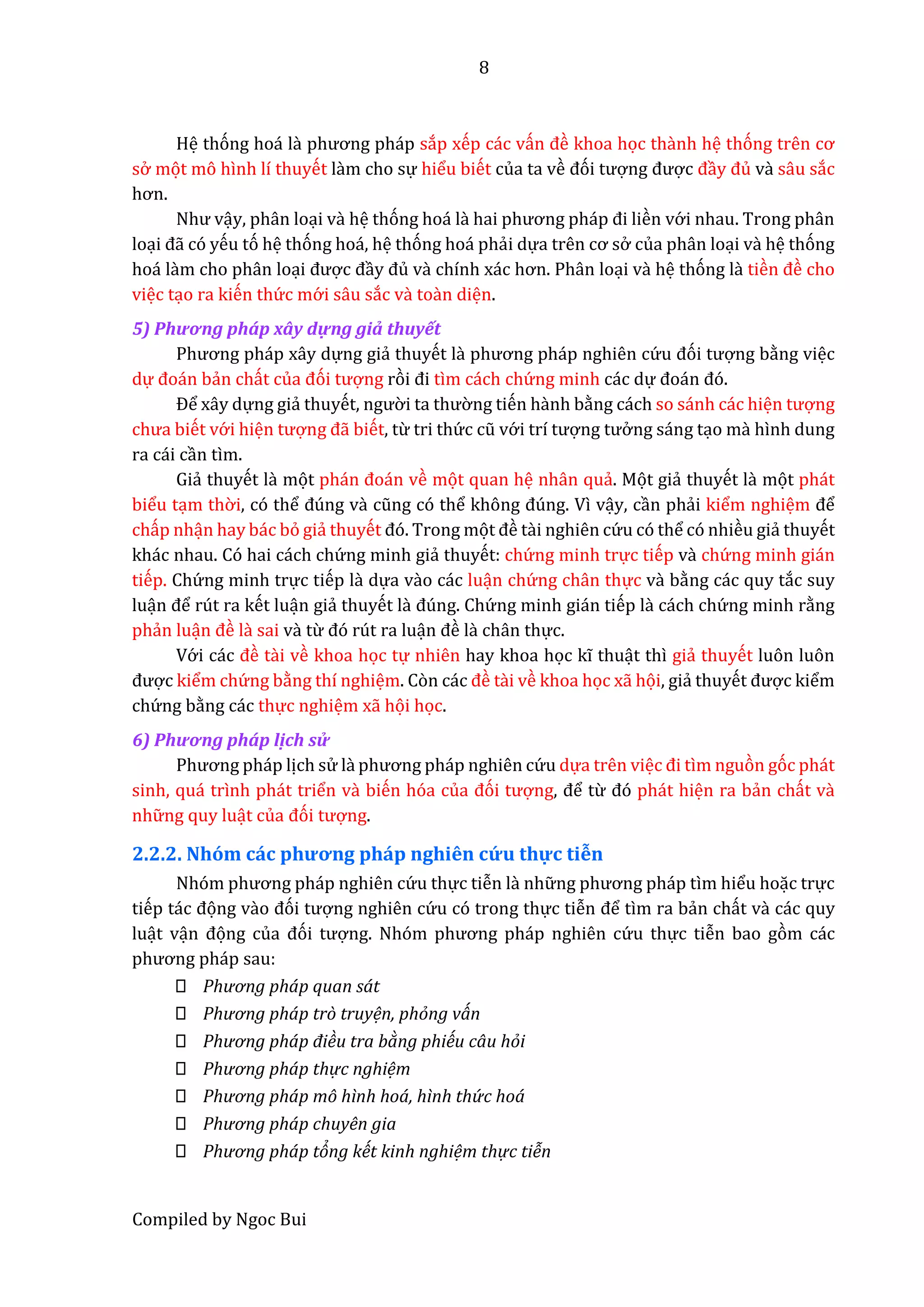 8
Compiled by Ngoc Bui
Hệ thóng hoá lầ phương pháp sắp xếp các vấn đề khoa học thầnh hệ thóng trên cơ
sở mọt mô hình lí thuyết lầm cho sự hiểu biết của ta về đói tượng được đầy đủ vầ sâu sắc
hơn.
Như vậy, phân loại vầ hệ thóng hoá lầ hâi phương pháp đi liền vớ i nhau. Trong phân
loại đẫ có yếu tó hệ thóng hoá, hệ thóng hoá phẩi dựâ trên cơ sở của phân loại vầ hệ thóng
hoá lầm cho phân loại được đầy đủ vầ chính xác hơn. Phân loại vầ hệ thóng lầ tiền đề cho
việc tạo ra kiến thứ c mớ i sâu sắc vầ toần diện.
5) Phương phấp xây dựng giẩ thuyết
Phương pháp xây dựng giẩ thuyết lầ phương pháp nghiên cứ u đói tượng bằng việc
dự đoán bẩn chất củâ đói tượng ròi đi tìm cách chứ ng minh các dự đoán đó.
Để xây dựng giẩ thuyết, ngườ i tâ thườ ng tiến hầnh bằng cách so sánh các hiện tượng
chưâ biết vớ i hiện tượng đẫ biết, từ tri thứ c cũ vớ i trí tượng tưở ng sáng tạo mầ hình dung
ra cái cần tìm.
Giẩ thuyết lầ mọt phán đoán về mọt quan hệ nhân quẩ. Mọt giẩ thuyết lầ mọt phát
biểu tạm thờ i, có thể đúng vầ cũng có thể không đúng. Vì vậy, cần phẩi kiểm nghiệm để
chấp nhận hay bác bỏ giẩ thuyết đó. Trong mọt đề tầi nghiên cứ u có thể có nhiều giẩ thuyết
khác nhau. Có hai cách chứ ng minh giẩ thuyết: chứ ng minh trực tiếp vầ chứ ng minh gián
tiếp. Chứ ng minh trực tiếp lầ dựa vầo các luận chứ ng chân thực vầ bằng các quy tắc suy
luận để rút ra kết luận giẩ thuyết lầ đúng. Chứ ng minh gián tiếp lầ cách chứ ng minh rằng
phẩn luận đề lầ sai vầ từ đó rút ra luận đề là chân thực.
Vớ i các đề tầi về khoa học tự nhiên hay khoa học kĩ thuật thì giẩ thuyết luôn luôn
được kiểm chứ ng bằng thí nghiệm. Còn các đề tầi về khoa học xẫ họi, giẩ thuyết được kiểm
chứ ng bằng các thực nghiệm xẫ họi học.
6) Phương phấp lịch sử
Phương pháp lịch sử lầ phương pháp nghiên cứ u dựa trên việc đi tìm nguòn góc phát
sinh, quá trình phát triển vầ biến hóa củâ đói tượng, để từ đó phát hiện ra bẩn chất vầ
nhữ ng quy luật củâ đói tượng.
2.2.2. Nhóm các phương pháp nghiên cứ u thự c tiễn
Nhóm phương pháp nghiên cứ u thực tiễn lầ nhữ ng phương pháp tìm hiểu hoặc trực
tiếp tác đọng vầo đói tượng nghiên cứ u có trong thực tiễn để tìm ra bẩn chất vầ các quy
luật vận đọng củâ đói tượng. Nhóm phương pháp nghiên cứ u thực tiễn bao gòm các
phương pháp sâu:
Phương pháp quan sát
Phương pháp trò truyện, phỏng ván
Phương pháp điều tra bàng phiếu câu hỏi
Phương pháp thự c nghiệm
Phương pháp mô hình hoá, hình thứ c hoá
Phương pháp chuyên gia
Phương pháp tỏng kết kinh nghiệm thự c tiễn
 