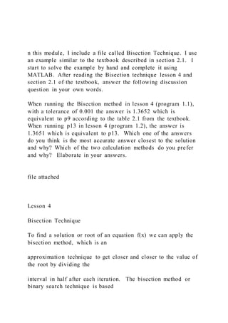 n this module, I include a file called Bisection Technique. I use
an example similar to the textbook described in section 2.1. I
start to solve the example by hand and complete it using
MATLAB. After reading the Bisection technique lesson 4 and
section 2.1 of the textbook, answer the following discussion
question in your own words.
When running the Bisection method in lesson 4 (program 1.1),
with a tolerance of 0.001 the answer is 1.3652 which is
equivalent to p9 according to the table 2.1 from the textbook.
When running p13 in lesson 4 (program 1.2), the answer is
1.3651 which is equivalent to p13. Which one of the answers
do you think is the most accurate answer closest to the solution
and why? Which of the two calculation methods do you prefer
and why? Elaborate in your answers.
file attached
Lesson 4
Bisection Technique
To find a solution or root of an equation f(x) we can apply the
bisection method, which is an
approximation technique to get closer and closer to the value of
the root by dividing the
interval in half after each iteration. The bisection method or
binary search technique is based