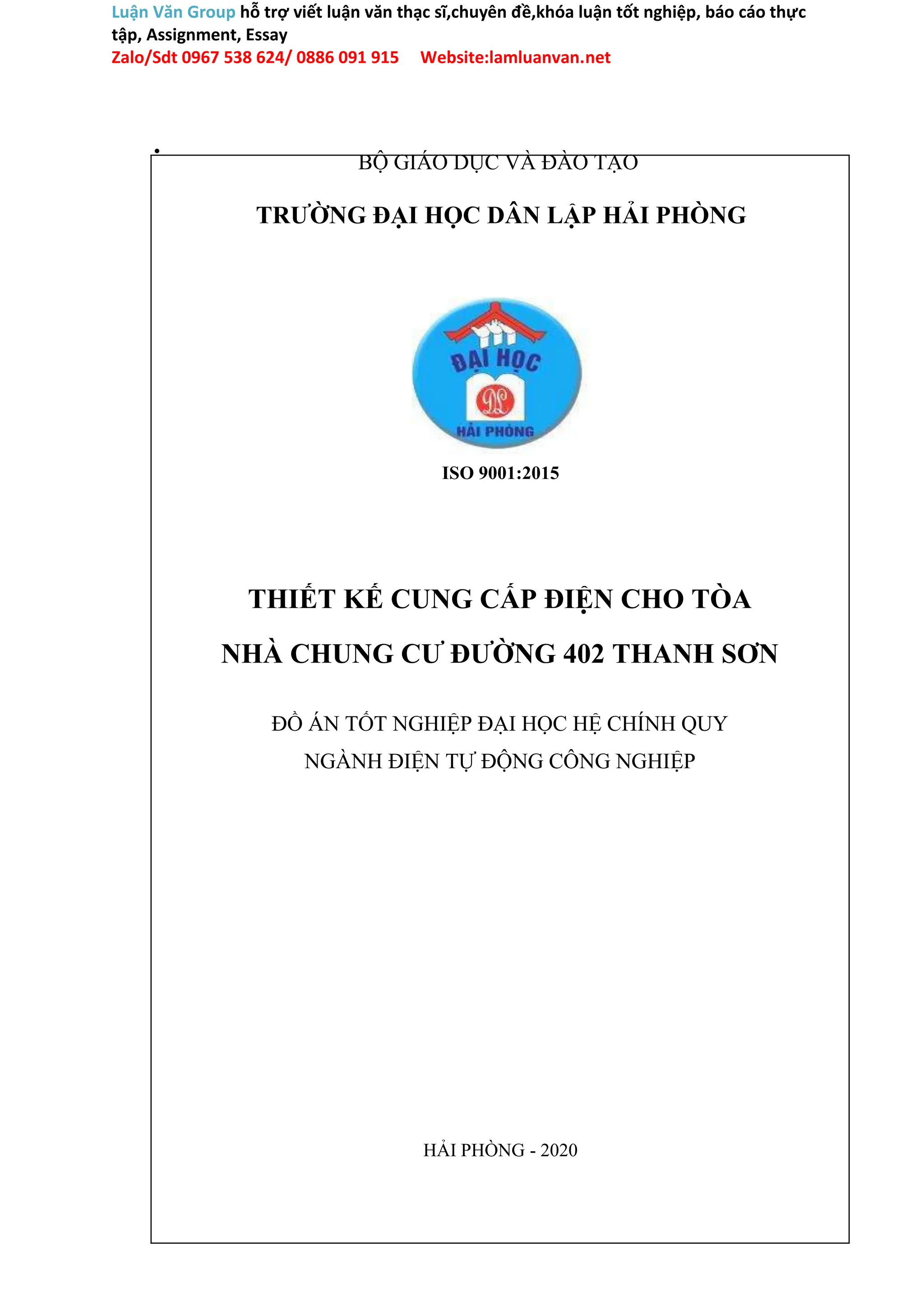 Luận Văn Group hỗ trợ viết luận văn thạc sĩ,chuyên đề,khóa luận tốt nghiệp, báo cáo thực
tập, Assignment, Essay
Zalo/Sdt 0967 538 624/ 0886 091 915 Website:lamluanvan.net
.
BỘ GIÁO DỤC VÀ ĐÀO TẠO
TRƯỜNG ĐẠI HỌC DÂN LẬP HẢI PHÒNG
ISO 9001:2015
THIẾT KẾ CUNG CẤP ĐIỆN CHO TÒA
NHÀ CHUNG CƯ ĐƯỜNG 402 THANH SƠN
ĐỒ ÁN TỐT NGHIỆP ĐẠI HỌC HỆ CHÍNH QUY
NGÀNH ĐIỆN TỰ ĐỘNG CÔNG NGHIỆP
HẢI PHÒNG - 2020
 