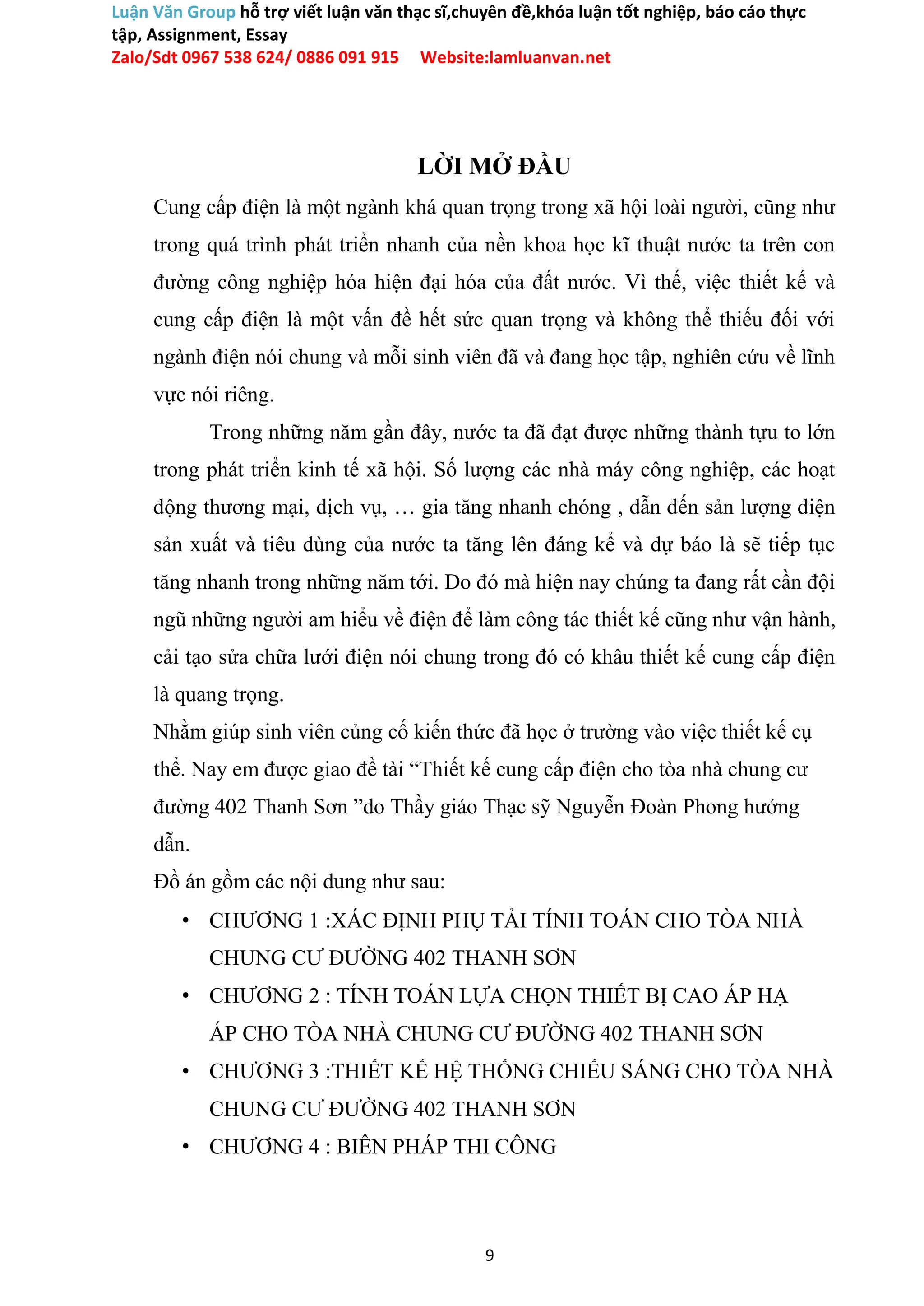 Luận Văn Group hỗ trợ viết luận văn thạc sĩ,chuyên đề,khóa luận tốt nghiệp, báo cáo thực
tập, Assignment, Essay
Zalo/Sdt 0967 538 624/ 0886 091 915 Website:lamluanvan.net
LỜI MỞ ĐẦU
Cung cấp điện là một ngành khá quan trọng trong xã hội loài người, cũng như
trong quá trình phát triển nhanh của nền khoa học kĩ thuật nước ta trên con
đường công nghiệp hóa hiện đại hóa của đất nước. Vì thế, việc thiết kế và
cung cấp điện là một vấn đề hết sức quan trọng và không thể thiếu đối với
ngành điện nói chung và mỗi sinh viên đã và đang học tập, nghiên cứu về lĩnh
vực nói riêng.
Trong những năm gần đây, nước ta đã đạt được những thành tựu to lớn
trong phát triển kinh tế xã hội. Số lượng các nhà máy công nghiệp, các hoạt
động thương mại, dịch vụ, … gia tăng nhanh chóng , dẫn đến sản lượng điện
sản xuất và tiêu dùng của nước ta tăng lên đáng kể và dự báo là sẽ tiếp tục
tăng nhanh trong những năm tới. Do đó mà hiện nay chúng ta đang rất cần đội
ngũ những người am hiểu về điện để làm công tác thiết kế cũng như vận hành,
cải tạo sửa chữa lưới điện nói chung trong đó có khâu thiết kế cung cấp điện
là quang trọng.
Nhằm giúp sinh viên củng cố kiến thức đã học ở trường vào việc thiết kế cụ
thể. Nay em được giao đề tài “Thiết kế cung cấp điện cho tòa nhà chung cư
đường 402 Thanh Sơn ”do Thầy giáo Thạc sỹ Nguyễn Đoàn Phong hướng
dẫn.
Đồ án gồm các nội dung như sau:
• CHƯƠNG 1 :XÁC ĐỊNH PHỤ TẢI TÍNH TOÁN CHO TÒA NHÀ
CHUNG CƯ ĐƯỜNG 402 THANH SƠN
• CHƯƠNG 2 : TÍNH TOÁN LỰA CHỌN THIẾT BỊ CAO ÁP HẠ
ÁP CHO TÒA NHÀ CHUNG CƯ ĐƯỜNG 402 THANH SƠN
• CHƯƠNG 3 :THIẾT KẾ HỆ THỐNG CHIẾU SÁNG CHO TÒA NHÀ
CHUNG CƯ ĐƯỜNG 402 THANH SƠN
• CHƯƠNG 4 : BIÊN PHÁP THI CÔNG
9
 