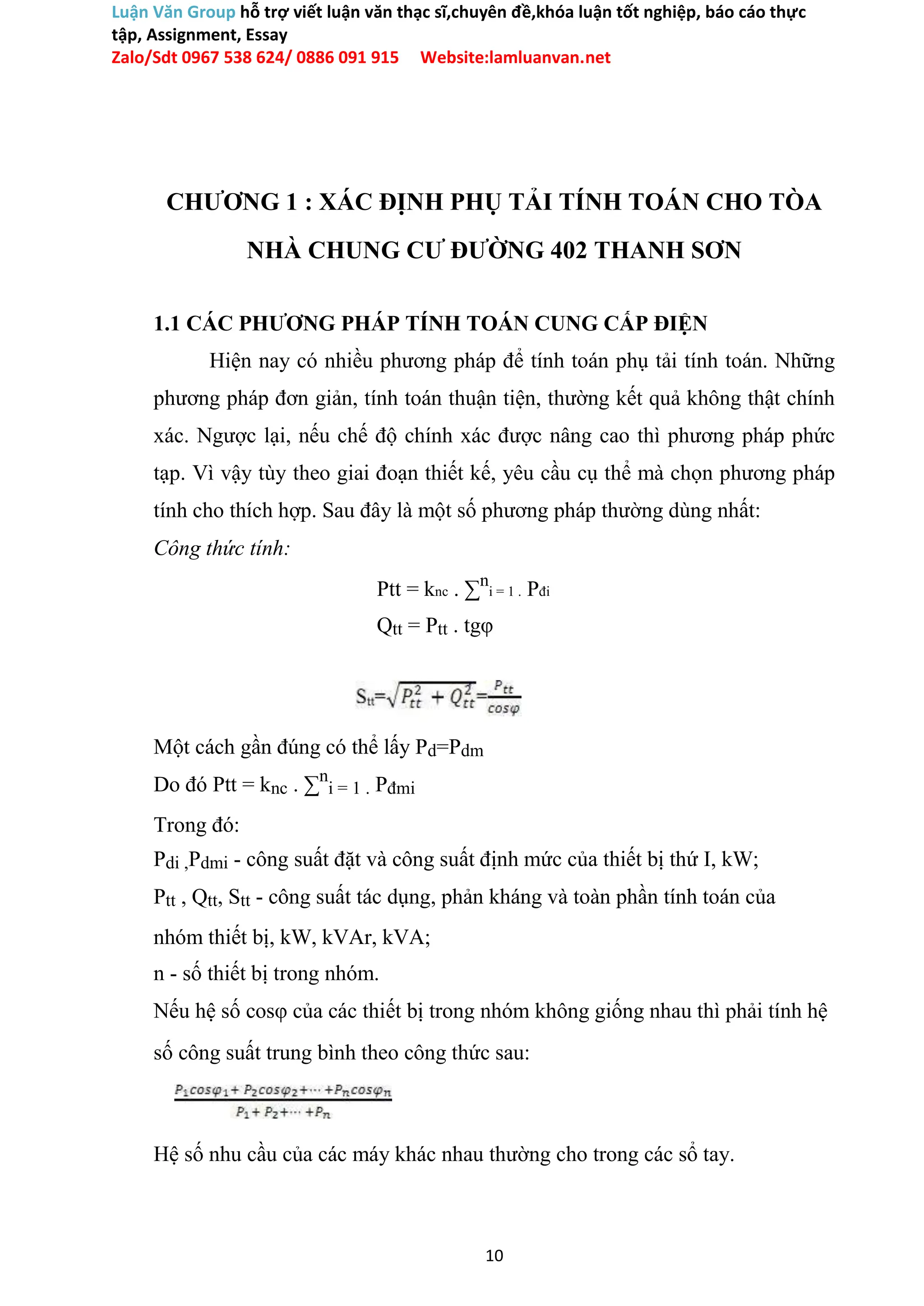 Luận Văn Group hỗ trợ viết luận văn thạc sĩ,chuyên đề,khóa luận tốt nghiệp, báo cáo thực
tập, Assignment, Essay
Zalo/Sdt 0967 538 624/ 0886 091 915 Website:lamluanvan.net
CHƯƠNG 1 : XÁC ĐỊNH PHỤ TẢI TÍNH TOÁN CHO TÒA
NHÀ CHUNG CƯ ĐƯỜNG 402 THANH SƠN
1.1 CÁC PHƯƠNG PHÁP TÍNH TOÁN CUNG CẤP ĐIỆN
Hiện nay có nhiều phương pháp để tính toán phụ tải tính toán. Những
phương pháp đơn giản, tính toán thuận tiện, thường kết quả không thật chính
xác. Ngược lại, nếu chế độ chính xác được nâng cao thì phương pháp phức
tạp. Vì vậy tùy theo giai đoạn thiết kế, yêu cầu cụ thể mà chọn phương pháp
tính cho thích hợp. Sau đây là một số phương pháp thường dùng nhất:
Công thức tính:
Ptt = knc . ∑n
i = 1 . Pđi
Qtt = Ptt . tgφ
Một cách gần đúng có thể lấy Pd=Pdm
Do đó Ptt = knc . ∑n
i = 1 . Pđmi
Trong đó:
Pdi ,Pdmi - công suất đặt và công suất định mức của thiết bị thứ I, kW;
Ptt , Qtt, Stt - công suất tác dụng, phản kháng và toàn phần tính toán của
nhóm thiết bị, kW, kVAr, kVA;
n - số thiết bị trong nhóm.
Nếu hệ số cosφ của các thiết bị trong nhóm không giống nhau thì phải tính hệ
số công suất trung bình theo công thức sau:
Hệ số nhu cầu của các máy khác nhau thường cho trong các sổ tay.
10
 
