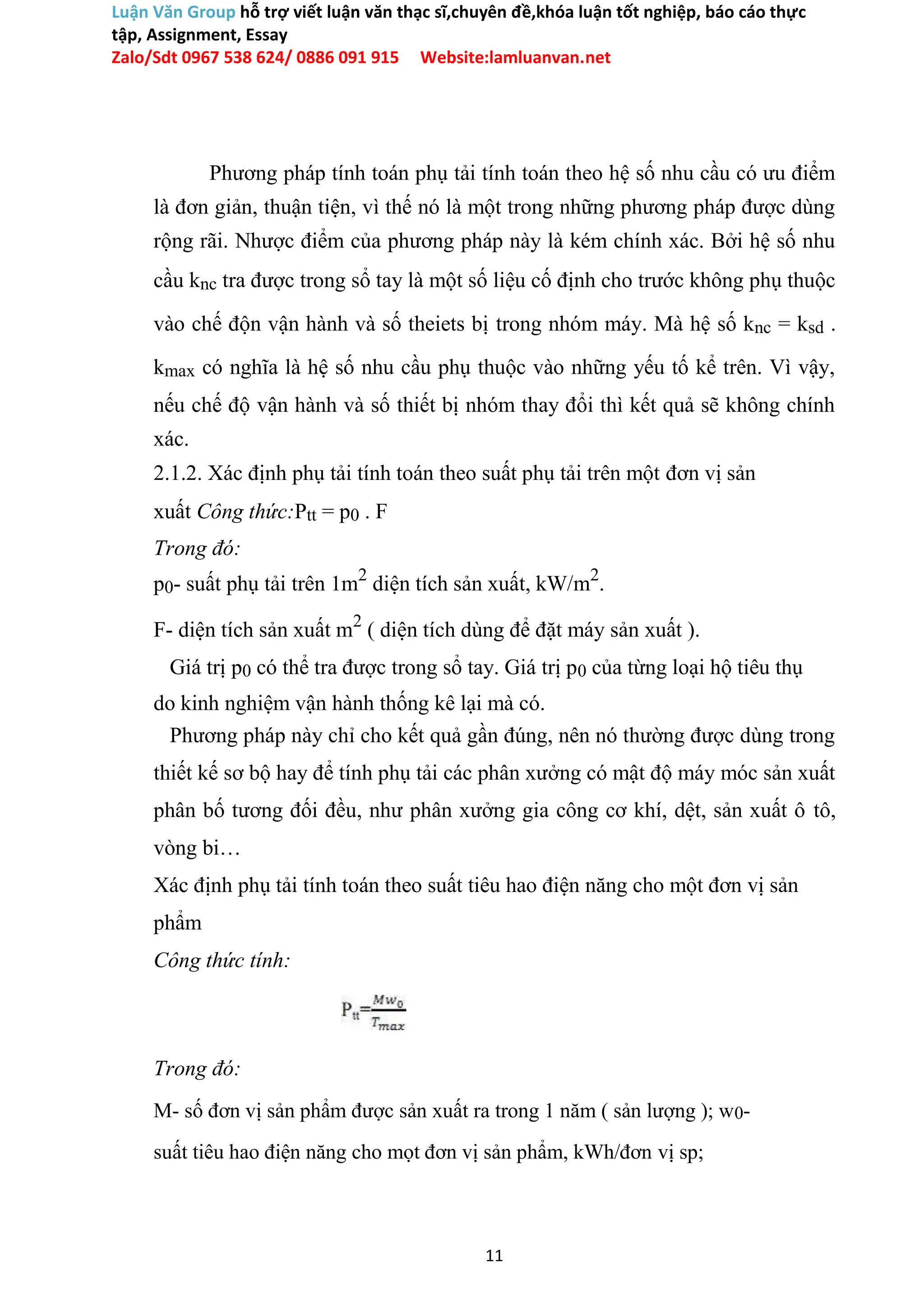 Luận Văn Group hỗ trợ viết luận văn thạc sĩ,chuyên đề,khóa luận tốt nghiệp, báo cáo thực
tập, Assignment, Essay
Zalo/Sdt 0967 538 624/ 0886 091 915 Website:lamluanvan.net
Phương pháp tính toán phụ tải tính toán theo hệ số nhu cầu có ưu điểm
là đơn giản, thuận tiện, vì thế nó là một trong những phương pháp được dùng
rộng rãi. Nhược điểm của phương pháp này là kém chính xác. Bởi hệ số nhu
cầu knc tra được trong sổ tay là một số liệu cố định cho trước không phụ thuộc
vào chế độn vận hành và số theiets bị trong nhóm máy. Mà hệ số knc = ksd .
kmax có nghĩa là hệ số nhu cầu phụ thuộc vào những yếu tố kể trên. Vì vậy,
nếu chế độ vận hành và số thiết bị nhóm thay đổi thì kết quả sẽ không chính
xác.
2.1.2. Xác định phụ tải tính toán theo suất phụ tải trên một đơn vị sản
xuất Công thức:Ptt = p0 . F
Trong đó:
p0- suất phụ tải trên 1m2
diện tích sản xuất, kW/m2
.
F- diện tích sản xuất m2
( diện tích dùng để đặt máy sản xuất ).
Giá trị p0 có thể tra được trong sổ tay. Giá trị p0 của từng loại hộ tiêu thụ
do kinh nghiệm vận hành thống kê lại mà có.
Phương pháp này chỉ cho kết quả gần đúng, nên nó thường được dùng trong
thiết kế sơ bộ hay để tính phụ tải các phân xưởng có mật độ máy móc sản xuất
phân bố tương đối đều, như phân xưởng gia công cơ khí, dệt, sản xuất ô tô,
vòng bi…
Xác định phụ tải tính toán theo suất tiêu hao điện năng cho một đơn vị sản
phẩm
Công thức tính:
Trong đó:
M- số đơn vị sản phẩm được sản xuất ra trong 1 năm ( sản lượng ); w0-
suất tiêu hao điện năng cho mọt đơn vị sản phẩm, kWh/đơn vị sp;
11
 